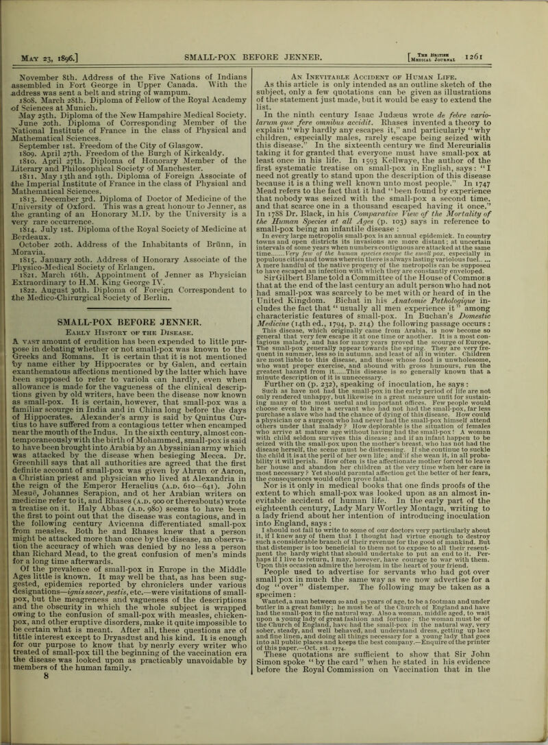 November 8th. Address of the Five Nations of Indians assembled in Fort George in Upper Canada. With the address was sent a belt and string of wampum. 1808. March 28th. Diploma of Fellow of the Royal Academy of Sciences at Munich. May 25th. Diploma of the New Hampshire Medical Society. June 20th. Diploma of Corresponding Member of the t National Institute of France in the class of Physical and Alathematical Sciences. September 1st. Freedom of the City of Glasgow. 1809. April 27th. Freedom of the Burgh of Kirkcaldy. 1810. April 27th. Diploma of Honorary Member of the Literary and Philosophical Society of Manchester. 1811. May 13th and 19th. Diploma of Foreign Associate of Ahe Imperial Institute of France in the class of Physical and Mathematical Sciences. 1813. December 3rd. Diploma of Doctor of Medicine of the University of Oxford. This was a great honour to Jenner, as .the granting of an Honorary M.D. by the University is a very rare occurrence. 1814. July 1st. Diploma of the Royal Society of Medicine at Bordeaux. October 20th. Address of the Inhabitants of Briinn, in Moravia. 1815. January 20th. Address of Honorary Associate of the Pliysico-Medical Society of Erlangen. 1821. March 16th. Appointment of Jenner as Physician Extraordinary to H.M. King George IV. 1822. August 30th. Diploma of Foreign Correspondent to the Medico-Chirurgical Society of Berlin. SMALL-POX BEFORE JENNER. Early History op the Disease. A vast amount of erudition has been expended to little pur- pose in debating whether or not small-pox was known to the Greeks and Romans. It is certain that it is not mentioned by name either by Hippocrates or by Galen, and certain exanthematous affections mentioned by the latter which have been supposed to refer to variola can hardly, even when allowance is made for the vagueness of the clinical descrip- tions given by old writers, have been the disease now known as small-pox. It is certain, however, that small-pox was a •familiar scourge in India and in China long before the days of Hippocrates. Alexander’s army is said by Quintus Cur- tius to have suffered from a contagious tetter when encamped near the mouth of the Indus. In the sixth century, almost con- temporaneously with the birth of Mohammed, small-pox is said to have been brought into Arabia by an Abyssinian army which was attacked by the disease when besieging Mecca. Dr. Greenhill says that all authorities are agreed that the first definite account of small-pox was given by Ahrun or Aaron, a Christian priest and physician who lived at Alexandria in the reign of the Emperor Heraclius (a.d. 610—641). John Mesue, Johannes Serapion, and ot her Arabian writers on medicine refer to it, and Rhases (a.d. 900 or thereabouts) wrote a treatise on it. Haly Abbas (a.d. 980) seems to have been the first to point out that the disease was contagious, and in the following century Avicenna differentiated small-pox from measles. Both he and Rhases knew that a person might be attacked more than once by the disease, an observa- tion the accuracy of which was denied by no less a person than Richard Mead, to the great confusion of men’s minds for a long time afterwards. Of the prevalence of small-pox in Europe in the Middle Ages little is known. It may well be that, as has been sug- gested, epidemics reported by chroniclers under various designations—ignis sacer,pestis, etc.—were visitations of small- pox, but the meagreness and vagueness of the descriptions and the obscurity in which the whole subject is wrapped owing to the confusion of small-pox with measles, chicken- pox, and other eruptive disorders, make it quite impossible to be certain what is meant. After all, these questions are of little interest except to Dryasdust and his kind. It is enough for our purpose to know that by nearly every writer who treated of small-pox till the beginning of the vaccination era the disease was looked upon as practicably unavoidable by members of the human family. 8 An Inevitable Accident of Human Life. As this article is only intended as an outline sketch of the subject, only a few quotations can be given as illustrations of the statement just made, but it would be easy to extend the list. In the ninth century Isaac Judseus wrote de febre vario- larum qucc fere omnibus accidit. Rhases invented a theory to explain “why hardly any escapes it,” and particularly “why children, especially males, rarely escape being seized with this disease.” In the sixteenth century we lind Mercurialis taking it for granted that everyone must have small-pox at least once in his life. In 1593 Kellwaye, the author of the first systematic treatise on small-pox in English, says: “I need not greatly to stand upon the description of this disease because it is a thing well known unto most people.” In 1747 Mead refers to the fact that it had “been found by experience that nobody was seized with the small-pox a second time, and that scarce one in a thousand escaped having it once.” In 1788 Dr. Black, in his Comparative View of the Mortality of the Human Species at all Ages (p. 103) says in reference to small-pox being an infantile disease : In every large metropolis small-pox is an annual cpidcmick. In country towns and open districts its invasions are more distant; at uncertain intervals of some years when numbers contiguous are attacked at the same time Very Jew of the hiunan species escape the smallpox, especially in populous cities and towns wherein there is always lasting variolous fuel A mere handful of the native progeny of the metropolis can be supposed to have escaped an infection with which they are constantly enveloped. Sir Gilbert Blane told a Committee of the House of Commons that at the end of the last century an adult person who had not had small-pox was scarcely to be met with or heard of in the United Kingdom. Bichat in his Anatomic Pathologique in- cludes the fact that “ usually all men experience it” among characteristic features of small-pox. In Buchan’s Domestic Medicine (14th ed., 1794, p. 214) the following passage occurs : This disease, which originally came from Arabia, is now become so general that very few escape it at one time or another. It is a most con- tagious malady, and has for many years proved the scourge of Europe. The small-pox generally appear towards the spring. They are very fre- quent in summer, less so in autumn, and least of all in winter. Children are most liable to this disease, and those whose food is unwholesome, who want proper exercise, and abound with gross humours, run the greatest hazard from it This disease is so generally known that a minute description of it is unnecessary. Further on (p. 232), speaking of inoculation, he says : Such as have not had the small pox in the early period of life are not only rendered unhappy, but likewise in a great measure unfit for sustain- ing many of the most useful and important offices. Few people would choose even to hire a servant who had not had the small-pox, far less purchase a slave who had the chance of dying of this disease. How could a physician or a surgeon who had never had the small-pox himself attend others under that malady ? How deplorable is the situation of females who arrive at mature age without having had the small-pox! A woman with child seldom survives this disease ; and if an infant happen to be seized with the small-pox upon the mother’s breast, who has not had the disease herself, the scene must be distressing. If she continue to suckle the child it is at the peril of her own life; and'if she wean it, in all proba- bility it will perish. How often is the affectionate mother forced to leave her house and abandon her children at the very time when her care is most necessary ? Yet should parental affection get the better of her fears, the consequences would often prove fatal. Nor is it only in medical books that one finds proofs of the extent to which small-pox was looked upon as an almost in- evitable accident of human life. In the early part of the eighteenth century, Lady Mary Wortley Montagu, writing to a lady friend about her intention of introducing inoculation into England, says : I should not fail to write to some of our doctors very particularly about it, if I knew any of them that I thought had virtue enough to destroy such a considerable branch of their revenue for the good of mankind. But that distemper is too beneficial to them not to expose to all their resent- ment the hardy wight that should undertake to put an end to it. Per- haps if I live to return, I may, however, have courage to war with them. Upon this occasion admire the heroism in the heart of your friend. People used to advertise for servants who had got over small pox in much the same way as we now advertise for a dog “over” distemper. The following maybe taken as a specimen: Wanted, a man between 20 and 30 years of age, to be a footman and under butler in a great family; he must be of the Church of England and have had the small-pox in the natural way. Also a woman, middle aged, to wait upon a young lady of great fashion and fortune: the woman must be of the Church of England, have had the small-pox in the natural way, very sober, steady, and well behaved, and understand dress, getting up lace and fine linen, and doing all things necessary for a young lady that goes into all public places ana keeps the best company.—Enquire of the printer of this paper.—Oct. 1st. 1774. These quotations are sufficient to show that Sir John Simon spoke “by the card” when he stated in his evidence before the Royal Commission on Vaccination that in the