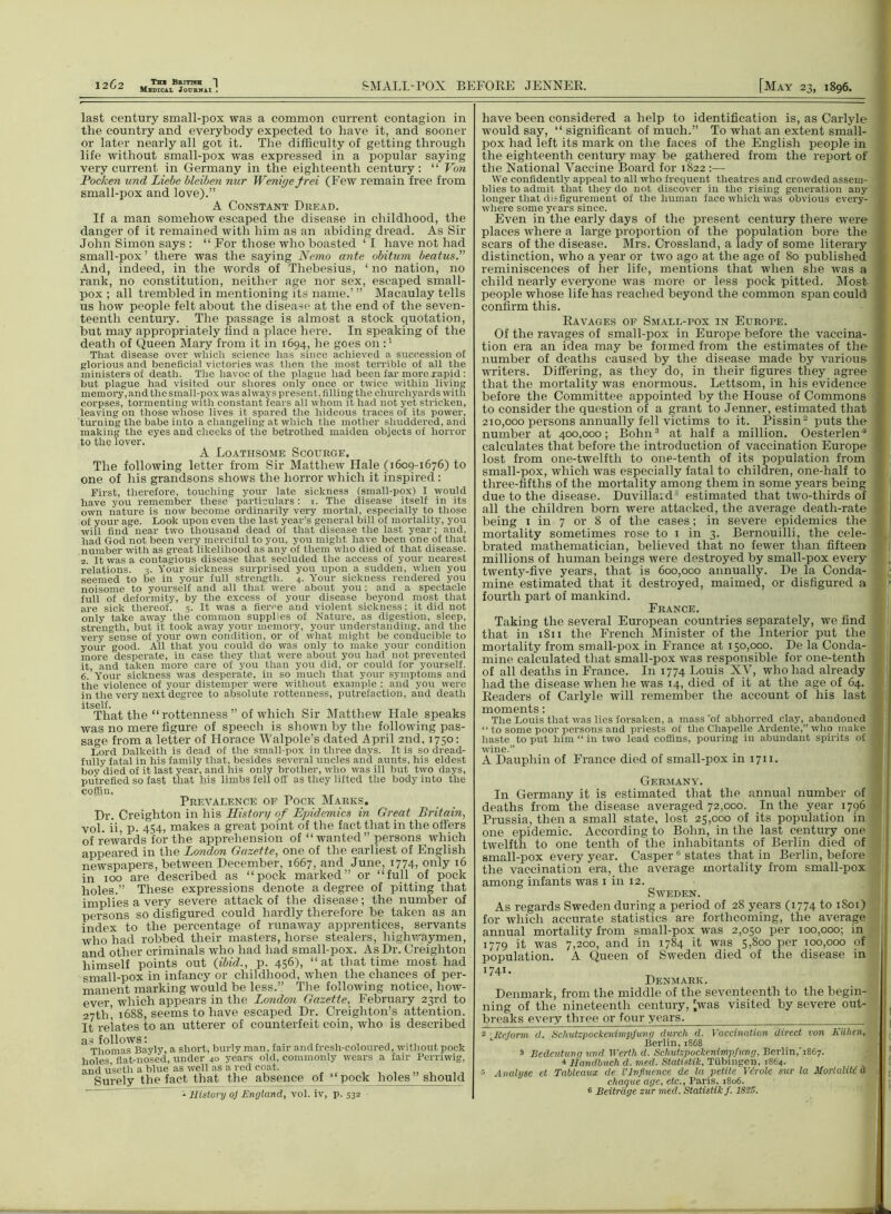 last century small-pox was a common current contagion in the country and everybody expected to have it, and sooner or later nearly all got it. The difficulty of getting through life without small-pox was expressed in a popular saying very current in Germany in the eighteenth century: “ Von Pocken und Liebe bleiben nur Weni<je frei (Few remain free from small-pox and love).” A Constant Dread. If a man somehow escaped the disease in childhood, the danger of it remained with him as an abiding dread. As Sir John Simon says : “ For those who boasted ‘ I have not had small-pox ’ there was the saying Nemo ante obitum beatus.” And, indeed, in the words of Thebesius, ‘ no nation, no rank, no constitution, neither age nor sex, escaped small- pox ; all trembled in mentioning its name.’ ” Macaulay tells us how people felt about the disease at the end of the seven- teenth century. The passage is almost a stock quotation, but may appropriately find a place here. In speaking of the death of Queen Mary from it in 1694, he goes on:1 That disease over which science has since achieved a succession of glorious and beneficial victories was then the most terrible of all the ministers of death. The havoc of the plague had been far more rapid : but plague had visited our shores only once or twice within living memory, and the small-pox was always present, filling the churchyards with corpses, tormenting with constant fears all whom it had not yet stricken, leaving on those whose lives it spared the hideous traces of its power, turning the babe into a changeling at which the mother shuddered, and making the eyes and cheeks of the betrothed maiden objects of horror to the lover. A Loathsome Scourge. The following letter from Sir Matthew Hale (1609-1676) to one of his grandsons shows the horror which it inspired: First, therefore, touching your late sickness (small-pox) I would have you remember these particulars: 1. The disease itself in its own nature is now become ordinarily very mortal, especially to those of your age. Look upon even the last year’s general bill of mortality, you will find near two thousand dead of that disease the last year; and, had God not been very merciful to you, you might have been one of that number with as great likelihood as any of them who died of that disease. 2. It was a contagious disease that secluded the access of your nearest relations. 3. Your sickness surprised you upon a sudden, when you seemed to be in your full strength. 4. Your sickness rendered you noisome to yourself and all that were about you; and a spectacle full of deformity, by the excess of your disease beyond most that are sick thereof. 5. It was a fierce and violent sickness; it did not only take away the common supplies of Nature, as digestion, sleep, strength, but it took away your memory, your understanding, and the very sense of your own condition, or of what might be conducible to your good. All that you could do was only to make your condition more desperate, in case they that were about you had not prevented it, and taken more care of you than you did, or could for yourself. 6. Your sickness was desperate, in so much that your symptoms and tiie violence of your distemper were without example : and you were in the very next degree to absolute rottenness, putrefaction, and death itself. That the “ rottenness ” of which Sir Matthew Hale speaks was no mere figure of speech is shown by the following pas- sage from a letter of Horace Walpole’s dated April 2nd. 1750: Lord Dalkeith is dead of the small-pox in three days. It is so dread- fully fatal in his family that, besides several uncles and aunts, his eldest boy died of it last year, and his only brother, who was ill but two days, putrefied so fast that his limbs fell off as they lifted the body into the coffin, Prevalence of Pock Marks. Dr. Creighton in his History of Epidemics in Great Britain, vol. ii, p. 454, makes a great point of the fact that in the offers of rewards for the apprehension of “ wanted ” pei-sons which appeared in the London Gazette, one of the earliest of English newspapers, between December, 1667, and June, 1774, only 16 in xoo are described as “pock marked” or “full of pock holes.” These expressions denote a degree of pitting that implies a very sevei-e attack of the disease; the number of persons so disfigured could hardly therefore be taken as an index to the percentage of runaway apprentices, servants who had robbed their masters, horse stealers, highwaymen, and other criminals who had had small-pox. As Dr. Creighton himself points out (ibid., p. 456), “at that time most had small-pox in infancy or childhood, when the chances of per- manent marking would be less.” The following notice, how- ever, which appears in the London Gazette, Februai'y 23rd to 27th’ 1688, seems to have escaped Dr. Creighton’s attention. It relates to an utterer of counterfeit coin, who is described 3 Thomas Bayly, a short, burly man, fair and fresh-coloured, without pock holes flat-nosed, under 40 years old, commonly wears a fair Perriwig, and useth a blue, as well as a rod coat. Surely the fact that the absence of “pock holes should 1 History oj England, vol. iv, p. 532 have been considered a help to identification is, as Carlyle j would say, “ significant of much.” To what aix extent small- pox had left its mark on the faces of the English people in the eighteenth century may be gathered from the report of the National Vaccine Board for 1822 :— We confidently appeal to all who frequent theatres and crowded assern- 1 blies to admit that they do not discover in the rising generation any longer that disfigurement of the human face which was obvious every- where some years since. Even in the early days of the present century there were places where a lai'ge proportion of the population bore the scars of the disease. Mrs. Crossland, a lady of some literary distinction, who a year or two ago at the age of 80 published reminiscences of her life, mentions that when she was a child nearly everyone was more or less pock pitted. Most people whose life has reached beyond the common span could coxrfirm this. Ravages of Small-pox in Europe. Of the ravages of small-pox in Europe before the vaccina- tion era an idea may be formed from the estimates of the I number of deaths caused by the disease made by various , writers. Differing, as they do, in their figures they agree that the mortality was enormous. Lettsom, in his evidence I before the Committee appointed by the House of Commons to consider the question of a grant to Jenner, estimated that 210,000 persons annually fell victims to it. Pissin2 puts the I number at 400,000; Bohn3 * at half a million. Oestei-len'* 1 calculates that befoi-e the introduction of vaccination Europe * lost from one-twelfth to one-tenth of its population fx-om small-pox, which was especially fatal to children, one-half to three-fiftlxs of the mortality among them in some years being due to the disease. Duvillard5 estimated that two-thirds of all the children born were attacked, the average death-rate being 1 in 7 or 8 of the cases; in severe epidemics the , mortality sometimes rose to 1 in 3. Bernouilli, the cele- i brated mathematician, believed that no fewer tlxaxx fifteen millions of human beings were destroyed by small-pox every twenty-five years, that is 600,000 annually. De la Conda- mine estimated tliat it destroyed, maimed, or disfigured a fourth part of mankind. France. Taking the sevex-al European countries separately, we find that hi 1811 the French Minister of the Interior put the moi'tality from small-pox in France at 150,000. De la Conda- mine calculated that small-pox was responsible for one-tenth of all deaths in France. In 1774 Louis XV, who had already had the disease when he was 14, died of it at the age of 64. Readers of Carlyle will remember the account of his last i moments: I The Louis that was lies forsaken, a mass rof abhorred clay, abandoned 1 “ to some poor persons and priests of the Chapelle Ardente,”who make 1 haste to put him “ in two lead coffins, pouring in abundant spirits of ■ wine.” A Dauphin of France died of small-pox in 1711. Germany. In Germany it is estimated that the annual number of deaths from the disease averaged 72,000. In the year 1796 1 Prussia, then a small state, lost 25,000 of its population in one epidemic. According to Bohn, in the last century one twelfth to one tenth of the inhabitants of Berlin died of small-pox every year. Caspere states that in Berlin, before the vaccination era, the average mortality from small-pox among infants was 1 in 12. Sweden. As regards Sweden during a period of 28 years (1774 to xSoi) for which accurate statistics are forthcoming, the average annual mortality from small-pox was 2,050 per 100,000; in 1779 it was 7,200, and in 1784 it was 5,800 per 100,000 of population. A Queen of Sweden died of the disease in I74I* Denmark. Denmark, from the middle of the seventeenth to the begin- 1 ning of the nineteenth century, ^was visited by severe out- breaks every three or four years. j j 2 Reform d. Scliutzpockenimpjung durch d. Vaccination direct von Kiihen, , Berlin, 18G8 3 Bedeutuvg und Werth d. Sclmtzpockenimpfung, Berlin,'1867. ■t Handbucli d. med. Statistik, Tubingen, 1864. ■! 5 Analyse ct Tableaux de VInfluence de la petite Vtrole sur la Mortality a cheque age, etc., Paris, 1806. 6 Beitrage zur med. Statistik f. 1825.