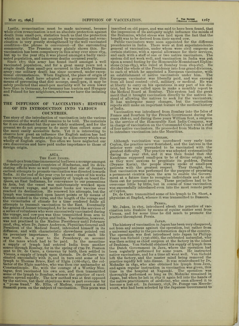 I Medical Journal Lastly, revaccination must be made universal, because while even revaccination is not an absolute protection against death from small-pox, statistics teach us that the protection which an individual has acquired by vaccination and revac- -cination is very greatly strengthened by the well vaccinated condition—the phrase is convenient—of the surrounding community. The Prussian army plainly shows this. Re- vaccination has been compulsory in this army ever since 1834, but up to the year 1874 it was placed amongst a badly vacci- nated population, and numerous deaths occurred yearly. Since 1875 this army has found itself amongst a well vaccinated population, and for a great many years not a single death from small-pox occurred in the whole Prussian army; one solitary death has since occurred, under excep- tional circumstances. When England, the place of origin of vaccination, shall have adopted in a proper manner this means of preventing that dire scourge, small-pox, it may be safely predicted that small-pox mortality will be even lower here than in Germany, for Germany has Austria and Hungary and Poland for her neighbours, whereas we have the isolating sea. 'THE DIFFUSION OF VACCINATION: HISTORY OF ITS INTRODUCTION INTO VARIOUS COUNTRIES. The story of the introduction of vaccination into the various countries of the world still remains to be told. The materials for it are abundant but they are widely scattered, and for the present we do not propose to do more than collect some of the most easily accessible facts. Yet it is interesting to ; observe how great an influence the English nation has had in diffusing the benefits attaching to a discovery which was (wholly of English origin. Too often we have neglected our own discoveries and have paid undue importance to those of foreign origin. ASIA. The East Indies. I Small-pox from time immemorial had been a scourge amongst ' the densely populated countries of Hindustan, and its deva- ■ stating effects were so well recognised that one of Jenner’s earliest attempts to promote vaccination was directed towards India. At the end of the year 1799 he sent copies of his works upon vaccination and a large quantity of lymph on board the Queen, an East Indiaman, for conveyance to our possessions in Asia, but the vessel was unfortunately wrecked upon the outward voyage, and neither books nor vaccine ever reached its destination. He renewed his attempts, but the lymph was transmitted upon lancet points or by means of threads soaked in the virus, and the length of the voyage and the vicissitudes of climate for a time rendered futile all attempts to transmit vaccination to the East. Eventually the genius of Jenner triumphed, for he secured the services of a series of volunteers who were successively vaccinated during the voyage, and cow-pox was thus transmitted from arm to arm until it reached Ceylon and India. Vaccination, however, was not practised in the Madras Presidency until February 22nd, 1804, when Dr. James Anderson, Physician-General and President of the Medical Board, interested himself in its diffusion, and with characteristic shrewdness pointed out its pecuniary importance. He showed that each life was worth 8s. a year to the Presidency, on account of the taxes which had to be paid. In the meantime a supply of lymph had entered India from another source through Bombay, for in the spring of 1799 Dr. Pearson sent to Dr. de Carro, a Genevan by birth, then settled in Vienna, a supply of lymph upon threads. Dr. de Carro vac- cinated successfully with it, and in turn sent some of his lymph to Thomas Bruce, Earl of Elgin (1766-1841), the col- lector of the Elgin marbles, who was then our ambassador at Constantinople. He, with the courage of a Wortley Mon- tague, first vaccinated his own son, and then transmitted some of the lymph to Bombay, whence the practice of vacci- nation spread rapidly. The new method was at first opposed 'by the natives, but their objections were in part overcome by a “ pious fraud.” Mr. Ellis, of Madras, composed a short Sanscrit poem on the subject of vaccination. This poem was inscribed on old paper, and was said to have been found, that the impression of its antiquity might influence the minds of the Brahmins, whilst stress was laid upon the fact that the benefit was to be derived from their sacred cow. Public vaccinators were soon appointed for the different presidencies in India. There were at first superintendents- general of vaccination, under whom were civil surgeons at certain stations, with a special allowance for their services, and each with a staff of one or two native vaccinators. The system did not work well, and vaccination in India was put upon a sound footing by the Honourable MountstuartElphin- stone (1799-1854), who ruled at Bombay from 1819-1827. He divided the whole of the Presidency into four grand divisions, to each of which he appointed a European vaccinator, with an establishment of native vaccinators under him. The European vaccinator was liberally paid, and was exempt from all local control—civil, military, or medical. He was at liberty to carry on his operations in any part of his dis- trict, but he was called upon to make a monthly report to the Medical Board at Bombay. This system had the great merit that it brought vaccination directly to the natives in- stead of allowing the natives to seek for the vaccinators. It has undergone many changes, but the vaccination reports still make an important feature of the medical history of India. Vaccination was introduced from Bombay into the Isles of France and Bourbon by the French Government during the years 1806-10, and during these years William Scot, a surgeon in the service of the Honourable East India Company, was in charge of vaccination on the Coromandel Coast with a staff of four native vaccinators. He proceeded from Madras in 1810 to introduce vaccination into the Mauritius. Ceylon. Although vaccination was introduced very early into Ceylon, the practice never flourished, and the natives in the interior were only persuaded to be vaccinated with the greatest difficulty. The practice was adopted systematically during the year 1816, and it was then found that the Kandyans supposed small-pox to be of divine origin, and, as they were anxious to propitiate its goddess, Patina (Deyane Karia), the people always spoke of small-pox patients with the greatest respect. They thought, too, that vaccination was performed for the purpose of procuring a permanent cicatrix upon the arm to enable the Govern- ment at a future time to recognise individuals and to call them out for personal service. These prejudices had to be overcome little by little, but in course of time vaccination was successfully introduced even into the most remote parts of Ceylon. Dr. de Carro transmitted some of his lymph to Dr. Short, a physician at Bagdad, whence it was transmitted to Bussora. Persia. Mr. Jukes, in 1805, introduced afresh the practice of vac- cination into Bushire by means of equine matter sent from Vienna, and for some time he did much to promote the practice throughout Persia. Japan. The history of vaccination in Japan has been very chequered, not from any animus against the operation, but rather from a universal apathy in the pre-reformation days of the country. The operation was first introduced into Japan by Philipp Franz von Siebold (1796-1866), the celebrated naturalist, who was then acting as chief surgeon at the factory in the island of Deshima. Von Siebold obtained his supply of lymph from the Dutch Government in Java, where the operation had been regularly performed for some years. He instructed native vaccinators, and for a time all went well. Von Siebold left the factory, and the master mind being removed the practice rapidly fell into disuse. It was reintroduced by Dr. Mohnike in 1849,..who also obtained his lymph from Java, and again regular instruction in vaccination was given, this time in the hospital at Nagasaki. The operation was thoroughly performed so long as Dr. Mohnike remained in Japan, but when he left in 1852 it again fell into the hands of the native practitioners of medicine, who soon allowed it to become a lost art. In January, 1858, Dr. Pompe van Meerde- voort, who had been selected by the Japanese Government to