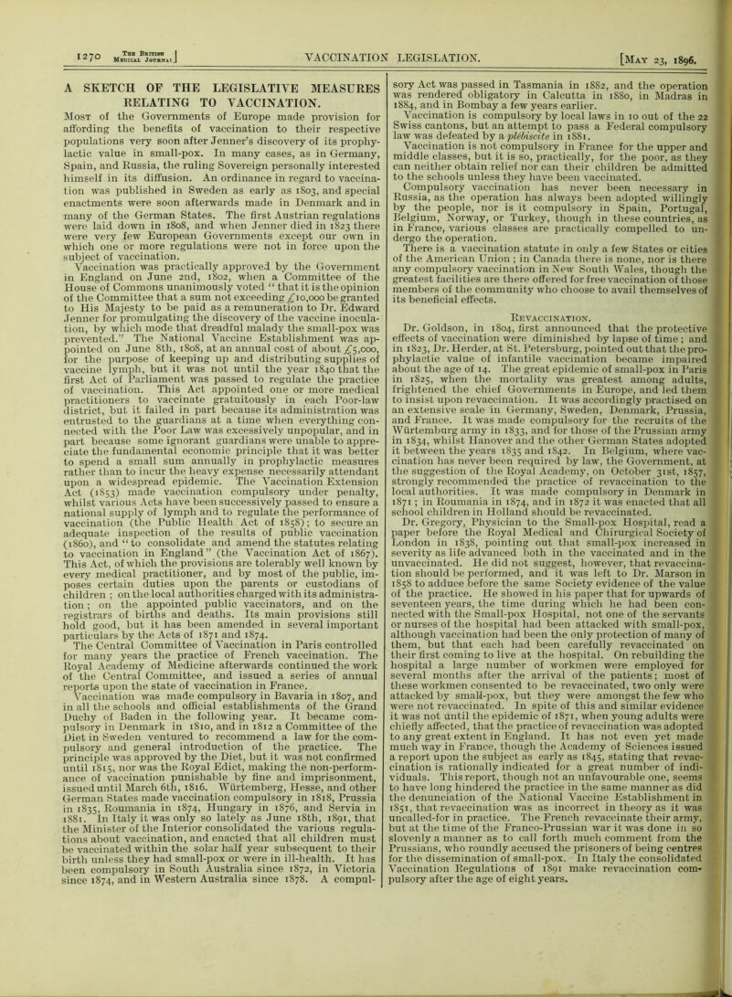 A SKETCH OF THE LEGISLATIVE MEASURES RELATING TO VACCINATION. Most of the Governments of Europe made provision for affording the benefits of vaccination to their respective populations very soon after Jenner’s discovery of its prophy- lactic value in small-pox. In many cases, as in Germany, Spain, and Russia, the ruling Sovereign personally interested himself in its diffusion. An ordinance in regard to vaccina- tion was published in Sweden as early as 1803, and special enactments were soon afterwards made in Denmark and in many of the German States. The first Austrian regulations were laid down in 1808, and when Jenner died in 1823 there were very few European Governments except our own in which one or more regulations were not in force upon the subject of vaccination. Vaccination was practically approved by the Government in England on June 2nd, 1802, when a Committee of the House of Commons unanimously voted “ that it is the opinion of the Committee that a sum not exceeding £10,000 be granted to ITis Majesty to be paid as a remuneration to Dr. Edward Jenner for promulgating the discovery of the vaccine inocula- tion, by which mode that dreadful malady the small-pox was prevented.” The National Vaccine Establishment was ap- pointed on June 8th, 1808, at an annual cost of about ^5,000, for the purpose of keeping up and distributing supplies of vaccine lymph, but it was not until the year 1840 that the first Act of Parliament was passed to regulate the practice of vaccination. This Act appointed one or more medical practitioners to vaccinate gratuitously in each Poor-law district, but it failed in xiart because its administration was entrusted to the guardians at a time when everything con- nected with the Poor Law was excessively unpopular, and in part because some ignorant guardians were unable to appre- ciate the fundamental economic principle that it was better to spend a small sum annually in prophylactic measures rather than to incur the heavy expense necessarily attendant upon a widespread epidemic. The Vaccination Extension Act (1853) made vaccination compulsory under penalty, whilst various Acts have been successively passed to ensure a national supply of lymph and to regulate the performance of vaccination (the Public Health Act of 1858); to secure an adequate inspection of the results of public vaccination (i860), and “ to consolidate and amend the statutes relating to vaccination in England” (the Vaccination Act of 1867). This Act, of which the provisions are tolerably well known by every medical practitioner, and by most of the public, im- poses certain duties upon the parents or custodians of children ; on the local authorities charged with its administra- tion ; on the appointed public vaccinators, and on the registrars of births and deaths. Its main provisions still hold good, but it has been amended in several important particulars by the Acts of 1871 and 1874. The Central Committee of Vaccination in Paris controlled for many years the practice of French vaccination. The Royal Academy of Medicine afterwards continued the work of the Central Committee, and issued a series of annual reports upon the state of vaccination in France. Vaccination was made compulsory in Bavaria in 1807, and in all the schools and official establishments of the Grand Duchy of Baden in the following year. It became com- pulsory in Denmark in 1810, and in 1812 a Committee of the Diet in Sweden ventured to recommend a law for the com- pulsory and general introduction of the practice. The principle was approved by the Diet, but it was not confirmed until 1815, nor was the Royal Edict, making the non-perform- ance of vaccination x>unishable by fine and imprisonment, issued until March 6th, 1816. Wurtemberg, Hesse, and other German States made vaccination compulsory in 1818, Prussia in 1835, Roumania in 1874, Hungary in 1876, and Servia in 1881. In Italy it was only so lately as June 18th, 1891, that the Minister of the Interior consolidated the various regula- tions about vaccination, and enacted that all children must be vaccinated within the solar half year subsequent to their birth unless they had small-pox or were in ill-health. It has been comx>ulsory in South Australia since 1872, in Victoria since 1874, and in Western Australia since 1878. A compul- sory Act was yiassed in Tasmania in 1882, and the operation was rendered obligatory in Calcutta in 1880, in Madras in 1884, and in Bombay a few years earlier. Vaccination is compulsory by local laws in 10 out of the 22 Swiss cantons, but an attempt to pass a Federal compulsory law was defeated by a plebiscite in 1881. Vaccination is not compulsory in France for the upper and middle classes, but it is so, practically, for the poor, as they can neither obtain relief nor can their children be admitted to the schools unless they have been vaccinated. Compulsory vaccination has never been necessary in Russia, as the operation has always been adoxited willingly by the people, nor is it comx>ulsory in Spain, Portugal, Belgium, Norway, or Turkey, though in these countries, as in France, various classes are practically compelled to un- dergo the operation. There is a vaccination statute in only a few States or cities of the American Union ; in Canada there is none, nor is there any compulsory vaccination in New South Wales, though the greatest facilities are there offered for free vaccination of those members of the community who choose to avail themselves of its beneficial effects. Revaccination. Dr. Goldson, in 1804, first announced that the protective effects of vaccination were diminished by lapse of time ; and in 1823, Dr. Herder, at St. Petersburg, pointed out that the pro- phylactic value of infantile vaccination became impaired about the age of 14. The great epidemic of small-pox in Paris in 1825, when the mortality was greatest among adults, frightened the chief Governments in Europe, and led them to insist upon revaccination. It was accordingly practised on an extensive scale in Germany, Sweden, Denmark, Prussia, and France. It was made compulsory for the recruits of the Wiirtemburg army in 1833, and for those of the Prussian army in 1834, whilst Hanover and the other German States adopted it between the years 1835 and 1842. In Belgium, where vac- cination has never been required by law, the Government, at the suggestion of the Royal Academy, on October 31st, 1857, strongly recommended the xiractice of revaccination to the local authorities. It was made compulsory in Denmark in 1871 ; in Roumania in 1874, and in 1872 it was enacted that all school children in Holland should be revaccinated. Dr. Gregory, Physician to the Small-pox Hospital, read a paper before the Royal Medical and Chirurgical Society of London in 1838, pointing out that small-pox increased in severity as life advanced both in the vaccinated and in the unvaccinated. He did not suggest, however, that revaccina- tion should be performed, and it was left to Dr. Marson in 1858 to adduce before the same Society evidence of the value of the practice. He showed in his paper that for upwards of seventeen years, the time during which he had been con- nected with the Small-pox Hospital, not one of the servants or nurses of the hospital had been attacked with small-pox, although vaccination had been the only protection of many of them, but that each had been carefully revaccinated on their first coming to live at the hospital. On rebuilding the hospital a large number of workmen were employed for several months after the arrival of the patients; most of these workmen consented to be revaccinated, two only were attacked by smald-xiox, but they were amongst the few who were not revaccinated. In spite of this and similar evidence it was not until the epidemic of 1871, when young adults were chiefly affected, that the practice of revaccination was adopted to any great extent in England. It has not even yet made much way in France, though the Academy of Sciences issued a report upon the subject as early as 1845, stating that revac- cination is rationally indicated for a great number of indi- viduals. This report, though not an unfavourable one, seems to have long hindered the practice in the same manner as did the denunciation of the National Vaccine Establishment in 1851, that revaccination was as incorrect in theory as it was uncalled-for in practice. The French revaccinate their army, but at the time of the Franco-Prussian war it was done in so slovenly a manner as to call forth much comment from the Prussians, who roundly accused the xirisonersof being centres for the dissemination of small-pox. In Italy the consolidated Vaccination Regulations of 1891 make revaccination com- pulsory after the age of eight years.