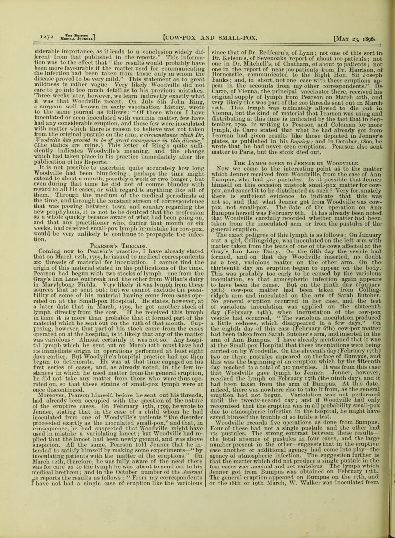 siderable importance, as it leads to a conclusion widely dif- ferent from that published in the reports.” This informa- tion was to the effect that “ the results would probably have been more favourable if the matter used for communicating the infection had been taken from those only in whom the disease proved to be very mild.” This statement as to great mildness is rather vague. Very likely Woodville did not care to go into too much detail as to his previous mistakes. Three weeks later, however, we learn indirectly exactly what it was that Woodville meant. On July 6tli John Ring, a surgeon well known in early vaccination history, wrote to the same journal as follows: “Of those whom I have inoculated or seen inoculated with vaccinia matter, few have had any considerable eruption, and those few were inoculated with matter which there is reason to believe was not taken from the original pustule on the arm, a circumstance which Dr. Woodville has proved to be of great consequence in this disease.” (The italics are mine.) This letter of Ring’s quite suffi- ciently indicates Woodville’s meaning, and the change which had taken place in his practice immediately after the publication of his Reports. It is not possible to ascertain quite accurately how long Woodville had been blundering; perhaps the time might extend to about a month, possibly a week or two longer ; but even during that time he did not of course blunder with regard to all his cases, or with regard to anything like all of them. Through the medium of the medical periodicals of the time, and through the constant stream of correspondence that was passing between town and country regarding the new prophylaxis, it is not to be doubted that the profession as a whole quickly became aware of what had been going on, and that any practitioner who, during that month or six weeks, had received small-pox lymph in'-mistake for cow-pox, would be very unlikely to continue to propagate the infec- tion. Pearson’s Threads. Coming now to Pearson’s practice, I have already stated that on March 12th, 1799, he issued to medical correspondents 200 threads of material for inoculation. I cannot find the origin of this material stated in the publications of the time. Pearson had begun with two stocks of lymph—one from the Gray’s Inn Lane outbreak and the other from Willan’s dairy in Marylebone Fields. Very likely it was lymph from these sources that he sent out; but we cannot exclude the possi- bility of some of his material having come from cases ope- rated on at the Small-pox Hospital. He states, however, at a later date that in March, 1799, he got another stock of lymph directly from the cow. If he received this lymph in time it is more than probable that it formed part of the material which he sent out on the 12th of that month. Sup- posing, however, that part of his stock came from the cases operated on at the hospital, is it likely that any of the matter was variolous P Almost certainly it was not so. Any hospi- tal lymph which he sent out on March 12th must have had its immediate origin in operations performed at least eight days earlier. But Woodville’s hospital practice had not then begun to deteriorate. He was at that time engaged on his first series of cases, and, as already noted, in the few in- stances in which he used matter from the general eruption, he did not take any matter from those who were thus ope- rated on, so that these strains of small-pox lymph were at once discontinued. Moreover, Pearson himself, before he sent out his threads, had already been occupied with the question of the nature of the eruptive cases. On February 15th, 1799, he wrote to Jenner, stating that in the case of a child whom he had inoculated from one of Woodville’s patients “ the disorder proceeded exactly as the inoculated small-pox,” and that, in consequence, he had suspected that Woodville might have used in mistake a variolating lancet; but Woodville had re- plied that the lancet had been newly ground, and was above suspicion. All the same, Pearson told Jenner that he in- tended to satisfy himself by making some experiments—“by inoculating patients with the matter of the eruptions.” On March 12th, therefore, he was fully aware of the need there was for care as to the lymph he was about to send out to his medical brethren; and in the October number of the Journal „ie reports the results as follows : “ From my correspondents I have not had a single case of eruption like the variolous since that of Dr. Redfearn’s, of Lynn ; not one of this sort in Dr. Kelson’s, of Sevenoaks, report of about 100 patients; not one in Dr. Mitchell’s, of Chatham, of about 50 patients; not one in the report of near 100 patients from Dr. Harrison, of Horncastle, communicated to the Right Hon. Sir Joseph Banks ; and, in short, not one case with these eruptions ap- pear in the accounts from my other correspondents.” De Carro, of Vienna, the principal vaccinator there, received his original supply of lymph from Pearson on March 20th, and very likely this was part of the 200 threads sent out on March- 12th. This lymph was ultimately allowed to die out in Vienna, but the kind of material that Pearson was using and distributing at this time is indicated by the fact that in Sep- tember, 1799, in writing to Pearson and Coleman for more- lymph, de Carro stated that what he had already got from Pearson had given results like those depicted in Jenner’s- plates, as published in his Inquiry; and in October, 1800, he wrote that he had never seen eruptions. Pearson also sent matter to Paris, but the stock died out. The Lymph given to Jenner by Woodville. Now we come to the interesting point as to the matter which Jenner received from Woodville, from the case of Ann Bumpus, who had 310 pustules. Is it possible that Jenner himself on this occasion mistook small-pox matter for cow- pox, and caused it to be distributed as such ? Very fortunately there is sufficient evidence to indicate that this was not so, and that what Jenner got from Woodville was cow- pox, not small-pox. The date of the operation on Ann Bumpus herself was February 6th. It has already been noted' that Woodville carefully recorded whether matter had been taken from the inoculated arm or from the pustules of the general eruption. The exact pedigree of this lymph is as follows: On January 21st a girl, Collingridge, was inoculated on the left arm with matter taken from the teats of one of the cows affected at the Gray’s Inn Lane Dairy. On the fifth day the vesicle had formed, and on that day Woodville inserted, no doubt as a test, variolous matter on the other arm. On the- thirteenth day an eruption began to appear on the body. This was probably too early to be caused by the variolous inoculation, so that atmospheric infection again appears to have been the cause. But on the ninth day (January 30th) cow-pox matter had been taken from Colling- ridge’s arm and inoculated on the arm of Sarah Butcher. No general eruption occurred in her case, and the test of variolous inoculation was applied on the sixteenth day (February 14th), when incrustation of the cow-pox vesicle had occurred. “The variolous inoculation produced a little redness, which disappeared in a few days.” On the eighth day of this case (February 6th) cow-pox matter had been taken from Sarah Butcher’s arm, and inserted in the arm of Ann Bumpus. I have already mentioned that it was at the Small-pox Hospital that these inoculations were being carried on by Woodville. On the eleventh day (February 17th) two or three pustules appeared on the face of Bumpus, and this was the beginning of an eruption which by the fifteenth day reached to a total of 310 pustules. It was from this case that Woodville gave lymph to Jenner. Jenner, however, received the lymph on February 15th (the ninth day), and it had been taken from the arm of Bumpus. At this date, indeed, there was nowhere else to take it from, as the general eruption had not begun. Variolation was not performed until the twenty-second day; and if Woodville had only recognised that the eruption was in all probability small-pox due to atmospheric infection in the hospital, he might have- saved himself the trouble of so futile a test. Woodville records five operations as done from Bumpus. Four of these had not a single pustule, and the other had 174 pustules. The strong contrast between these results— the total absence of pustules in four cases, and the large number present in the other—suggests that in the eruptive case another or additional agency had come into play—the agency of atmospheric infection. The suggestion further is that the matter which did not produce a single pustule in the four cases was vaccinal and not variolous. The lymph which Jenner got from Bumpus was obtained on February 15th. The general eruption appeared on Bumpus on the 17th, and on the 18th or 19th March, W. Walker was inoculated from