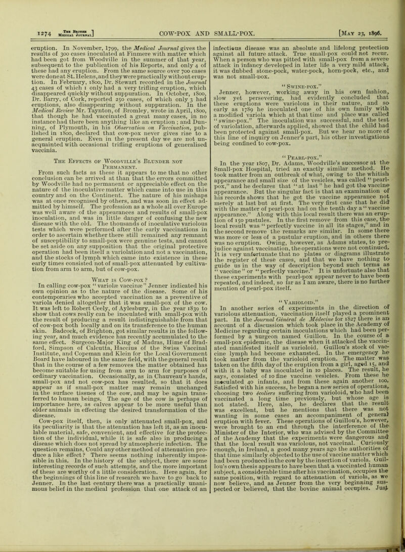 1 «7 A Thb British j A ^ Medical Journal J COW-POX AND SMALL-POX. [May 23, 1896. eruption. In November, I799, the Medical Journal gives the results of 300 cases inoculated at Finmere with matter which had been got from Woodville in the summer of that year, subsequent to the publication of his Reports, and only 4 of these had any eruption. From the same source over 700 cases were done at St. Helens, and they were practically without erup- tion. In February, 1800, Dr. Stewart recorded in the Journal 43 cases of ivhich 1 only had a very trifling eruption, which disappeared quickly without suppuration. In October, 1800, Dr. Barry, of Cork, reported 250 cases, of which only 3 had eruptions, also disappearing without suppuration. In the Medical Revieiv Mr. Taynton, of Bromley, wrote in April, 1800, that though he had vaccinated a great many cases, in no instance had there been anything like an eruption ; and Dun- ning, of Plymouth, in his Observation on Vaccination, pub- lished in 1800, declared that cow-pox never gives rise to a general eruption. Even in the present day we are not un- acquainted with occasional trifling eruptions of generalised vaccinia. The Effects of Woodville’s Blunder not Permanent. From such facts as these it appears to me that no other conclusion can be arrived at than that the errors committed by Woodville had no permanent or appreciable effect on the nature of the inoculative matter which came into use in this country and on the Continent. The nature of his mishaps was at once recognised by others, and was soon in effect ad- mitted by himself. The profession as a whole all over Europe was well aware of the appearances and results of small-pox inoculation, and was in little danger of confusing the new disease with the old. The thousands of inoculative variolous tests which were performed after the early vaccinations in order to ascertain whether there still remained any remnant of susceptibility to small-pox were genuine tests, and cannot be set aside on any supposition that the original protective operation had been itself a variolation and not a vaccination, and the stocks of lymph which came into existence in these early times consisted not of small-pox attenuated by cultiva- tion from arm to arm, but of cow-pox. What is Cow-pox ? In calling cow-pox “ variolre vaccinse” Jenner indicated his own opinion as to the nature of the disease. Some of his contemporaries who accepted vaccination as a preventive of variola denied altogether that it was small-pox of the cow. It was left to Robert Ceely, of Aylesbury, in the year 1839 to show that cows really can be inoculated with small-pox with the result of producing a result indistinguishable from that of cow-pox both locally and on its transference to tiie human skin. Badcock, of Brighton, got similar results in the follow- ing year, and much evidence has recently accumulated to the same effect. Surgeon-Major King of Madras, Ilime of Brad- ford, Simpson of Calcutta, Haccius of the Swiss Vaccinal Institute, and Copeman and Klein for the Local Government Board have laboured in the same field, with the general result that in the course of a few removes the matter obtained has become suitable for using from arm to arm for purposes of ordinary vaccination. Occasionally, as in Chauveau’s hands, small-pox and not cow-pox has resulted, so that it does appear as if small-pox matter may remain unchanged in the surface tissues of the cow, and may be again trans- ferred to human beings. The age of the cow is perhaps of importance here, as calves appear to be more useful than older animals in effecting the desired transformation of the disease. Cow-pox itself, then, is only attenuated small-pox, and its peculiarity is that the attenuation has left it, as an inocu- lable material, safe, convenient, and effective for the protec- tion of the individual, while it is safe also in producing a disease which does not spread by atmospheric infection. The question remains, Could any other method of attenuation pro- duce a like effect? There seems nothing inherently impos- sible in this. In the history of the subject, there are some interesting records of such attempts, and the more important of these are worthy of a little consideration. Here again, for the beginnings of this line of research we have to go back to Jenner. In the last century there was a practically unani- mous belief in the medical profession that one attack of an infectieus disease was an absolute and lifelong protection against all future attack. True small-pox could not recur. When a person who was pitted with small-pox from a sever© attack in infancy developed in later life a very mild attack, it was dubbed stone-pock, water-pock, horn-pock, etc., and was not small-DOx. “ Swine-pox.” Jenner, however, working away in his own fashion, slow yet persevering, had evidently concluded that these eruptions were variolous in their nature, and so early as 1789 he inoculated one of his own family with a modified variola which at that time and place was called “swine-pox.” The inoculation was successful, and the test of variolation, afterwards applied, showed that the child had been protected against small-pox. But we hear no more of this line of inquiry on Jenner’s part, his other investigations being confined to cow-pox. “ Pearl-pox.” In the year 1807, Dr. Adams, Woodville’s successor at the Small-pox Hospital, tried an exactly similar method. He took matter from an outbreak of what, owing to the whitish appearance and small size of the vesicles, was called “ pearl- pox,” and he declares that “at last ” he had got the vaccine appearance. But the singular fact is that an examination of his records shows that he got the vaccine appearance not merely at last but at first. The very first case that he did with the matter of pearl-pox had on the tenth day a “ vaccine appearance.” Along with this local result there was an erup- tion of 150 pustules. In the first remove from this case, the local result was “ perfectly vaccine in all its stages,” and in the second remove the remarks are similar. In some there was more or less of a pustular eruption, and in others there was no eruption. Owing, however, as Adams states, to pre- judice against vaccination, the operations were not continued. It is very unfortunate that no plates or diagrams illustrate the register of these cases, and that we have nothing to guide us in the way of description beyond such terms as “ vaccine ” or “ perfectly vaccine.” It is unfortuate also that these experiments with pearl-pox appear never to have been repeated, and indeed, so far as I am aware, there is no further mention of pearl-pox itself. “Varioloid.” In another series of experiments in the direction of variolous attenuation, vaccination itself played a prominent part. In the Journal General de Medecine for 1827 there is an account of a discussion which took place in the Academy of Medicine regarding certain inoculations which had been per- formed by a surgeon named Guillou. In the course of a small-pox epidemic, the disease when it attacked the vaccin- ated manifested itself as varioloid. Guillou’s stock of vac- cine lymph had become exhausted. In the emergency he took matter from the varioloid eruption. The matter was taken on the fifth day of the eruption from a girl, aged 15, and with it a baby was inoculated in 10 places. The result, he says, consisted of 10 fine vaccine vesicles. From these he inoculated 40 infants, and from these again another _ 100. Satisfied with his success, he began a new series of operations, choosing two ecoliers suffering from varioloid, who had been vaccinated a long time previously, but whose age is not stated. Here, also, he declares that the result was excellent, but he mentions that there was not wanting in some cases an accompaniment of general eruption with fever. These operations of Guillou’s, however, were brought to an end through the interference of the Minister of the Interior, who was advised by the Committee of the Academy that the experiments were dangerous and that the local result was variolous, not vaccinal. Curiously enough, in Ireland, a good many years ago the authorities of that time similarly objected to the use of vaccine ma-tter which had been produced in the cow by the insertion of variola. Guil- lou’s own thesis appears to have been that a vaccinated human subject, a considerable time after his vaccination, occupies the same position, with regard to attenuation of variola, as we now believe, and as Jenner from the very beginning sus- pected or believed, that the bovine animal occupies. Jus£