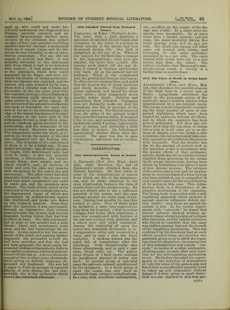 .Medical Journal aged 49, who could not make her- self well understood, was diagnosed as a fibroma, partially calcified, and ab- dominal hysterectomy decided upon. As soon as the abdomen was opened an edge of bone (one parietal overriding another) was felt through a moderately thick sac of supple tissue, and the dia- gnosis at once amended to one of extra- uterine pregnancy. The sac did not appear to contain any fluid; it was partially adherent to the abdominal wall, from which it had to be detached with caution ; it had many adhesions to the intestines, which were easily separated by the finger, and were evi- dently the results of recent peritonitis. Only one ligature was required, and the tumour was only retained by its base, when with a circular rent it burst, and five-sixths of the sic came away with the contents, leaving a funnel formed by the remaining sixth attached by its outer surface to the pelvic organs. In the interests of the patient no endeavour was made to determine the exact rela- tion of the sac to its surroundings ; the edge of the funnel was fastened by eight silk sutures in the lower part of the abdominal wound, a large drain wrap- ped in iodoform gauze inserted in the peritoneum, and the remainder of the incision closed. Recovery was perfect. The temperature never rose above 37.50, and in six weeks the cavity of the cyst was obliterated and the healing com- plete. The structure of the cyst seemed to show it to be a tubal one. It con- | tained two foetus; one (female) 46 c.cm. 1 in length, with well-formed nails, had I lived to term; it was not, properly speaking, a lithopaedion; the tissues, though dense, were supple, and no- where calcified, and, on sections of thigh and arm, the skin and muscles were recognised by the naked eye and microscope. The other foetus had died about the third month ; the thorax and head were much compressed, but could be made out, and the members were distinct. The cords of both ended at the lower end of the sac in a single placenta, the degenerated tissue of which was . represented by reddish-brown matter like touchwood, and broke into flakes on the slightest traction. Some days after the operation it was ascertained, through an interpreter, that sixteen ; years previous the woman had become pregnant, having before that had four children at term. She duly quickened, but at nine or ten months had a false labour; blood and membranes came \ away, and she had haemorrhage for six weeks. As she ceased to feel the move- ments of the child, and nothing further happened, she persuaded herself she had been mistaken, and that she had j not been pregnant, the more easily be- cause her abdomen diminished a little in size,and her catamenia returned ,and con- tinued till she was 46. A doctor whom she consulted two or three years afterwards, while giving no definite diagnosis, de- precated any treatment. She was led to apply to Folet on account of repeated attacks of pain during the last year, probably due to the peritonitis which caused the intestinal adhesions. <3S6) Calcified Fibroid from Cremated Corpse. Yamagiwa, of Tokio ( Virchow's Archiv, Yol. cxliv, Part 1, 1896) describes a specimen of calcified fibroid found after cremation in the ashes of a woman in whom myoma of the uterus had been diagnosed during life. She died of paraplegia at the age of 70. When 28 she noticed for the first time a tumour in the hypogastrium ; next year she married, but never bore a child. The tumour grew slowly till she was 38; then it ceased to increase, and became very hard. At 45 the patient lost her husband. When 50 she complained that the growth had become very heavy. In 1882 a doctor examined her, and noted that the tumour was of stony hardness and freely movable. Paralytic sym- ptoms appeared, and lasted for about three years ; they reappeared seven months before death. Debility and emaciation then followed. Yamagiwa does not distinctly make out that the paraplegia was due to pressure of the tumour on nerves. The fibroid removed from the ashes of the patient looked like a petrified human brain. It weighed 6 lbs. 10 ozs., and measured from before backwards nearly 8 inches, transversely over 5^ inches, and vertically a little less than inches. On histological examination uterine fibres were dis- covered. The mass was due to pure calcification, and there was no ossifica- tion. THERAPEUTICS. (387) Antistreptococcns Seruiu in Scarlet Fever. A. Baginsky (Perl. klin. Woch., April 20th, 1896) describes the use of Marmorek’s serum obtained from the Pasteur Institute. He first refers to some of the complications of scarlet fever which are due to the streptococ- cus, and he draws attention to the close relationship between the virus of scarlet fever and the streptococcus. He was not always able to use a sufficient quantity of the serum, and this may perhaps account for some want of suc- cess. During four months he has thus treated 57 cases. Nine of these must be deducted, 2 cases were removed too soon from the hospital, 1 died in severe collapse four hours after admission, 1 case was complicated with fracture of the jaw and another with phthisis, and 4 others were still under treatment. Among the remaining 48 cases the course was unusually favourable in 27. A suppurative otitis only occurred in 4 cases, and in only 1 case was there nephritis. A striking feature was the rapid fall of temperature after the injections. Very exceptionally was there albuminuria, and in only 1 case casts, blood cells, etc. The author gives details of 7 fatal cases; perhaps* an insufficient amount of serum was used. In another group of non-fatal cases the patients seemed uninfluenced by the treatment. In a third group of cases the serum was only used in advanced cases, owing to complications. In 1 case, with ulcerative endocarditis, etc., no effect on the course of the dis- ease was visible. In 4 other cases the results were favourable. In 48 cases there were 7 deaths, namely, 14.6 per cent., the usual mortality during five years varying from 22.6 to 34.4 per cent. The death-rate among 238 other cases not treated with serum, and belonging to the same epidemic, amounted to 24.9 per cent. The cases treated with serum were not of a less severe type than the others. The author concludes that Marmorek’s anti- streptococcus serum is worthy of a further trial in scarlet fever. <388) The Cause of Death in Serum Injec- tions. Adamkiewicz (Wien. med. Presse, May 3rd, 1896) discusses the possible reasons of the fatal issue in a recent case at Berlin. Langerhans attributed the death to the poisonous action of the antitoxin upon a healthy subject when unneutralised by a pre-existent toxin. This seems a priori improbable consider- ing the large number of cases of sus- pected diphtheria which have been treated by antitoxin without ill-effects, and in which the suspicion has been proved unfounded. Nor does the evi- dence show that the [injection of serum into a vein is in all cases per se an ele- ment of danger, since the blood is able to tolerate the introduction of consider- able quantities of indifferent substances with impunity. That the Natality was due to the amount of carbolic acid in the injection is not in accordance with the known effects of that substance, and the death was far too sudden to have resulted from poisoning by the serum itself, serum intoxication having been shown by Eulenburg to be always a more or less chronic process. The entrance of the serum into a vein and its employ- ment in too concentrated a form having also been excluded, one is compelled to seek another cause for the intensification of its action in this case. This Adam- kiewicz finds in a disturbance of the adaptive mechanism of the organism. The living body is provided with a self- regulating apparatus which protects it against noxious influences within cer- tain limits ; once these are passed the animal is lost. In his recent experi- ments with “ cancroin ” he found that several patients showed without ap- parent reason alarming signs of collapse after injection, and by careful exclusion was forced to conclude that the cause was sudden passage beyond the bounds of the regulating mechanism. This was confirmed by the discovery that no such effects resulted when the injection was gradually given so as to allow the organ- ism time for adaptation ; in consequence of this Adamkiewicz now injects “ can- croin” in tenths of a cubic centimetre, allowing some seconds after each injec- tion for the self-regulating mechanism to act. He further extended his experi- ments to the injection of atmospheric ai into the veins of the guinea-pig, and found that a considerable quantity could be taken up and eliminated without danger if it were given in small doses ; thus ioc.cm. injected in this way pro- 1278 0