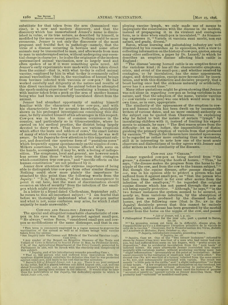 substitute for that taken from the arm (humanised vac- cine), is a new and modern discovery, and that the discovery which has immortalised .Tenner’s name is dimin- ished in value, or its true nature, as described by himself, is modified by the more recent practice. Nothing could be more erroneous. Jenner is not only the discoverer of the most pregnant and fruitful fact in pathology—namely, that the virus of a disease occurring in bovines and some other animals may be transmitted to man, and afterwards from man to man in uninterrupted series, without undergoing any essen- tial change in character ; he is also the originator of the modern systematised animal vaccination, now so largely used and often spoken of as if it were something quite novel. All Jenner’s early experiments were made with virus taken direct from the animal—that is, with what to-day is called animal vaccine, employed by him in what to-day is commonly called animal vaccination—that is, the vaccination of human beings from bovines infected with vaccinia or cow-pox.2 He had worked carefully and diligently at the nature and results of this direct vaccination from the animal before he attempted the epoch-making experiment3 of inoculating a human being with matter taken from a pock on the arm of another human being who had been successfully inoculated direct from the animal. Jenner had abundant opportunity of making himself familiar with the characters of true cow-pox, and with his characteristic love for accurate knowledge, abundantly shown in his prolonged investigations concerning this dis- ease, he fully availed himself of his advantages in this respect. Cow-pox was in his time of common occurrence in the country, and particularly so in Gloucestershire, where he carried on his medical practice, the district being largely devoted to dairy work. That there are various eruptions which affect the teats and udders of cows,4 5 the exact nature of many of which even to-day is not understood, he was well aware. In his Inquiry he drew attention to this important sub- ject, and described one spurious form of “ pustulous sores ” which frequently appear spontaneously on the nipples of cows. Milkers sometimes, he says, become affected with sores on the hands, accompanied, it may be, with a feeling of indispo- sition. The symptoms, local and general, are however much less severe than those “which arise from that contagion which constitutes true cow-pox,” and “specific effects on the human constitution” are not produced by it. Jenner drew attention to the extreme importance of being able to distinguish true cow-pox from other similar diseases. Nothing could show more plainly the importance he attached to this point than the following words from the Inquiry :5 “It is,” he writes, “ of the utmost consequence to point it out here, lest the want of discrimination should occasion an idea of security6 7 from the infection of the small- pox which might prove delusive.” In a letter to a friend dated Cheltenham, September 29th,17 he recurs to this all-important subject: “I am fearful that before we thoroughly understand what is cow-pox matter and what is not, some confusion may arise, for which I shall unjustly be made answerable.” Cow-pox and Small-pox : Jenner’s View. The special and altogether remarkable characteristic of cow- pox in his eyes was that it protected against small-pox. ■“ He always,” writes Baron, “considered small-pox and cow- pox as modifications of the same distemper, and that in em- 2 This term is commonly employed in a vague manner to express the vaccination of the animal as well as of human beings with vaccine taken from the animal. 3 See Inquiry into the Causes and Effects of the Varioloe Vaccinse (1798), Case xvii. 4 Any reader of the Report on Eruptive Diseases of the Teats and Udders of Cows in Relation to Scarlet Fever in Man, by Professor Drown, ■C.B., of the Agricultural Department of the Privy Council, presented to Parliament in 1888, will be struck with the obscurity and complexity of this subject. 5 Inquiry, end of his introductory remarks preceding Case 1. 6 That is, the person who had suffered from inoculation with the spurious disease might entertain the delusive idea that he was protected against small-pox, and leapn to his cost that he was mistaken. 7 Baron’s Life of Edward Jenner, vol. i,p. 155. There is no year assigned to the letter, but it is placed between one dated August 18th, 1798, and one dated November 20th, 1798, so one may assume Jenner’s biographer re- garded it as having been written in the interval. It would thus be later than the publication of the Inquiry, the dedicatory epistle to which is dated June 21st, 1798. ploying vaccine lymph, we only made use of means to impregnate the constitution with the disease in its mildest, instead of propagating it in its virulent and contagious form, as is done when small-pox is inoculated.”8 * As Sommer- ing expresses it, “Variola et vaccinia sunt morbi, non suit natura, sed gradu, diversi.” Baron, whose learning and painstaking industry are well illustrated by his researches as to epizootics, with a view to collecting information on the history of cow-pox, quotes, among many other authorities, a paper by Dr. Lazard,” in which he describes an eruptive disease affecting black cattle in England : “ The disease ramong horned cattle is an eruptive fever of the variolous kind; it has all the characteristic symptoms, crisis, and event of the small-pox ; and whether received by contagion, or by inoculation, has the same appearances, stages, and determination, except more favourable by inocu- lation, and with this distinctive and decisive property, that a beast having once had the sickness naturally or artificially, never has it a second time.” Many other quotations might be given showing that Jenner was not alone in regarding cow-pox as being variolous in its nature, and that the adoption of the name, variolse vaccinae (= cow variola —cow-pox) was one which would seem in his own time, as in ours, appropriate. The similarity of the appearances of the eruption in cow- pox and human variola has been dwelt on by innumerable writers of various dates, and no more eminent authority on the subject can be quoted than Chauveau. In explaining why he failed to test the nature of certain “lymph” by inoculating children with it, instead of limiting his experi- ments to animals, he says : “ The first reason arises from the difficulty—let us say, rather, the impossibility—of distin- guishing the primary eruption of variola from that produced by vaccinia.”10 * Though the likeness here insisted upon seems to be regarded as rather more confusing than is warranted, still it is interesting to note how one of the most acute observers and dialecticians of to-day agrees with Jenner and older writers as to the similarity of the diseases. Cow-pox and “ Grease.” Jenner regarded cow-pox as being derived from “the grease,” a disease affecting the hoofs of horses. “ Thus,” he says, “ the disease makes its progress from the horse to the nipple of the cow, and from the cow to the human subject.” 11 But though the. equine disease, after passage through the cow, was in his opinion able to protect a person who had suffered from it against small-pox, so “that the person who had been thus affected is for ever after secure from the infection of the small-pox,”12 * he regarded the original equine disease which has not passed through the cow as not being equally protective. “ Although,” he says,13 “ in the two former instances the system seemed to be secured, or nearly so, from variolous infection, by the absorption of matter from sores produced by the diseased heels of horses, yet the following case [that is No. xv in the Inquiry] decisively proves that this cannot be entirely relied upon, until a disease has been generated by the morbid matter from the horse on the nipple of the cow, and passed 8 Life of Jenner, vol. i, p. 162. 9 Philosophical Transactions for the year 1780, part 1, quoted in Baron, loc. cit. i° “ La premiere raison est tirde de la difficulty, disons plus, de l’impossibilite qu’il y a it distinguer l’eruption primitive de la variole de celle de la vaccine.” Chauveau, Sur la Transformation des Virus, Bulletin de VAcadimie de iUdecine, Paris, October 20, 1891. 11 Inquiry, introductory remarks, preceding Case 1. 12 Inquiry, loc. cit. 13 Inquiry, Case xv. One of the ‘‘two former instances” referred to above by Jenner (Case xin) was that of a man who had never had cow- pox, but had suffered from sores on his fingers, with “ pretty severe in- disposition,” due to accidental inoculation from the “sore heels” of infected horses. Six years afterwards Jenner inoculated him experi- mentally with variolous matter, without producing anything more han “ slight inflammation ” (presumably at the point of inoculation). Subse- quent exposure to the contagion of small-pox had “ as little effect.” The second case (No. xiv) was that of a farmer, infected from the same source as No. xiii, and subsequently inoculated with variola. The result was merely “a little pain in the axilla,” and “ a slight indisposition ” for three or four hours. “A few eruptions showed themselves on the forehead, but they very soon disappeared without advancing to maturation.” The reader will, no doubt, recognise in these cases the history of persons “ secured or nearly so,” against variola as Jenner describes them. They probably had “varioloid or modified small-pox.