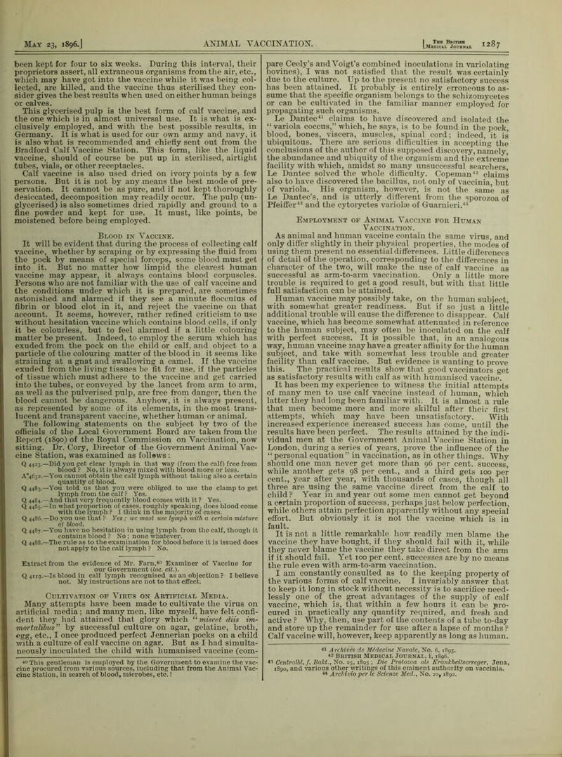 been kept for four to six weeks. During this interval, their proprietors assert, all extraneous organisms from the air, etc., which may have got into the vaccine while it was being col- lected, are killed, and the vaccine thus sterilised they con- sider gives the best results when used on either human beings or calves. This glycerised pulp is the best form of calf vaccine, and the one which is in almost universal use. It is what is ex- clusively employed, and with the best possible results, in Germany. It is what is used for our own army and navy, it is also what is recommended and chiefly sent out from the Bradford Calf Vaccine Station. This form, like the liquid vaccine, should of course be put up in sterilised, airtight tubes, vials, or other receptacles. Calf vaccine is also used dried on ivory points by a few persons. But it is not by any means the best mode of pre- servation. It cannot be as pure, and if not kept thoroughly desiccated, decomposition may readily occur. The pulp (un- glycerised) is also sometimes dried rapidly and ground to a fine powder and kept for use. It must, like points, be moistened before being employed. Blood in Vaccine. It will be evident that during the process of collecting calf vaccine, whether by scraping or by expressing the fluid from the pock by means of special forceps, some blood must get into it. But no matter how limpid the clearest human vaccine may appear, it always contains blood corpuscles. Persons who are not familiar with the use of calf vaccine and the conditions under which it is prepared, are sometimes astonished and alarmed if they see a minute flocculus of fibrin or blood clot in it, and reject the vaccine on that account. It seems, however, rather refined criticism to use without hesitation vaccine which contains blood cells, if only it be colourless, but to feel alarmed if a little colouring matter be present. Indeed, to employ the serum which has exuded from the pock on the child or calf, and object to a particle of the colouring matter of the blood in it seems like straining at a gnat and swallowing a camel. If the vaccine exuded from the living tissues be fit for use, if the particles of tissue which must adhere to the vaccine and get carried into the tubes, or conveyed by the lancet from arm to arm, as well as the pulverised pulp, are free from danger, then the blood cannot be dangerous. Anyhow, it is always pi-esent, as represented by some of its elements, in the most trans- lucent and transparent vaccine, whether human or animal. The following statements on the subject by two of the officials of the Local Government Board are taken from the Report (1890) of the Royal Commission on Vaccination, now sitting. Dr. Cory, Director of the Government Animal Vac- cine Station, was examined as follews: Q 4423.—Did you get clear lymph in that way (from the calf) free from blood ? No, it is always mixed with blood more or less. A’4652.—You cannot obtain the calf lymph without taking also a certain quantity of blood. Q 4483.—You told us that you were obliged to use the clamp to get lymph from the calf ? Yes. Q 4484.—And that very frequently blood comes with it ? Yes. Q 4485.-10 what proportion of cases, roughly speaking, does blood come with the lymph ? I think in the majority of cases. Q 4486.—Do you use that ? Yes; we must use lymph with a certain mixture of blood. Q 4487.—You have no hesitation in using lymph from the calf, though it contains blood ? No; none whatever. Q 4488.—The rule as to the examination for blood before it is issued does not apply to the calf lymph ? No. Extract from the evidence of Mr. Farn,40 Examiner of Vaccine for our Government (loc. cit.). Q 4119.—Is blood in calf lymph recognised as an objection ? I believe not. My instructions are not to that effect. Cultivation of Virus on Artificial Media. Many attempts have been made to cultivate the virus on artificial media; and many men, like myself, have felt confi- dent they had attained that glory which “ miscet diis im- mortalibus by successful culture on agar, gelatine, broth, egg, etc., I once produced perfect Jennerian pocks on a child with a culture of calf vaccine on agar. But as I had simulta- neously inoculated the child with humanised vaccine (com- 40 This gentleman is employed by the Government to examine the vac- cine procured from various sources, including that from the Animal Vac- cine Station, in search of blood, microbes, etc.! pare Ceely’s and Voigt’s combined inoculations in variolating bovines), I was not satisfied that the result was certainly due to the culture. Up to the present no satisfactory success has been attained. It probably is entirely erroneous to as- sume that the specific organism belongs to the schizomycetes or can be cultivated in the familiar manner employed for propagating such organisms. Le Dantec41 claims to have discovered and isolated the “variola coccus,” which, he says, is to be found in the pock, blood, bones, viscera, muscles, spinal cord; indeed, it is ubiquitous. There are serious difficulties in accepting the conclusions of the author of this supposed discovery, namely, the abundance and ubiquity of the organism and the extreme facility with which, amidst so many unsuccessful searchers Le Dantec solved the whole difficulty. Copeman42 claims also to have discovered the bacillus, not only of vaccinia, but of variola. His organism, however, is not the same as Le Dantec’s, and is utterly different from the sporozoa of Pfeiffer43 and the cytoryctes variolae of Guai-nieri.44 Employment of Animal Vaccine for Human Vaccination. As animal and human vaccine contain the same virus, and only differ slightly in their physical properties, the modes of using them present no essential differences. Little differences of detail of the operation, corresponding to the differences in character of the two, will make the use of calf vaccine as successful as arm-to-arm vaccination. Only a little more trouble is required to get a good result, but with that little full satisfaction can be attained. Human vaccine may possibly take, on the human subject, with somewhat greater readiness. But if so just a little additional trouble will cause the difference to disappear. Calf vaccine, which has become somewhat attenuated in reference to the human subject, may often be inoculated on the calf with perfect success. It is possible that, in an analogous way, human vaccine may have a greater affinity for the human subject, and take with somewhat less trouble and greater facility than calf vaccine. But evidence is wanting to prove this. The practical results show that good vaccinators get as satisfactory results with calf as with humanised vaccine. It has been my experience to witness the initial attempts of many men to use calf vaccine instead of human, which latter they had long been familiar with. It is almost a rule that men become more and more skilful after their first attempts, which may have been unsatisfactory. With increased experience increased success has come, until the results have been perfect. The results attained by the indi- vidual men at the Government Animal Vaccine Station in London, during a series of years, prove the influence of the “personal equation” in vaccination, as in other things. Why should one man never get more than 96 per cent, success, while another gets 98 per cent., and a third gets 100 per cent., year after year, with thousands of cases, though all three are using the same vaccine direct from the calf to child? Year in and year out some men cannot get beyond a certain proportion of success, perhaps just below perfection, while others attain perfection apparently without any special effort. But obviously it is not the vaccine which is in fault. It is not a little remarkable how readily men blame the vaccine they have bought, if they should fail with it, while they never blame the vaccine they take direct from the arm if it should fail. Yet 100 per cent, successes are by no means the rule even with arm-to-arm vaccination. I am constantly consulted as to the keeping property of the various forms of calf vaccine. I invariably answer that to keep it long in stock without necessity is to sacrifice need- lessly one of the great advantages of the supply of calf vaccine, which is, that within a few hours it can be pro- cured in practically any quantity required, and fresh and active ? Why, then, use part of the contents of a tube to-day and store up the remainder for use after a lapse of months ? Calf vaccine will, however, keep apparently as long as human. 41 Archives de iUdecine Navale, No. 6, 1895. British Medical Journal, i, 1896. 41 Centralbl. f. Baht., No. 25, 1895 ! -Die Protozoa als Krankheilserreger, Jena, 1890, and various other writings of this eminent authoiity on vaccinia. 44 Archivio per le Scienze Med., No. 22,1892.