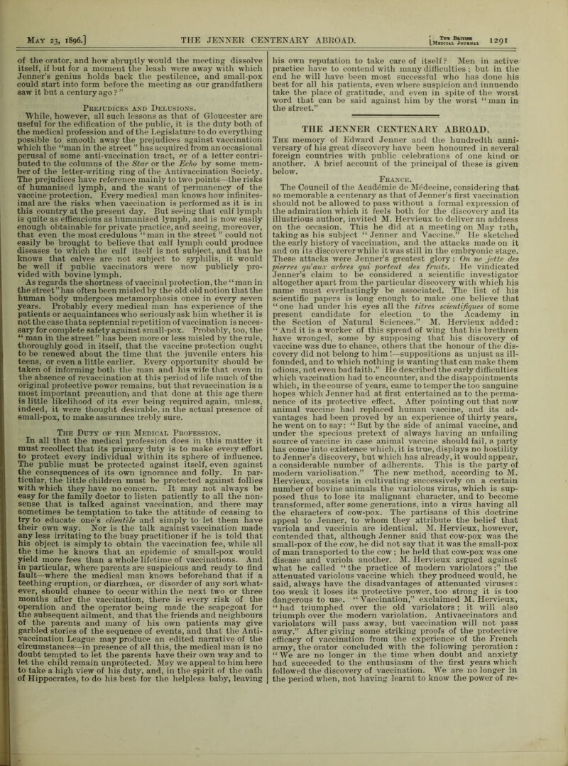 LMbDICAL JoURNit of the orator, and how abruptly would the meeting dissolve itself, if but for a moment the leash were away with which Jenner’s genius holds back the pestilence, and small-pox could start into form before the meeting as our grandfathers saw it but a century ago ? ” Prejudices and Delusions. 'While, however, all such lessons as that of Gloucester are useful for the edification of the public, it is the duty both of the medical profession and of the Legislature to do everything possible to smooth away the prejudices against vaccination which the “man in the street ” has acquired from an occasional perusal of some anti-vaccination tract, or of a letter contri- buted to the columns of the Star or the Echo by some mem- ber of the letter-writing ring of the Antivaccination Society. The prejudices have reference mainly to two points—the risks of humanised lymph, and the want of permanency of the vaccine protection. Every medical man knows how infinites- imal are the risks when vaccination is performed as it is in this country at the present day. But seeing that calf lymph is quite as efficacious as humanised lymph, and is now easily enough obtainable for private practice, and seeing, moreover, that even the most credulous “ man in the street ” could not easily be brought to believe that calf lymph could produce diseases to which the calf itself is not subject , and that he knows that calves are not subject to syphilis, it would be well if public vaccinators were now publicly pro- vided with bovine lymph. As regards the shortness of vaccinal protection, the “man in the street ” has often been misled by the old old notion that the human body undergoes metamorphosis once in every seven years. Probably every medical man has experience of the patients or acquaintances who seriouslyask him whether it is not the case thata septennial repetition of vaccination is neces- sary for complete safety against small-pox. Probably, too, the “ man in the street ” has been more or less misled by the rule, thoroughly good in itself, that the vaccine protection ought to be renewed about the time that the juvenile enters his teens, or even a little earlier. Every opportunity should be taken of informing both the man and his wife that even in the absence of revaccination at this period of life much of the original protective power remains, but that revaccination is a most important precaution^ and that done at this age there is little likelihood of its ever being required again, unless, indeed, it were thought desirable, in the actual presence of small-pox, to make assurance trebly sure. The Duty of the Medical Profession. In all that the medical profession does in this matter it must recollect that its primary, duty is to make every effort to protect every individual within its sphere of influence. The public must be protected against itself, even against the consequences of its own ignorance and folly. In par- ticular, the little children must be protected against follies with which they have no concern. It may not always be easy for the family doctor to listen patiently to all the non- sense that is talked against vaccination, and there may sometimes be temptation to take the attitude of ceasing to try to educate one’s clientele and simply to let them have their own way. Nor is the talk against vaccination made any less irritating to the busy practitioner if he is told that his object is simply to obtain the vaccination fee, while all the time he knows that an epidemic of small-pox would yield more fees than a whole lifetime of vaccinations. And in particular, where parents are suspicious and ready to find fault—where the medical man knows beforehand that if a teething eruption, or diarrhoea, or disorder of any sort what- ever, should chance to occur within the next two or three months after the vaccination, there is every risk of the operation and the operator being made the scapegoat for the subsequent ailment, and that the friends and neighbours of the parents and many of his own patients may give garbled stories of the sequence of events, and that the Anti- vaccination League may produce an edited narrative of the circumstances—in presence of all this, the medical man is no doubt tempted to let the parents have their own way and to let the child remain unprotected. May we appeal to him here to take a high view of his duty, and, in the spirit of the oath of Hippocrates, to do his best for the helpless baby, leaving his own reputation to take care of itself P Men in active practice have to contend with many difficulties ; but in the end he will have been most successful who lias done his best for all his patients, even where suspicion and innuendo take the place of gratitude, and even in spite of the worst word that can be said against him by the worst ‘1 man in the street.” THE JENNER CENTENARY ABROAD. The memory of Edward Jenner and the hundredth anni- versary of his great discovery have been honoured in several foreign countries with public celebrations of one kind or another, A brief account of the principal of these is given below. France. The Council of the Academie de M^decine, considering that so memorable a centenary as that of Jenner’s first vaccination should not be allowed to pass without a formal expression of the admiration which it feels both for the discovery and its illustrious author, invited M. Hervieux to deliver an address on the occasion. This he did at a meeting on May 12th, taking as his subject “ Jenner and Vaccine.” He sketched the early history of vaccination, and the attacks made on it and on its discoverer while it was still in the embryonic stage. These attacks were Jenner’s greatest glory: On ne jette des pierres qu'aux arbres qui portent des fruits. He vindicated Jenner’s claim to be considered a scientific investigator altogether apart from the particular discovery with which his name must everlastingly be associated. The list of his scientific papers is long enough to make one believe that “ one had under his eyes all the titres scientifiques of some present candidate for election to the Academy in the Section of Natural Sciences.” M. Hervieux added: “ And it is a worker of this spread of wing that his brethren have wronged, some by supposing that his discovery of vaccine was due to chance, others that the honour of the dis- covery did not belong to him!—suppositions as unjust as ill- founded, and to which nothing is wanting that can make them odious, not even bad faith.” He described the early difficulties which vaccination had to encounter, and the disappointments which, in the course of years, came to temper the too sanguine hopes which Jenner had at flrst entertained as to the perma- nence of its protective effect. After pointing out that now animal vaccine had replaced human vaccine, and its ad- vantages had been proved by an experience of thirty years, he went on to say: “But by the side of animal vaccine, and under the specious pretext of always having an unfailing source of vaccine in case animal vaccine should fail, a party has come into existence which, it is true, displays no hostility to Jenner’s discovery, but which has already, it would appear, a considerable number of adherents. This is the party of modern variolisation.” The new method, according to M. Hervieux, consists in cultivating successively on a certain number of bovine animals the variolous virus, which is sup- posed thus to lose its malignant character, and to become transformed, after some generations, into a virus having all the characters of cow-pox. The partisans of this doctrine appeal to Jenner, to whom they attribute the belief that variola and vaccinia are identical. M. Hervieux, however, contended that, although Jenner said that cow-pox was the small-pox of the cow, he did not say that it was the small-pox of man transported to the cow; he held that cow-pox was one disease and variola another. M. Hervieux argued against what he called “the practice of modern variolators;” the attenuated variolous vaccine which they produced would, he said, always have the disadvantages of attenuated viruses: too weak it loses its protective power, too strong it is too dangerous to use. “Vaccination,” exclaimed M. Hervieux, “ had triumphed over the old variolators ; it will also triumph over the modern variolation. Antivaccinators and variolators will pass away, but vaccination will not pass away.” After giving some striking proofs of the protective efficacy of vaccination from the experience of the French army, the orator concluded with the following peroration: “We are no longer in the time when doubt and anxiety had succeeded to the enthusiasm of the first years which followed the discovery of vaccination. We are no longer in the period when, not having learnt to know the power of re-