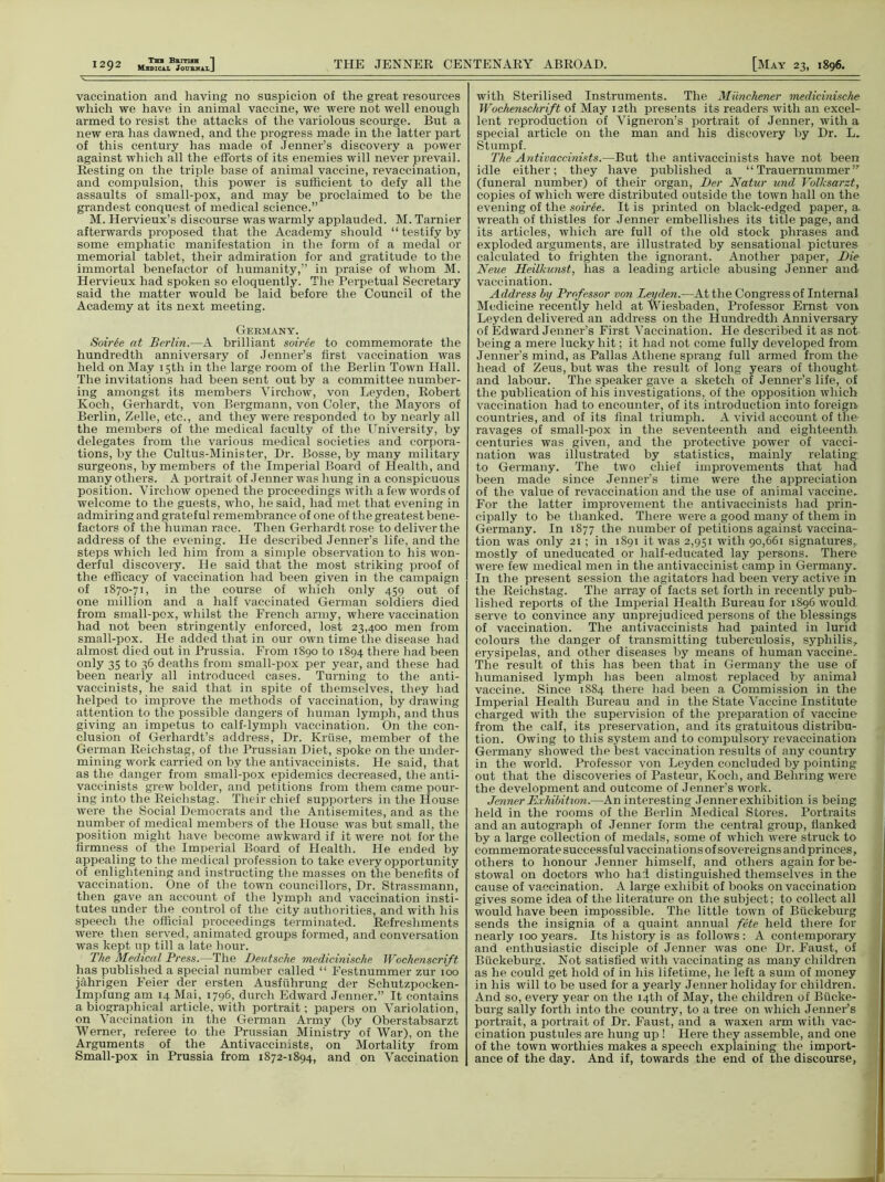 Medical JourhalJ THE JENNER CENTENARY ABROAD. [May 23, 1896. vaccination and having no suspicion of the great resources which we have in animal vaccine, we were not well enough armed to resist the attacks of the variolous scourge. But a new era has dawned, and the progress made in the latter part of this century has made of Jenner’s discovery a power against which all the efforts of its enemies will never prevail. Resting on the triple base of animal vaccine, revaccination, and compulsion, this power is sufficient to defy all the assaults of small-pox, and may be proclaimed to be the grandest conquest of medical science.” M. Hervieux’s discourse was warmly applauded. M. Tarnier afterwards proposed that the Academy should “ testify by some emphatic manifestation in the form of a medal or memorial tablet, their admiration for and gratitude to the immortal benefactor of humanity,” in praise of whom M. Hervieux had spoken so eloquently. The Perpetual Secretary said the matter would be laid before the Council of the Academy at its next meeting. Germany. Soirie at Berlin.—A brilliant soiree to commemorate the hundredth anniversary of Jenner’s first vaccination was held on May 15th in the large room of the Berlin Town Hall. The invitations had been sent out by a committee number- ing amongst its members Virchow, von Leyden, Robert Koch, Gerhardt, von Bergmann, von Coler, the Mayors of Berlin, Zelle, etc., and they were responded to by nearly all the members of the medical faculty of the University, by delegates from the various medical societies and corpora- tions, by the Cultus-Minister, Dr. Bosse, by many military surgeons, by members of the Imperial Board of Health, and many others. A portrait of Jenner was hung in a conspicuous position. Virchow opened the proceedings with a few words of welcome to the guests, who, he said, had met that evening in admiring and grateful remembrance of one of the greatest bene- factors of the human race. Then Gerhardt rose to deliver the address of the evening. He described Jenner’s life, and the steps which led him from a simple observation to his won- derful discovery. He said that the most striking proof of the efficacy of vaccination had been given in the campaign of 1870-71, in the course of which only 459 out of one million and a half vaccinated German soldiers died from small-pox, whilst the French army, where vaccination had not been stringently enforced, lost 23,400 men from small-pox. He added that in our own time the disease had almost died out in Prussia. From 1890 to 1894 there had been only 35 to 36 deaths from small-pox per year, and these had been nearly all introduced cases. Turning to the anti- vaccinists, he said that in spite of themselves, they had helped to improve the methods of vaccination, by drawing attention to the possible dangers of human lymph, and thus giving an impetus to calf-lymph vaccination. On the con- clusion of Gerhardt’s address, Dr. Kruse, member of the German Reichstag, of the Prussian Diet, spoke on the under- mining work carried on by the antivaecinists. He said, that as the danger from smali-pox epidemics decreased, the anti- vaccinists grew bolder, and petitions from them came pour- ing into the Reichstag. Their chief supporters in the House were the Social Democrats and the Antisemites, and as the number of medical members of the House was but small, the position might have become awkward if it were not for the firmness of the Imperial Board of Health. He ended by appealing to the medical profession to take every opportunity of enlightening and instructing the masses on the benefits of vaccination. One of the town councillors, Dr. Strassmann, then gave an account of the lymph and vaccination insti- tutes under the control of the city authorities, and with his speech the official proceedings terminated. Refreshments were then served, animated groups formed, and conversation was kept up till a late hour. The Medical Press.—The Deutsche medicinische Wochenscrift has published a special number called “ Festnummer zur 100 jahrigen Feier der ersten Ausfiihrung der Schutzpocken- Impfung am 14 Mai, 1796, durch Edward Jenner.” It contains a biographical article, with portrait; papers on Variolation, on Vaccination in the German Army (by Oberstabsarzt ■Werner, referee to the Prussian Ministry of War), on the Arguments of the Antivaecinists, on Mortality from Small-pox in Prussia from 1872-1894, and on Vaccination with Sterilised Instruments. The Miinchener medicinische Wochenschrift of May 12th presents its readers with an excel- lent reproduction of Vigneron’s portrait of Jenner, with a special article on the man and his discovery by Dr. L. Stumpf. The Antivaecinists.—But the antivaecinists have not been idle either; they have published a “ Trauernummer ” (funeral number) of their organ, Der Natur und Volksarzt, copies of which were distributed outside the town hall on the evening of the soiree. It is printed on black-edged paper, a wreath of thistles for Jenner embellishes its title page, and its articles, which are full of the old stock phrases and exploded arguments, are illustrated by sensational pictures calculated to frighten the ignorant. Another paper, Die Neue Heilkunst, has a leading article abusing Jenner and vaccination. Address by Professor von Leyden.—At the Congress of Internal Medicine recently held at Wiesbaden, Professor Ernst von Leyden delivered an address on the Hundredth Anniversary of Edward Jenner’s First Vaccination. He described it as not being a mere lucky hit; it had not come fully developed from Jenner’s mind, as Pallas Athene sprang full armed from the head of Zeus, but was the result of long years of thought and labour. The speaker gave a sketch of Jenner’s life, of the publication of his investigations, of the opposition which vaccination had to encounter, of its introduction into foreign, countries, and of its final triumph. A vivid account of the- ravages of small-pox in the seventeenth and eighteenth centuries was given, and the protective power of vacci- nation was illustrated by statistics, mainly relating to Germany. The two chief improvements that had been made since Jenner’s time were the appreciation of the value of revaccination and the use of animal vaccine. For the latter improvement the antivaecinists had prin- cipally to be thanked. There were a good many of them in Germany. In 1877 the number of petitions against vaccina- tion was only 21 ; in 1891 it was 2,951 with 90,661 signatures,, mostly of uneducated or half-educated lay persons. There were few medical men in the antivaccinist camp in Germany. In the present session the agitators had been very active in the Reichstag. The array of facts set forth in recently pub- lished reports of the Imperial Health Bureau for 1896 would serve to convince any unprejudiced persons of the blessings of vaccination. The antivaecinists had painted in lurid colours the danger of transmitting tuberculosis, syphilis, erysipelas, and other diseases by means of human vaccine. The result of this has been that in Germany the use of humanised lymph has been almost replaced by animal vaccine. Since 1884 there had been a Commission in the Imperial Health Bureau and in the State Vaccine Institute charged with the supervision of the preparation of vaccine from the calf, its preservation, and its gratuitous distribu- tion. Owing to this system and to compulsory revaccination Germany showed the best vaccination results of any country in the world. Professor von Leyden concluded by pointing out that the discoveries of Pasteur, Koch, and Behring were the development and outcome of Jenner’s work. Jenner Exhibition.—An interesting Jennerexhibition is being held in the rooms of the Berlin Medical Stores. Portraits and an autograph of Jenner form the central group, flanked by a large collection of medals, some of which were struck to commemorate successful vaccinations of sovereigns and princes, others to honour Jenner himself, and others again for be- stowal on doctors who had distinguished themselves in the cause of vaccination. A large exhibit of books on vaccination gives some idea of the literature on the subject; to collect all would have been impossible. The little town of Btiekeburg sends the insignia of a quaint annual fete held there for nearly 100 years. Its history is as follows : A contemporary and enthusiastic disciple of Jenner was one Dr. Faust, of Biickeburg. Not satisfied with vaccinating as many children as he could get hold of in his lifetime, he left a sum of money in his will to be used for a yearly Jenner holiday for children. And so, every year on the 14th of May, the children of Biicke- burg sally forth into the country, to a tree on which Jenner’s portrait, a portrait of Dr. Faust, and a waxen arm with vac- cination pustules are hung up ! Here they assemble, and one of the town worthies makes a speech explaining the import- ance of the day. And if, towards the end of the discourse,