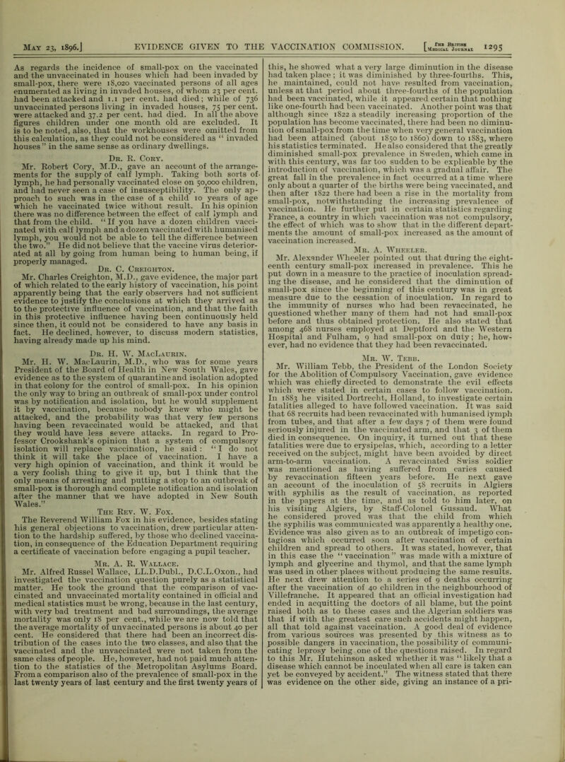 As regards the incidence of small-pox on the vaccinated and the unvaccinated in houses which had been invaded by small-pox, there were 18,020 vaccinated persons of all ages enumerated as living in invaded houses, of whom 23 per cent, had been attacked and 1.1 per cent, had died; while of 736 unvaccinated persons living in invaded houses, 75 per cent, were attacked and 37.2 per cent, had died. In all the above figures children under one month old are excluded. It is to be noted, also, that the workhouses were omitted from this calculation, as they could not be considered as “ invaded houses ” in the same sense as ordinary dwellings. Dr. R. Cory. Mr. Robert Cory, M.D., gave an account of the arrange- ments for the supply of calf lymph. Taking both sorts of- lymph, lie had personally vaccinated close on 50,000 children, and had never seen a case of insusceptibility. The only ap- proach to such was in the case of a child 10 years of age which he vaccinated twice without result. In his opinion there was no difference between the effect of calf lymph and that from the child. “If you have a dozen children vacci- nated with calf lymph and a dozen vaccinated with humanised lymph, you would not be able to tell the difference between the two.” He did not believe that the vaccine virus deterior- ated at all by going from human being to human being, if properly managed. Dr. C. Creighton. Mr. Charles Creighton, M.D., gave evidence, the major part of which related to the early history of vaccination, his point apparently being that the early observers had not sufficient evidence to justify the conclusions at which they arrived as to the protective influence of vaccination, and that the faith in this protective influence having been continuously held since then, it could not be considered to have any basis in fact. He declined, however, to discuss modern statistics, having already made up his mind. Dr. H. W. MacLaurin. Mr. H. W. MacLaurin, M.D., who was for some years President of the Board of Health in New South Wales, gave evidence as to the system of quarantine and isolation adopted in that colony for the control of small-pox. In his opinion the only way to bring an outbreak of small-pox under control was by notification and isolation, but he would supplement it by vaccination, because nobody knew who might be attacked, and the probability was that very few persons having been revaccinated would be attacked, and that they would have less severe attacks. In regard to Pro- fessor Crookshank’s opinion that a system of compulsory isolation will replace vaccination, he said: “I do not think it will take the place of vaccination. I have a very high opinion of vaccination, and think it would be a very foolish thing to give it up, but I think that the only means of arresting and putting a stop to an outbreak of small-pox is thorough and complete notification and isolation after the manner that we have adopted in New South Wales.” The Rev. W. Pox. The Reverend William Fox in his evidence, besides stating his general objections to vaccination, drew particular atten- tion to the hardship suffered, by those who declined vaccina- tion, in consequence of the Education Department requiring a certificate of vaccination before engaging a pupil teacher. Mr. A. R. Wallace. Mr. Alfred Russel Wallace, LL.D.Dubl., D.C.L.Oxon., had investigated the vaccination question purely as a statistical matter. He took the ground that the comparison of vac- cinated and unvaccinated mortality contained in official and medical statistics must be wrong, because in the last century, with very bad treatment and bad surroundings, the average mortality was only 18 per cent., while we are now told that the average mortality of unvaccinated persons is about 40 per cent. He considered that there had been an incorrect dis- tribution of the cases into the two classes, and also that the vaccinated and the unvaccinated were not taken from the same class of people. He, however, had not paid much atten- tion to the statistics of the Metropolitan Asylums Board. From a comparison also of the prevalence of small-pox in the last twenty years of last century and the first twenty years of this, he showed what a very large diminution in the disease had taken place ; it was diminished by three-fourths. This, he maintained, could not have resuited from vaccination, unless at that period about tliree-fourths of the population had been vaccinated, while it appeared certain that nothing like one-fourth had been vaccinated. Another point was that although since 1822 a steadily increasing proportion of the population has become vaccinated, there had been no diminu- tion of small-pox from the time when very general vaccination had been attained (about 1850 to i860) down to 1883, where his statistics terminated. Fie also considered that the greatly diminished small-pox prevalence in Sweden, which came in with this century, was far too sudden to be explicable by the introduction of vaccination, which was a gradual affair. The great fall in the prevalence in fact occurred at a time where only about a quarter of the births were being vaccinated, and then after 1822 there had been a rise in the mortality from small-pox, notwithstanding the increasing prevalence of vaccination. He further put in certain statistics regarding France, a country in which vaccination was not compulsory, the effect of which was to show that in the different depart- ments the amount of small-pox increased as the amount of vaccination increased. Mr. A. Wheeler. Mr. Alexander Wheeler pointed out that during the eight- eenth century small-pox increased in prevalence. This he put down in a measure to the practice of inoculation spread- ing the disease, and he considered that the diminution of small-pox since the beginning of this century was in great measure due to the cessation of inoculation. In regard to the immunity of nurses who had been revaccinated, he questioned whether many of them had not had small-pox before and thus obtained protection. Fie also stated that among 468 nurses employed at Deptford and the Western Hospital and Fulham, 9 had small-pox on duty; he, how- ever, had no evidence that they had been revaccinated. Mr. W. Tebr. Mr. William Tebb, the President of the London Society for the Abolition of Compulsory Vaccination, gave evidence which was chiefly directed to demonstrate the evil effects which were stated in certain cases to follow vaccination. In 1883 he visited Dortreclit, Holland, to investigate certain fatalities alleged to have followed vaccination. It was said that 68 recruits had been revaccinated with humanised iymph from tubes, and that after a few days 7 of them were found seriously injured in the vaccinated arm, and that 3 of them died in consequence. On inquiry, it turned out that these fatalities were due to erysipelas, which, according to a letter received on the subject, might have been avoided by direct arm-to-arm vaccination. A revaccinated Swiss soldier was mentioned as having suffered from caries caused by revaccination fifteen years before. He next gave an account of the inoculation of 58 recruits in Algiers with syphilis as the result of vaccination, as reported in the papers at the time, and as told to him later, on his visiting Algiers, by Staff-Colonel Gussaud. What he considered proved was that the child from which the syphilis was communicated was apparently a healthy one. Evidence was also given as to an outbreak of impetigo con- tagiosa which occurred soon after vaccination of certain children and spread to others. It was stated, however, that in this case the “vaccination” was made with a mixture of lymph and glycerine and thymol, and that the same lymph was used in other places without producing the same results. He next drew attention to a series of 9 deaths occurring after the vaccination of 40 children in the neighbourhood of Villefranche. It appeared that an official investigation had ended in acquitting the doctors of all blame, but the point raised both as to these cases and the Algerian soldiers was that if with the greatest care such accidents might happen, all that told against vaccination. A good deal of evidence from various sources was presented by this witness as to possible dangers in vaccination, the possibility of communi- cating leprosy being one of the questions raised. In regard to this Mr. Hutchinson asked whether it was “ likely that a disease which cannot be inoculated when all care is taken can yet be conveyed by accident.” The witness stated that there was evidence on the other side, giving an instance of a pri-