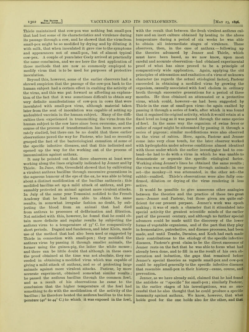 Thiele maintained that cow-pox was nothing but small-pox that had lost some of its characteristics and virulence during its passage through a cow, and he showed that the virus from small-pox might be so modified by drying and by diluting it with milk, that when inoculated it gave rise to the symptoms and appearances not of small-pox, but of almost typical cow-pox. A couple of years later Ceely arrived at practically the same conclusion, and we see here the first application of those methods that are now so commonly employed to modify virus that is to be used for purposes of protective inoculation. Beyond this, however, some of the earlier observers had a shrewd suspicion that the passage of the cow-pox back to the human subject had a certain effect in exalting the activity of the virus, and this was put forward as affording an explana- tion of the fact that it was sometimes difficult to obtain any very definite manifestations of cow-pox in cows that were inoculated with small-pox virus, although material taken later from the seat of inoculation was capable of setting up undoubted vaccinia in the human subject. Many of the diffi- culties then experienced in transmitting the virus from the human subject to the cow have since been overcome, and the course of the process of transformation has been more accu- rately studied, but there can be no doubt that these earlier observations paved the way for Pasteur, who had so recently grasped the fact of the bacteriological causation of some of the specific infective diseases, and that this indicated and opened up the way for the working out of the process of immunisation against anthrax. It may be pointed out that three observers at least were working along the lines originally indicated by Jenner and by Thiele. In June, 1880, Greenfield showed that by cultivating a virulent anthrax bacillus through successive generations in the aqueous humour of the eye of the ox, he was able to bring about a distinct modification of the bacillus anthracis; this modified bacillus set up a mild attack of anthrax, and pre- sumably protected an animal against more virulent attacks. In July of the same year Toussaint notified to the French Academy that he had been able to obtain the same results, in somewhat irregular fashion no doubt, by sub- jecting the blood from an animal that had died from anthrax to processes of defibrination and filtration. Not satisfied with this, however, he found that he could ob- tain more definite and regular results by subjecting the anthrax virus to a temperature of 550 C. for comparatively short periods. Duguid and Sanderson, and later Klein, made use of the method that had also been used or suggested by Thiele in connection with small-pox; they modified the anthrax virus by passing it through smaller animals, the former using the guinea-pig, the latter the white mouse; and there can be little doubt that although in these cases the proof obtained at the time was not absolute, they suc- ceeded in obtaining a modified virus which was capable of giving a mild attack of anthrax, and so of protecting large animals against more virulent attacks. Pasteur, by more accurate experiment, obtained somewhat similar results; he passed the anthrax bacillus through the common fowl, and as a result of his observations he came to the conclusion that the higher temperature of the fowl had something to do with the modification of the activity of the bacillus ; he therefore heated the anthrax bacillus to the tem- perature (420 to 440 C.) to which it was exposed in the fowl, with the result that between the fresh virulent anthrax cul- ture and an inert culture obtained by heating to the above temperature during a period of six weeks he was able to obtain all intermediate stages of virulence. These observers, then, in the case of anthrax—following up the theories advanced by Jenner and Thiele, which must have been based, as we now know, upon most careful and accurate observation—had obtained experimental proof of what has since proved to be a principle of comparatively wide application. Again, applying the old principles of attenuation and exaltation of a virus of unknown character (as regards the actual etiological factor), Pasteur succeeded in obtaining a modified virus by growing the organism, causally associated with fowl cholera in ordinary broth through successive generations for a period of three months. He thus obtained an attenuated or a protective virus, which could, however—as had been suggested by Thiele in the case of small-pox virus—be again exalted by passing it through a series of fowls, after which it was found that it regained its original activity, which it would retain at a fixed level so long as it was passed through the same species of fowl. In the same way the organism of swine fever or rather of rouget might be attenuated by passing it through a series of pigeons; similar modifications were also observed in the virus of rabies. Here, again, Pasteur and Jenner come into very close touch, for the later observer worked with hydrophobia under adverse conditions almost identical with those under which the earlier investigator had to con- tend—he had to do with a virus in which he was unable to demonstrate or separate the specific etiological factor. Working along Jenner’s lines he obtained the same results ; the virus was modified by passage through animals: in one set—the monkey—it was attenuated, in the other set—the rabbit—exalted. Thiele’s observations were also fully con- firmed, dilution or drying of the virus rendering it less active. It would be possible to give numerous other analogies between the theories and the practice of these two great men—Jenner and Pasteur, but those given are quite suf- ficient for our present purpose. Jenner’s work was epoch making ; it was of such a character that it stimulated into special activity the greatest scientific minds of the earlier part of the present century, and although no further special advances could be made until the discovery of the lower forms of vegetable organisms, and of the part that they play in fermentative, putrefactive, and disease processes, had been made, and until Traube, Davaine, and Koch had each made their contributions to the etiology of the specific infective diseases, Pasteur’s great claim to be the direct successor of Jenner rests on the fact that he was able to focus what had already been done, and to fill in as the result of his own ob- servation and induction, the gaps that remained before Jenner’s special theories as regards small-pox and cow-pox could be applied generally to the specific infective diseases that resemble small-pox in their history—cause, course, and prevention. Jenner, as we have already said, claimed that he had found the antidote or “ specific ” for small-pox; similarly Pasteur, in the earlier stages of his investigations, was so suc- cessful that he also thought that he could produce a specific immunity against anthrax. We know, however, that what holds good for the one holds also for the other, and that