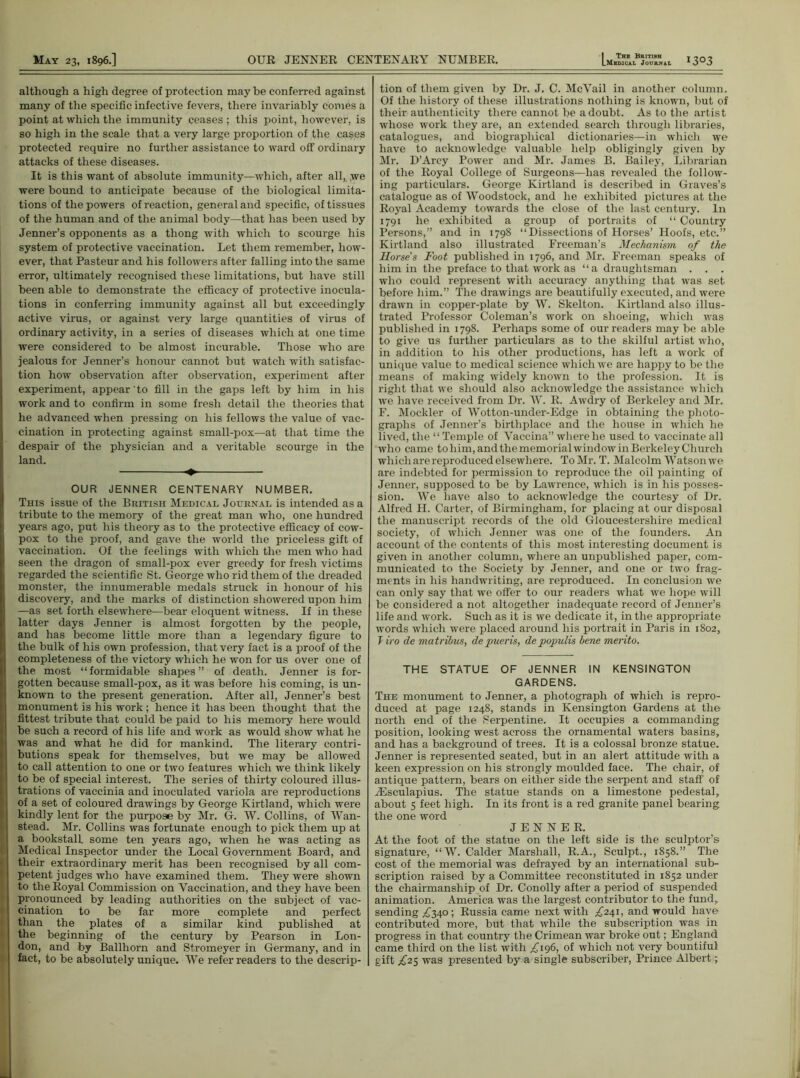 although a high degree of protection may be conferred against many of the specific infective fevers, there invariably comes a point at which the immunity ceases ; this point, however, is so high in the scale that a very large proportion of the cases protected require no further assistance to ward off ordinary attacks of these diseases. It is this want of absolute immunity—which, after all, we were bound to anticipate because of the biological limita- tions of the powers of reaction, general and specific, of tissues of the human and of the animal body—that lias been used by Jenner’s opponents as a thong with which to scourge his system of protective vaccination. Let them remember, how- ever, that Pasteur and his followers after falling into the same error, ultimately recognised these limitations, but have still been able to demonstrate the efficacy of protective inocula- tions in conferring immunity against all but exceedingly active virus, or against very large quantities of virus of ordinary activity, in a series of diseases which at one time were considered to be almost incurable. Those who are jealous for Jenner’s honour cannot but watch with satisfac- tion how observation after observation, experiment after experiment, appear to fill in the gaps left by him in his work and to confirm in some fresh detail the theories that he advanced when pressing on his fellows the value of vac- cination in protecting against small-pox—at that time the despair of the physician and a veritable scourge in the land. OUR JENNER CENTENARY NUMBER. This issue of the British Medical Journal is intended as a tribute to the memory of the great man who, one hundred years ago, put his theory as to the protective efficacy of cow- pox to the proof, and gave the world the priceless gift of vaccination. Of the feelings with which the men who had seen the dragon of small-pox ever greedy for fresh victims regarded the scientific St. George who rid them of the dreaded monster, the innumerable medals struck in honour of his discovery, and the marks of distinction showered upon him —as set forth elsewhere—bear eloquent witness. If in these latter days Jenner is almost forgotten by the people, and has become little more than a legendary figure to the bulk of his own profession, that very fact is a proof of the completeness of the victory which he won for us over one of the most “formidable shapes” of death. Jenner is for- gotten because small-pox, as it was before his coming, is un- known to the present generation. After all, Jenner’s best monument is his work; hence it has been thought that the fittest tribute that could be paid to his memory here would be such a record of his life and work as would show what he was and what he did for mankind. The literary contri- butions speak for themselves, but we may be allowed to call attention to one or two features which we think likely to be of special interest. The series of thirty coloured illus- trations of vaccinia and inoculated variola are reproductions of a set of coloured drawings by George Kirtland, which were kindly lent for the purpose by Mr. G. W. Collins, of A\Tan- stead. Mr. Collins was fortunate enough to pick them up at a bookstall some ten years ago, when he was acting as Medical Inspector under the Local Government Board, and their extraordinary merit has been recognised by all com- petent judges who have examined them. They were shown to the Royal Commission on Vaccination, and they have been pronounced by leading authorities on the subject of vac- cination to be far more complete and perfect than the plates of a similar kind published at the beginning of the century by Pearson in Lon- don, and by Ballhorn and Stromeyer in Germany, and in fact, to be absolutely unique. We refer readers to the descrip- tion of them given by Dr. J. C. McVail in another column. Of the history of these illustrations nothing is known, but of their authenticity there cannot be a doubt. As to the artist whose work they are, an extended search through libraries, catalogues, and biographical dictionaries—in which we have to acknowledge valuable help obligingly given by Mr. D’Arcy Power and Mr. James B. Bailey, Librarian of the Royal College of Surgeons—has revealed the follow- ing particulars. George Kirtland is described in Graves’s catalogue as of Woodstock, and he exhibited pictures at the Royal Academy towards the close of the last century. In 1791 he exhibited a group of portraits of “ Country Persons,” and in 1798 “Dissections of Horses’ Hoofs, etc.” Kirtland also illustrated Freeman’s Mechanism of the Horse's Foot published in 1796, and Mr. Freeman speaks of him in the preface to that work as “a draughtsman . . . who could represent with accuracy anything that was set before him.” The drawings are beautifully executed, and were drawn in copper-plate by W. Skelton. Kirtland also illus- trated Professor Coleman’s work on shoeing, which was published in 1798. Perhaps some of our readers may be able to give us further particulars as to the skilful artist who, in addition to his other productions, has left a work of unique value to medical science which we are happy to be the means of making widely known to the profession. It is right that we should also acknowledge the assistance which we have received from Dr. AY. R. Awdry of Berkeley and Mr. F. Mockler of Wotton-under-Edge in obtaining the photo- graphs of Jenner’s birthplace and the house in which he lived, the “Temple of Vaccina” where he used to vaccinate all who came to him, and the memorial window in Berkeley Church which are reproduced elsewhere. To Mr. T. Malcolm Watson we are indebted for permission to reproduce the oil painting of Jenner, supposed to be by Lawrence, which is in his posses- sion. We have also to acknowledge the courtesy of Dr. Alfred H. Carter, of Birmingham, for placing at our disposal the manuscript records of the old Gloucestershire medical society, of which Jenner was one of the founders. An account of the contents of this most interesting document is given in another column, where an unpublished paper, com- municated to the Society by Jenner, and one or two frag- ments in his handwriting, are reproduced. In conclusion we can only say that we offer to our readers what we hope will be considered a not altogether inadequate record of Jenner’s life and work. Such as it is we dedicate it, in the appropriate words which were placed around his portrait in Paris in 1802, Tiro de matribus, depueris, depopulis bene merito. THE STATUE OF JENNER IN KENSINGTON GARDENS. The monument to Jenner, a photograph of which is repro- duced at page 1248, stands in Kensington Gardens at the north end of the Serpentine. It occupies a commanding position, looking west across the ornamental waters basins, and has a background of trees. It is a colossal bronze statue. Jenner is represented seated, but in an alert attitude with a keen expression on his strongly moulded face. The chair, of antique pattern, bears on either side the serpent and staff of yEsculapius. The statue stands on a limestone pedestal, about 5 feet high. In its front is a red granite panel bearing the one word JENNER. At the foot of the statue on the left side is the sculptor’s signature, “AY. Calder Marshall, R.A., Sculpt., 1858.” The cost of the memorial was defrayed by an international sub- scription raised by a Committee reconstituted in 1852 under the chairmanship of Dr. Conolly after a period of suspended animation. America was the largest contributor to the fund, sending ^340; Russia came next with ^241, and would have contributed more, but that while the subscription was in progress in that country the Crimean war broke out; England came third on the list with £196, of which not very bountiful gift £25 was presented by a single subscriber, Prince Albert;