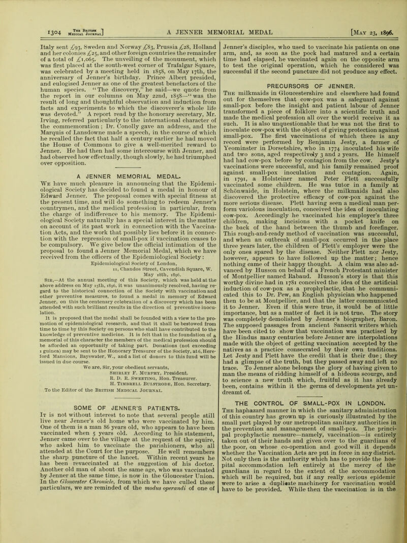 Italy sent ^93, Sweden and Norway ^83, Prussia .£28, Holland and her colonies ^25, and other foreign countries the remainder of a total of ,£1,065. The unveiling of the monument, which was first placed at the south-west corner of Trafalgar Square, was celebrated by a meeting held in 1858, on May 17th, the anniversary of Jenner’s birthday. Prince Albert presided, and eulogised Jenner as one of the greatest benefactors of the human species. “The discovery,” he said—we quote from the report in our columns on May 22nd, 1858—“was the result of long and thoughtful observation and induction from facts and experiments to which the discoverer’s whole life was devoted.” A report read by the honorary secretary, Mr. Irving, referred particularly to the international character of the commemoration; Dr. Conolly gave an address, and the Marquis of Lansdowne made a speech, in the course of which he recalled the fact that half a century earlier he had moved the House of Commons to give a well-merited reward to Jenner. He had then had some intercourse with Jenner, and had observed how effectually, though slowly, he had triumphed over opposition. A JENNER MEMORIAL MEDAL. We have much pleasure in announcing that the Epidemi- ological Society has decided to found a medal in honour of Edward Jenner. The proposal comes with special fitness at the present time, and will do something to redeem Jenner’s countrymen, and the medical profession in particular, from the charge of indifference to his memory. The Epidemi- ological Society naturally has a special interest in the matter on account of its past work in connection with the Vaccina- tion Acts, and the work that possibly lies before it in connec- tion with the repression of small-pox if vaccination ceases to be compulsory. We give below the official intimation of the proposal to found a Jenner Memorial Medal, which we have received from the officers of the Epidemiological Society: Epidemiological Society of London, 11, Chandos Street, Cavendish Square, W. May 18th, 1896. Sir,—At the annual meeting of this Society, which was held at the above address on May 15th, 1896, it was unanimously resolved, having re- gard to the historical connection of the Society with vaccination and other preventive measures, to found a medal in memory of Edward Jenner, on this the centenary celebration of a discovery which has been attended with such brilliant results in the direction of preventive inocu- lation. It is proposed that the medal shall be founded with a view to the pro- motion of epidemiological research, and that it shall be bestowed from time to time by this Society on persons who shall have contributed to the knowledge of preventive medicine. It is felt that in the foundation of a memorial of this character the members of the medical profession should be afforded an opportunity of taking part. Donations (not exceeding 1 guinea) may be sent to the Honorary Treasurer of the Society, at6, Here- ford Mansions, Bayswater, W., and a list of donors to this fund will be issued in due course. We are, Sir, your obedient servants, Shirley F. Murphy, President. R. D. R. Sweeting, Hon. Treasurer. H. Timbreli. Bulstrode, Hon. Secretary. To the Editor of the British Medical Journal. SOME OF JENNER’S PATIENTS. It is not without interest to note that several people still live near Jenner’s old home who were vaccinated by him. One of them is a man 86 years old, who appears to have been vaccinated when 5 years old. According to his statement, Jenner came over to the village at the request of the squire, who asked him to vaccinate the parishioners, who all attended at the Court for the purpose. He well remembers the sharp puncture of the lancet. Within recent years he has been revaccinated at the suggestion of his doctor. Another old man of about the same age, who was vaccinated by Jenner at the same time, is now in the Gloucester Union. In the Gloucester Chronicle, from which we have culled these particulars, we are reminded of the modus operandi of one of Jenner’s disciples, who used to vaccinate his patients on one arm, and, as soon as the pock had matured and a certain time had elapsed, he vaccinated again on the opposite arm to test the original operation, which he considered was successful if the second puncture did not produce any effect. PRECURSORS OF JENNER. The milkmaids in Gloucestershire and elsewhere had found out for themselves that cow-pox was a safeguard against small-pox before the insight and patient labour of Jenner transformed a piece of folklore into a scientific truth and made the medical profession all over the world receive it as such. It is also unquestionable that he was not the first to inoculate cow-pox with the object of giving protection against small-pox. The first vaccinations of which there is any record were performed by Benjamin Jesty, a farmer of Yeominster in Dorsetshire, who in 1774 inoculated his wife and two sons, aged respectively 3 and 2 years. He himself had had cow-pox before by contagion from the cow. Jesty’s vaccinations were successful, and his family remained proof against small-pox inoculation and contagion. Again, in 1791, a Holsteiner named Peter Plett successfully vaccinated some children. He was tutor in a family at Schonwaide, in Holstein, where the milkmaids had also discovered the protective efficacy of cow-pox against the more serious disease. Plett having seen a medical man per- form variolous inoculation, conceived the idea of inoculating cow-pox. Accordingly he vaccinated his employer’s three children, making incisions with a pocket knife on the back of the hand between the thumb and forefinger. This rough-and-ready method of vaccination was successful, and when an outbreak of small-pox occurred in the place three years later, the children of Plett’s employer were the only ones spared by the disease. Neither Plett nor Jesty, however, appears to have followed up the matter; hence nothing came of their happy thought. A claim was also ad- vanced by Husson on behalf of a French Protestant minister of Montpellier named Rabaud. Husson’s story is that this worthy divine had in 1781 conceived the idea of the artificial induction of cow-pox as a prophylactic, that he communi- cated this to Dr. Pew, an English physician who happened then to be at Montpellier, and that the latter communicated it to Jenner. Even if this were true, it would be of little importance, but as a matter of fact it is not true. The story was completely demolished by Jenner’s biographer, Baron. The supposed passages from ancient Sanscrit writers which have been cited to show that vaccination was practised by the Hindus many centuries before Jenner are interpolations made with the object of getting vaccination accepted by the natives as a practice consecrated by their own traditions. Let Jesty and Plett have the credit that is their due ; they had a glimpse of the truth, but they passed away and left no trace. To Jenner alone belongs the glory of having given to man the means of ridding himself of a hideous scourge, and to science a new truth which, fruitful as it has already been, contains within it the germs of developments yet un- dreamt of. THE CONTROL OF SMALL-POX IN LONDON. The haphazard manner in which the sanitary administration of this country has grown up is curiously illustrated by the small part played by our metropolitan sanitary authorities in the prevention and management of small-pox. The princi- pal prophylactic measure—namely, vaccination—is entirely taken out of their hands and given over to the guardians of the poor, on whose co-operation and good will it depends whether the Vaccination Acts are put in force in any district. Not only then is the authority which has to provide the hos- pital accommodation left entirely at the mercy of the guardians in regard to the extent of the accommodation which will be required, but if any really serious epidemic were to arise a dupliaate machinery for vaccination would have to be provided. While then the vaccination is in the