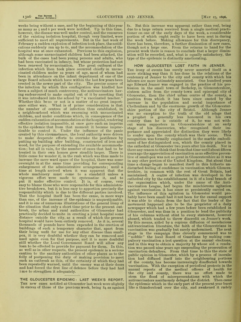 Medical Journal J GLOUCESTER AND JENNER. [May 23, 1896. 1306 weeks being without a oase, and by the beginning of this year as many as 5 and 6 per week were notified. Up to this time, however, the disease was well under control, and the resources of the existing isolation hospital, though very limited, were sufficient to meet all requirements. But in the last week of February a sudden explosion of infection took place, the notifi- cations suddenly ran up to 61, and the accommodation of the hospital was at once exhausted. Previous to this explosion, although some unvaccinated children had been attacked, the bulk of the cases had been young persons and adults, who had been vaccinated in infancy, but whose protection had not been renewed by revaccination. The great outburst of the infection which then took place occurred chiefly in unvac- cinated children under 10 years of age, most of whom had been in attendance on the infant department of one of the large Board schools which have within the last few years been erected in the newer part of the city. The precise source of the infection by which this conflagration was kindled has been a subject of much controversy, the antivaccinators hav- ing endeavoured to make capital out of it by asserting that it was introduced into the school by “a vaccinated teacher.” Whether this be so or not is a matter of no great import- ance either wav- What is of prime consideration is that the number of centres of infection thus established, in a neighbourhood which was swarming with unvaccinated children, and under conditions which, in consequence of the sudden exhaustion of accommodation at the hospital, rendering effective isolation impossible, at once gave such an impetus to the epidemic that from that moment it became imprac- ticable to control it. Under the influence of the panic created by this circumstance, the local authority were driven to make desperate efforts to overtake the pestilence by putting up building after building, constructed of iron and wood, for the purpose of extending the available accommoda- tion ; but all in vain, for the number of cases that had to be treated in their own homes grew steadily larger. There is little cause for wonder if, in the rush which was thus made to increase the mere ward space of the hospital, there was some oversight in at the same time providing for corresponding enlargement of the administrative arrangements; until a time at length arrived when it was apparent that the whole machinery must come to a standstill unless a vigorous effort were made to systematise it, and to put it under effective control. It is, of course, very easy to blame those who were responsible for this administra- tive breakdown, but it is less easy to apportion precisely the responsibility which is due to the different parties involved. That the hospital itself has been the cause, in more ways than one, of the increase of the epidemic is unquestionable, and it is one of numerous illustrations of the general irony of the situation that only a short time prior to the present out- break, the urban and rural authorities of Gloucester had practically decided to unite in erecting a joint hospital some distance outside the city, as a result of which the present hospital would have been entirely removed. As it is, several thousands of pounds have been expended in the erection of buildings of such a temporary character that, apart from their being unfit for use for any other disease than small- pox, it is very doubtful whether they can be removed and used again even for that purpose, and it is more doubtful still whether the Local Government Board will allow any loan to be effected to provide for payment for them. In this, as well as in other respects, the present epidemic is a serious caution to the sanitary authorities of other places as to the folly of postponing the duty of making provision to meet such an outbreak as this, of the certainty of which they had been repeatedly warned, until the enemy was at their doors and had forced the first line of defence before they had had i m e to strengthen it adequately. THE GLOUCESTER EPIDEMIC: LAST WEEK’S REPORT. The new cases notified at Gloucester last week were slightly in excess of those of the previous week, being 84 as against 81. But this increase was apparent rather than real, being due to a large return received from a single medical practi- tioner on one of the early days of the week, a considerable portion of which ought really to have been sent in during the week before. Making allowance for this discrepancy, there has been, therefore, a further diminution of new cases, though not a large one. From the returns to hand for the present week there is reason to conclude that a larger dimin- ution will be recorded, and, what is equally satisfactory, the type of the epidemic is distinctly ameliorating. HOW GLOUCESTER LOST FAITH IN JENNER. The irony of events has surely never asserted itself m a more striking way than it has done in the relations of the centenary of Jenner to the city and county with which his labours are more intimately associated. One hundred years ago Edward Jenner was engaged in the practice of his pro- fession in the small town of Berkeley, in Gloucestershire, sixteen miles from the county town and episcopal city of Gloucester, then the chief urban centre of the county, a position from which it has been since ousted by the increase in the population and social importance of Cheltenham and by the enormous growth of the Gloucester- shire portion of the city of Bristol. Although Jenner was no exception to the truth of the old adage that a prophet is generally less honoured in his own country than he is outside of it, he was not with- out warm supporters in Gloucestershire at an early stage of his discoveries, who recognised their im- portance and appreciated the distinction they were likely to confer upon the county which was their scene. This recognition was formally emphasised in the marble embodi- ment of her distinguished son, which the county placed in the cathedral at Gloucester two years after his death. Nor is there any reason to think that from that time until about fifteen years ago the appreciation of vaccination as an effective preven- tive of small-pox was not so great in Gloucestershire as it was in any other portion of the United Kingdom. But about that time a change began to manifest itself in this hitherto un- disturbed feeling of confidence in vaccination which Glouces- tershire, in common with the rest of Great Britain, had maintained. A centre of infection was developed in the cathedral city by the establishment in it of a local branch of the organisation which, under the name of the Anti- vaccination League, had begun the mischievous agitation against vaccination it has since so persistently carried on. The influence of this agitation in Gloucester would pro- bably have been small had it not been for the casual support it was able to obtain from the fact that the leader of the movement happened also to be the propi'ietor of a daily newspaper which had a few years before been established in Gloucester, and was thus in a position to lend the publicity of his columns without stint to every statement, however absurd, which tended to throw discredit on Jenner’s work. By this means, aided by a copious diffusion of mendacious antivaccination literature, the faith of the Gloucestrians in vaccination was gradually but surely undermined. The next stage in the campaign thus cleverly commenced was to “nobble” the local Board of Guardians by making com- pulsory vaccination a test question at the annual elections, and in this way to obtain a majority by whose aid a resolu- tion was passed nine years ago suspending the prosecution of vaccination defaulters. From that time to this the state of public opinion in Gloucester-, which by a process of inocula- tion had diffused itself into the neighbouring portions of the county, has become increasingly disaffected towards vaccination. With the exception of periodical protests in the annual reports of the medical officers of health for the city and county, there was no effort made to stem the flood of misrepresentations with which the antivaccinators assiduously deluged the district. Then came the epidemic which in the early part of the present year burst like a thundercloud over the city, and awakened it rudely
