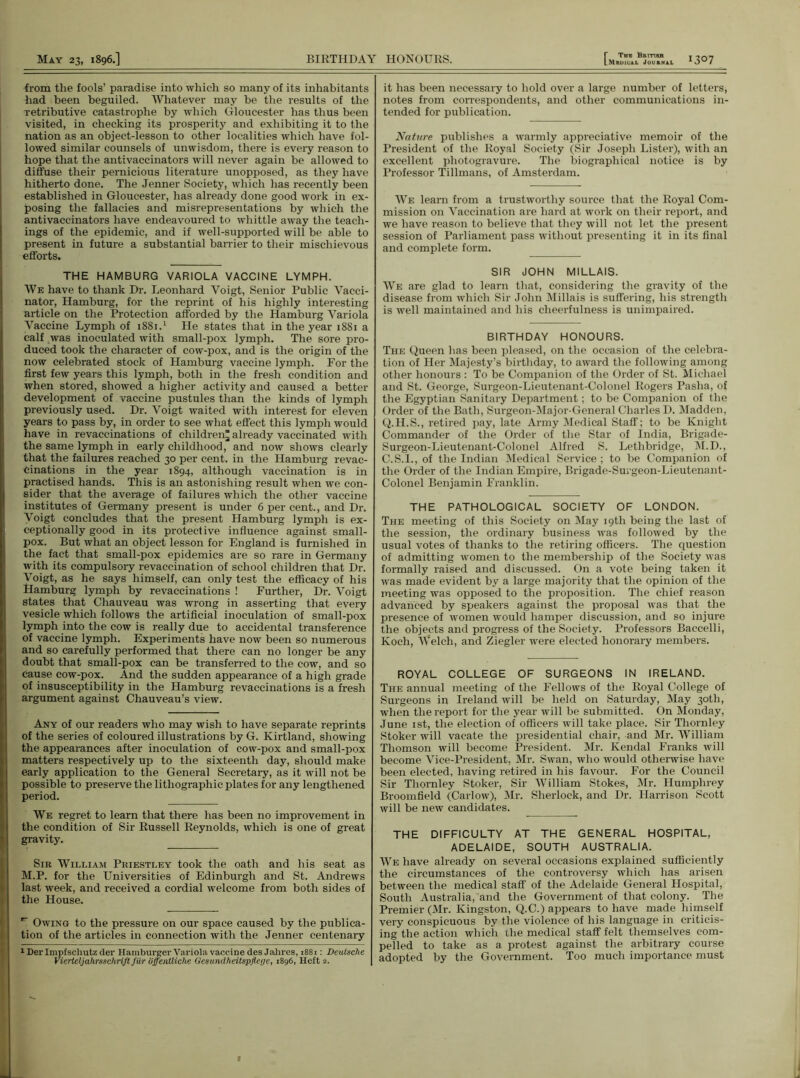 r The British from the fools’ paradise into which so many of its inhabitants had been beguiled. Whatever may be the results of the retributive catastrophe by which Gloucester has thus been visited, in checking its prosperity and exhibiting it to the nation as an object-lesson to other localities which have fol- lowed similar counsels of unwisdom, there is every reason to hope that the antivaccinators will never again be allowed to diffuse their pernicious literature unopposed, as they have hitherto done. The Jenner Society, which has recently been established in Gloucester, has already done good work in ex- posing the fallacies and misrepresentations by which the antivaccinators have endeavoured to whittle away the teach- ings of the epidemic, and if well-supported will be able to present in future a substantial barrier to their mischievous efforts. THE HAMBURG VARIOLA VACCINE LYMPH. We have to thank Dr. Leonhard Yoigt, Senior Public Vacci- nator, Hamburg, for the reprint of his highly interesting article on the Protection afforded by the Hamburg Variola Vaccine Lymph of 1881.1 He states that in the year 1881 a calf was inoculated with small-pox lymph. The sore pro- duced took the character of cow-pox, and is the origin of the now celebrated stock of Hamburg vaccine lymph. For the first few years this lymph, both in the fresh condition and when stored, showed a higher activity and caused a better development of vaccine pustules than the kinds of lympli previously used. Dr. Voigt waited with interest for eleven years to pass by, in order to see what effect this lymph would have in revaccinations of children^ already vaccinated with the same lymph in early childhood, and now shows clearly that the failures reached 30 per cent, in the Hamburg revac- tinations in the year 1894, although vaccination is in practised hands. This is an astonishing result when we con- sider that the average of failures which the other vaccine institutes of Germany present is under 6 per cent., and Dr. Voigt concludes that the present Hamburg lymph is ex- ceptionally good in its protective influence against small- pox. But what an object lesson for England is furnished in the fact that small-pox epidemics are so rare in Germany with its compulsory revaccination of school children that Dr. Voigt, as he says himself, can only test the efficacy of his Hamburg lymph by revaccinations ! Further, Dr. Voigt states that Chauveau was wrong in asserting that every vesicle which follows the artificial inoculation of small-pox lymph into the cow is really due to accidental transference of vaccine lymph. Experiments have now been so numerous and so carefully performed that there can no longer be any doubt that small-pox can be transferred to the cow, and so cause cow-pox. And the sudden appearance of a high grade of insusceptibility in the Hamburg revaccinations is a fresh argument against Chauveau’s view. Any of our readers who may wish to have separate reprints of the series of coloured illustrations by G. Kirtland, showing the appearances after inoculation of cow-pox and small-pox matters respectively up to the sixteenth day, should make early application to the General Secretary, as it will not be possible to preserve the lithographic plates for any lengthened period. We regret to learn that there has been no improvement in the condition of Sir Russell Reynolds, which is one of great gravity. Sir William Priestley took the oath and his seat as M.P. for the Universities of Edinburgh and St. Andrews last week, and received a cordial welcome from both sides of the House. r Owing to the pressure on our space caused by the publica- tion of the articles in connection with the Jenner centenary 1 Derlmpfschutz der Hamburger Variola vaccine desJahres, 1881: Deutsche Vierteljahrsschrift Jiir offentliche Gesunclheitspflege, 1896, Heft 2. it has been necessary to hold over a large number of letters, notes from correspondents, and other communications in- tended for publication. Nature publishes a warmly appreciative memoir of the President of the Royal Society (Sir Joseph Lister), with an excellent photogravure. The biographical notice is by Professor Tillmans, of Amsterdam. We learn from a trustworthy source that the Royal Com- mission on Vaccination are hard at work on their report, and we have reason to believe that they will not let the present session of Parliament pass without presenting it in its final and complete form. SIR JOHN MILLAIS. We are glad to learn that, considering the gravity of the disease from which Sir John Millais is suffering, his strength is well maintained and his cheerfulness is unimpaired. BIRTHDAY HONOURS. The Queen has been pleased, on the occasion of the celebra- tion of Her Majesty’s birthday, to award the following among other honours : To be Companion of the Order of St. Michael and St. George, Surgeon-Lieutenant-Colonel Rogers Pasha, of the Egyptian Sanitary Department; to be Companion of the Order of the Bath, Surgeon-Major-General Charles D. Madden, Q.H.S., retired pay, late Army Medical Staff; to be Knight Commander of the Order of the Star of India, Brigade- Surgeon-Lieutenant-Colonel Alfred S. Lethbridge, M.D., C.S.I., of the Indian Medical Service ; to be Companion of the Order of the Indian Empire, Brigade-Surgeon-Lieutenant- Colonel Benjamin Franklin. THE PATHOLOGICAL SOCIETY OF LONDON. The meeting of this Society on May 19th being the last of the session, the ordinary business was followed by the usual votes of thanks to the retiring officers. The question of admitting women to the membership of the Society was formally raised and discussed. On a vote being taken it was made evident by a large majority that the opinion of the meeting was opposed to the proposition. The chief reason advanced by speakers against the proposal was that the presence of women would hamper discussion, and so injure the objects and progress of the Society. Professors Baccelli, Koch, Welch, and Ziegler were elected honorary members. ROYAL COLLEGE OF SURGEONS IN IRELAND. The annual meeting of the Fellows of the Royal College of Surgeons in Ireland will be held on Saturday, May 30th, when the report for the year will be submitted. On Monday, June 1st, the election of officers will take place. Sir Thornley Stoker will vacate the presidential chair, and Mr. WTilliam Thomson will become President. Mr. Kendal Franks will become Vice-President, Mr. Swan, who would otherwise have been elected, having retired in his favour. For the Council Sir Thornley Stoker, Sir William Stokes, Mr. Humphrey Broomfield (Carlow), Mr. Sherlock, and Dr. Harrison Scott will be new candidates. THE DIFFICULTY AT THE GENERAL HOSPITAL, ADELAIDE, SOUTH AUSTRALIA. We have already on several occasions explained sufficiently the circumstances of the controversy which has arisen between the medical staff of the Adelaide General Hospital, South Australia, and the Government of that colony. The Premier (Mr. Kingston, Q.C.) appears to have made himself very conspicuous by the violence of his language in criticis- ing the action which the medical staff felt themselves com- pelled to take as a protest against the arbitrary course adopted by the Government. Too much importance must f