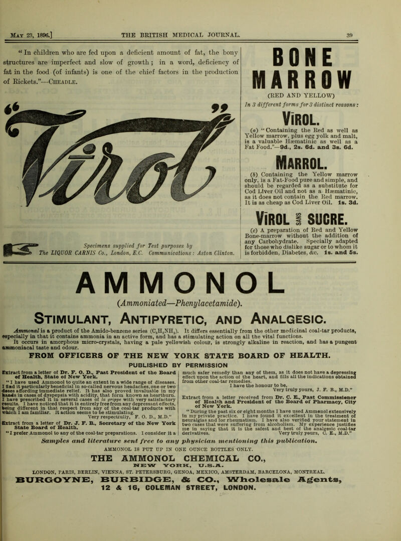 “ In children who are fed upon a deficient amount of fat, the bony structures are imperfect and slow of growth ; in a word, deficiency of fat in the food (of infants) is one of the chief factors in the production of Rickets.”—Cheadle. BONE MARROW (RED AND YELLOW) In 3 different forms for 3 distinct reasons: Virol. (a) “ Containing the Red as well as Yellow marrow, plus egg yolk and malt, is a valuable Haematinic as well as a Fat Food.”— 9d., 2s. 6d. and 3s. 6d. Marrol. (b) Containing the Yellow marrow only, is a Fat-Food pure and simple, and should be regarded as a substitute for Cod Liver Oil and not as a Hsematinic, as it does not contain the Red marrow. It is as cheap as Cod Liver Oil. Is. 3d. Specimens supplied for Test purposes by The LIQUOR CARNIS Co., London, E.C. Communications: Aston Clinton. VIROL I SUCRE. (c) A preparation of Red and Yellow Bone-marrow without the addition of any Carbohydrate. Specially adapted for those who dislike sugar or to whom it is forbidden, Diabetes, Ac. Is. and 5s. AM M O N O L (Ammoniated—Phenylacetamide). Stimulant, Antipyretic, and Analgesic. Ammonal is a product of the Amido-benzene series (C6H5NH2). It differs essentially from the other medicinal coal-tar products, especially in that it contains ammonia in an active form, and has a stimulating action on all the vital functions. It occurs in amorphous micro-crystals, having a pale yellowish colour, is strongly alkaline in reaction, and has a pungent ammoniacal taste and odour. FROM OFFICERS OF THE NEW YORK STATE BOARD OF HEALTH. PUBLISHED BY PERMISSION Extract from a letter of Dr. F. O. D., Fast President of the Board of Health, State ol New York. “I have used Ammonol to quite an extent in a wide range of diseases. I find it particularly beneficial in so-called nervous headaches, one or two doses affording immediate relief. It has also proved invaluable in my hands in cases of dyspepsia with acidity, that form known as heartburn. I have prescribed it in several cases of la grippe with very satisfactory results. I have noticed that it is entirely free from any depressant effects, being different in that respect from any of the coal-tar products with whioh I am familiar. It action seems to be stimulating. Very respectiully, F. O. D., H.D.” Extract from a letter of Dr. J. F. B., Secretary of the New York State Board of Health. 4‘ X prefer Ammonol to any of the coal-tar preparations. much safer remedy than any of them, as it does not have a depressing effect upon the action of the heart, and fills all the indications obtained from other coal-tar remedies. I have the honour to be, Very truly yours, J. F. B., M.D.” Extract from a letter received from Dr. C. E., Past Commissioner of Health and President of the Board of Pharmacy, City of New York. “ During the past six or eight months I have used Ammenol extensively in my private practice. I have found it excellent in the treatment of neuralgias and for rheumatism. I have also verified your statement in two cases that were suffering from alcoholism. My experience justifies me in saying that it is the safest and best of the analgesic coal-tar derivatives. Very truly yours, C. E., M.D.” I consider it a Samples and literature sent free to any physician mentioning this publication. AMMONOL IS PUT UP IN ONE OUNCE BOTTLES ONLY. THE AMMONOL CHEMICAL CO., NEW YORK, U.S.A. LONDON, PARIS, BERLIN, VIENNA, ST. PETERSBURG, GENOA, MEXICO, AMSTERDAM, BARCELONA, MONTREAL. BURGOYNE, BURBIDGE, Sc CO., Wholesale Agents, 12 & 16, COLEMAN STREET, LONDON.