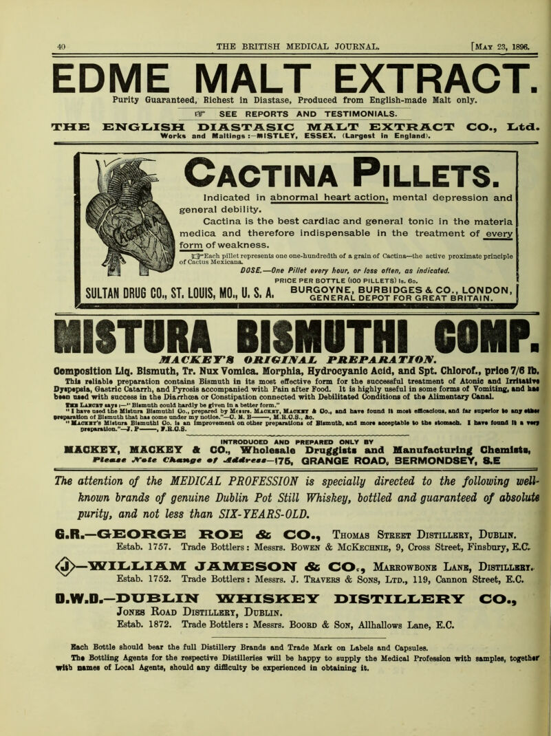 EDME MALT EXTRACT. Purity Guaranteed, Richest in Diastase, Produced from English-made Malt only. PT SEE REPO RTS AND~TEST1MQN IALS. THE ENGLISH DIASTASIC MALT EXTRACT CO., Lt a. Works and Mattings MISTLEY, ESSEX, (Largest in England). Cactina PlLLETS. Indicated in abnormal heart action, mental depression and general debility. Cactina is the best cardiac and general tonic in the materia medica and therefore indispensable in the treatment of every form of weakness. 23=Each pillet represents one one-hundredth of a grain of Cactina—-the active proximate principle of Cactus Mexicana. DOSE.—One Pillet every hour, or less often, as indicated. PRICE PER BOTTLE (lOO PlLLETS) Is. 60. ISTORA BISMUTH! COMP. MACKEY'S ORIGINAL. PREPARATION. Composition Liq. Bismuth, Tr. Nux Vomica. Morphia, Hydrocyanic Acid, and Spt. Chlorof., price 7/6 lb. This reliable preparation contains Bismuth in its most effective form for the successful treatment of Atonic and Irritative Dyspepsia, Gastric Catarrh, and Pyrosis accompanied with Pain after Food, lt is highly useful in some forms of Vomiting, and hae been used with success in the Diarrhoea or Constipation connected with Debilitated Conditions of the Alimentary Canal. VMl Laicit aaya :— Biamuth could hardly be given In a better form.”  I have n.ed the Mlitnra BUmuthl (Jo., prepared by Hcaira. Mioui, Mack it A Co., and have found It moit efflcaoioui, and far inperior to any ctfeM preparation of Biamuth that hai come nnder my notice.”—0. H. B , M.K.O.S., Ao.  Maoiit’s Ulatura Biamuthl Co. la an Improvement on other preparation of Blamuth, and more acceptable to the atomaoh. I have found It a very preparation.”—1. P——, V.B.O.S. INTRODUCED AND PREPARED ONLY BY MAOKET, MAGKET ft GO., Wholesale Druggists and Manufacturing Ghemists, Wlmmam JT.te CHmnge •/ GRANGE ROAD, BERMONDSEY, S.E The attention of the MEDICAL PROFESSION is specially directed to the following well- known brands of genuine Dublin Pot Still Whiskey, bottled and guaranteed of absolute purity, and not less than SIX-YEARS-OLD. Gaft.—GEORGE ROC & CO., Thomas Street Distillery, Dublin. Estab. 1757. Trade Bottlers: Messrs. Bowen & McKechnie, 9, Cross Street, Finsbury, EXT* —WILLIAM JAMESON & CO , Marrowbone Lane, Distillery.. Estab. 1752. Trade Bottlers: Messrs. J. Travers & Sons, Ltd., 119, Cannon Street, E.C. O.W.D.-DUBLIN WHISKEY DISTILLERY CO., Jones Road Distillery, Dublin. Estab. 1872. Trade Bottlers: Messrs. Boord & Son, Allhallows Lane, E.C. Each Bottle should bear the full Distillery Brands and Trade Mark on Labels and Capsules. The Bottling Agents for the respective Distilleries will be happy to supply the Medical Profession with samples, together With names of Local Agents, should any difficulty be experienced in obtaining it.