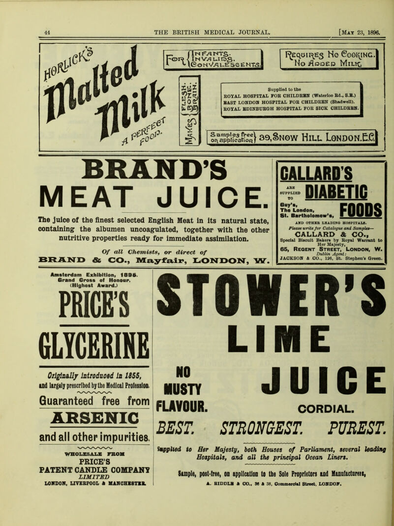 Infants. Its W3 uirog. e O H VA5 LE 3 e e HTcSl FjEqon\Es Ho Cooking. No iflpaEP Milk. Supplied to the ROYAL HOSPITAL FOR CHILDREN (Waterloo Ed., S.B.) BAST LONDON HOSPITAL FOR CHILDRBN (Shadwell). ROYAL EDINBURGH HOSPITAL FOR SICK CHILDRBN. ] f *^Sigawo“} a9,Snow Hill London.EG| BRAND’S M E AT J UIC E. The juice of the finest selected English Meat in its natural state, containing the albumen uncoagulated, together with the other nutritive properties ready for immediate assimilation. Of all Chemists, or direct of BRAND & CO., Mayfair, LONDON, W. I’C DIABETIC Guy's, The London, St. Bartholomew's, AND OTHEB LKADIN Pleate write for Catalog GALLARD Special Biscuit Bakers b. Her Maje 65, Regent Stree Dublin Ac JACKSON & CO., 126, FOODS Q HOSPITALS. rut and Samples— & CO., 7 Royal Warrant to sty, t, London, W. lent: it. Stephen’s Green. Amsterdam Exhibition, 1896. Grand Cross of Honour. (Highest Award.) GLYCERINE Originally Introduced In 1855, and largely prescribed by the Medical Profession. Guaranteed free from ARSENIC and all other impurities. WHOLESALE FROM PRICE’S PATENT CANDLE COMPANY LIMITED LONDON, LIVERPOOL A MANCHESTER. STOWER’S LIME Z JUICE FLAVOUR. CORDIAL. BEST. STRONGEST. PUREST. Supplied to Her Majesty, both Houses of Parliament, several leading Hospitals, and all the principal Ocean Liners. Simple, post-free, oo application to the Sole Proprietors and Manufacturers, A. BIDDLB A CO., 36 A 38, Commercial Street. LONDON,