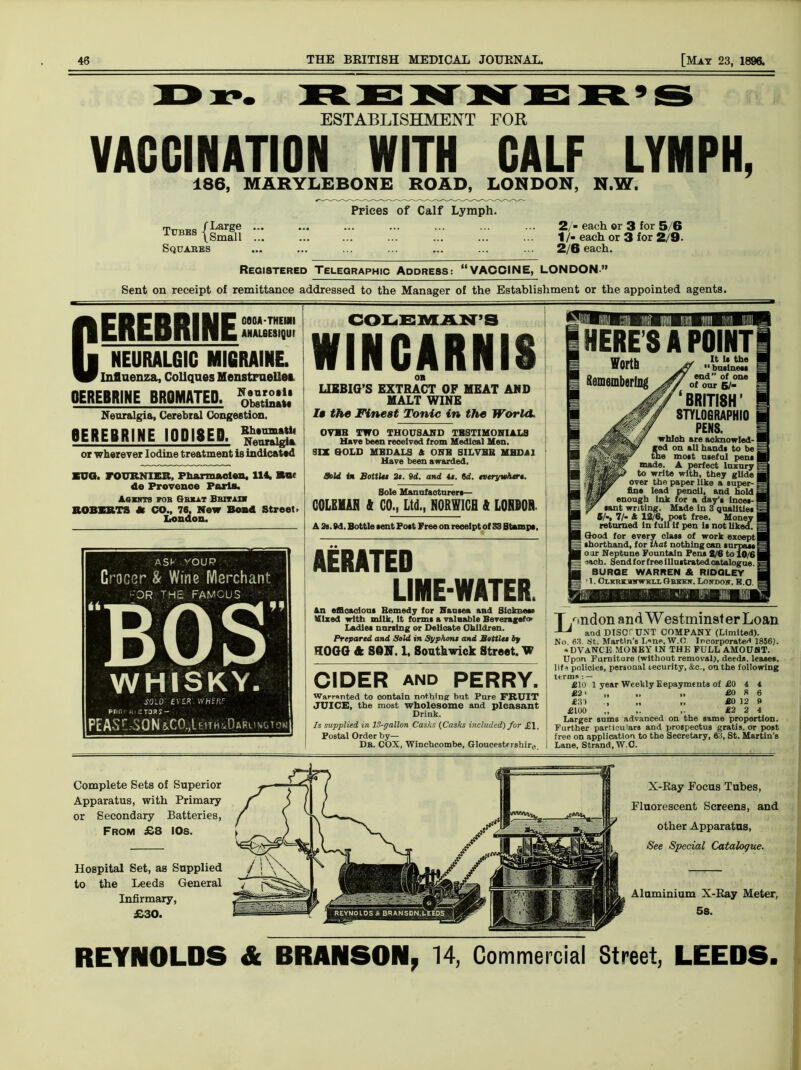 ESTABLISHMENT FOR VACCINATION WITH CALF LYMPH 186, MARYLEBONE ROAD, LONDON, N.W. Prices of Calf Lymph. Tcbes {Small Squares 2./■ each or 3 for 5/6 1 /- each or 3 for 2/9. 2/6 each. Registered Telegraphic Address: “VACCINE, LONDON” Sent on receipt of remittance addressed to the Manager of the Establishment or the appointed agents. c GOOA-THEMI ANAL6ESIQUI EREBRINE NEURALGIC MIGRAINE. Influenza, Collques Menstruellea OEREBRIHE BROMftTED. Neuralgia, Cerebral Congestion. SEBEBRIWE IODISED. ^3$ or wherever Iodine treatment is indicated ■TTO. FOURNIER, Pharraaclen. 114, Bur do Provence Paris. Agists fob Obi at Bbitih ROBERTS * CO., 76, New Bond Street. London. ASF YOUP Grocer & Wine Merchant -OR THE FAMOUS BOS WHISKY. COLEMAN’S WINCARNIS OB LIKBIG’S EXTRACT OF MEAT AND MALT WINE It the Finest Tonic in the World. OVBB TWO THOUSAND TRSTIMOHIALS Have been received from Medical Men. SIX GOLD MEDALS & OHB SILVER MHDA1 Have been awarded. Sold <n Bottle* 3e. 9d. and it. fld. everywhere. Sole Manufacturer*— COLEMAH ft CO., Ltd., NORWICH ft LOHBOR. A 2s. 9d. Bottle sent Pott Free on receipt of S3 Stamps, AERATED LIME-WATER. SOLD WHt'ftF pnr.1 R.^Toas- PcASr..-S0N8,C0.>Umii<0ARuNGTON an efficacious Remedy for Nausea and Slokuew Mixed with milk, it forms a valaable Beveragefw Ladles nursing or Delicate Children. Prepared and Sold in Syphone and Bottlet bp HOGG ft SOM. 1, Southwick Street. W CIDER and PERRY. Warranted to oontain nothing but Pure FRUIT JUICE, the most wholesome and pleasant Drink. Is supplied in 13-gallon Casks (Casks included) for £1. Postal Order by— Db. COX, Winchcombe, Gloucestfrshire HERE S A POINTi It Is the I 11 basinet* | end” of one j of our 5/- | ‘BRITISH’ STYLOGRAPHIO ( PENS. which are acknowled-1 ged on all hands to be | the most useful pens I made. A perfect luxury 1 to write with, they glide j over the paper like a super-1 fine lead penoil, and holds enough Ink for a day’s lnoet-l sant writing. Made in 3 qualities i 6/-, 7/- * 12/6, post free. Money | = returned in full If pen It not liked. | I Good for every class of work exoept j | shorthand, for that nothing can surpass 5 | oar Neptune Fountain Pens 2/6 to 10/61 : iach. Send for free illustrated catalogu BURGE WARREN & RIDGLEY • 1. CuKKiurwiix Gbekk. Londow, H.O London andWestminsterLoan and DISCTUNT COMPANY (Limited). No 63. tit. Martin's L«ne, W.f! Incorporate* 1856). « DVANCE MONEY IN THE FULL AMOUNT. Upon Furniture (without removal), deeds, leases, life policies, personal security, &c., on the following terms : — £10 1 year Weekly Eepayments of £0 4 4 £2' „ „ „ £0 8 6 £31 ., „ „ £0 12 9 £100 „ ,. £2 2 4 Larger sums advanced on the same proportion. Further particulars and prospectus gratis, or post free on application to the Secretary, 63, St. Martin's Lane, Strand, W.C. Complete Sets of Superior Apparatus, with Primary or Secondary Batteries, From £8 IOs. Hospital Set, as Supplied to the Leeds General Infirmary, £30. X-Ray Focus Tubes, Fluorescent Screens, and other Apparatus, See Special Catalogue. Aluminium X-Ray Meter, 5s. REYNOLDS & BRANSON, 14, Commercial Street, LEEDS.