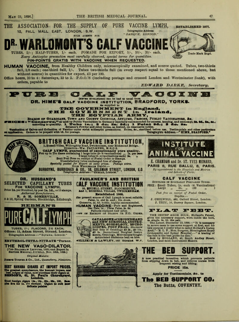 THE ASSOCIATION FOR THE SUPPLY OF PURE VACCINE LYMPH, ESTABLISHED 1877. 12, PALL MALL EAST, LONDON, S.W. SOLS AGENTS TOR Telegraphic Address BARQUE, LONDON DR WARLONIQNT’S CALF VACCINE TUBES, 2/-; HALF-TUBES, 1/- each. POMADE FOR EXPORT, 5/-, 10/-, 20/- each. Every Antiseptic precaution most carefully observed, special terms for quantities. PIN-POINTS GRATIS WITH VACCINE WHEN REQUESTED. HUMAN VACCINE, from Healthy Children only, microscopically examined, and source quoted. Tubes, two-thirds full, 1/8 each; one-third full, 1/-. Tubes two-thirds full (in every respect equal to those mentioned above, but without source) in quantities for export, £5 per 100. Office hours, 10 to 4: Saturdays, 10 to 2. P.O.O.’S (including postage and crossed London and Westminster Bank), with orders, payable to ED WARD DARKE, Secretary. PUBB OALF VA OOI1TXI (ram HUMAjnskD) nn be had u usual from DR. HIME'S oalf vaooine institution, BRADFORD, YORKS. Am .applied to TEfEl GOVERNMENT In England, THE GOVERNMENT In Iraland, THE EGYPTIAN ARMLY, Boabdb op Guabsianb, Town and County Councils, Asylums, Prisons, Public Vaccinators, *«. VBIOBBII “ Con.erve,” u Died by Pabllo Vaoclnators In Germany (specially recommended (or mooeu, keeping, and economy), 2a. ML, Ba« M.i aooordlng to quantity. 1 Tuba Am.} 3 do* 9a. Bd., 1 Point Bd. | 3 do* 9a. Belssner’s Powder and other forma, u de.lred, on reaaonable notice. Yaoelnation of Halve* and Collection of Vaooine nnder atrlot antiseptic preoantlona. Tube., Ac., iterlliaed before dm. Testimonials and other partlcnlan an application. Order* to be prepaid with id. for postage. Telegrapilo Address.—' HI MX, BXADF0BB. BRITISH CALF VACCINE INSTITUTION, 1, BnaaeU Villa*, Willoughby Boad, Twickenham, near Blchmond Bridge, ' Director—Wm. FAULKHBB, M.B.O.S. CALF LYMPH, guaranteed of exceptionally pure quality. Pat np In Tin Oa*e* containing 1 large tnbe (9—4 vaccination*) ... I*, per oaae. ■■ I, 6 large tube* (3—1 vaccination* each) I*. M Bent Po»t Free on receipt of Postal Order or Stamp*. Unsatisfactory tubes exchanged free of oharge. Specially packed for Export at tame price*. Pottage extra. Soli Whoubui Depot :— BUR90YNE, BURBIDGES & GO., 16, COLEMAN STREET, LONDON, E.O Telegraphu Address—“Otbiax, London.” institute FOR ANIMAL VACCINE E. CHAMBON and Dr. ST. YYES MENARD, PARIS 8, RUE BALLU, 8, PARIS. By appointment to the Hospitals and Mairies and Schools of Paris. DR. HUSBAND'S SELECTED CAPILLARY TUBES For VACCINE LYMPH. Price Is. per Hundred, by post Is. Id., or 13 *tamp*. Authorised Manufacturers, R. & H. SOMERVILLE, 9 & 10, Spring Gardens, Stockbridge, Edinburgh. REBMAN’S TUBES, l/-; FLACONS, 2 6 EACH. Offices: 11, Adam Street, Strand, London. Telegraphic Address :—“ Squama, London.” ERYTHROL-TETRA-NITRATE “Turner. FAULKNER'S AND BRITISH CALF VACCINE INSTITUTION 18, BBDBLL STKBBT, BLOOMSBUBY, And 1, BUSSELL VILLAS, TWIOKBHHAE. Established I860. (he present tonrce of Calf Lymph 1* most reliable. Tubes, Is. and 2s. each ; 10s. dozen. Con»erve, 2*. 8d. bottle, highly recommended. HUMAN VACOIN E—Pure and Begistered, On* Tube, Is.; Three Tubes, 2s. 6d. Failure* replaced half price. <»ra o» Bbceipt or Stamps ob P.O. Obdkb. CATALOGUE of SECOND BANE and NEW SURGICAL INSTRU- MENTS, 0SSffi©L©GY, MICRO- SCOPES. POST FRJttL. Student* Hall Set* of Osteology £3 2*., £2 10*., £3 3*. Secondhand Surgical Instrn ments, Osteology, Microscope*bought. Articulated Skeleton* lent on hire. «nUK)N A LAW LEY. ltjf, strand w.r. CALF VACCINE Supplied in Specially Pbepared Tubes. PRICE: Small Tubes, Is. each (4 Vaccinations) Large „ 2s. „ (20 „ ) Post free on receipt of Postal Order, Depdts :— J. CHILWELL, 462, Oxford Street, London. J. TETU, 16, Surrey Square, London. FLAT FEET. THE INSTEP ABOH SOCK, Holland’* Patent, give* the necessary support, worn inside the boot, 4s. single. 6s. fid. the pair. The Lancet. December 13,1890.—“ It is necessary In severe cases to use some support at first, and for thi* purpose I prefer what Is called Holland’* Instep Arch.”- E L. F., Hon. Surgeon, BirminghamBoyal Orthopcedio and Spinal Hospital:—“ A tracing of the foot is the best guide for size.” Sold by HOLLAJSD, 40, South Andley Street, London, and most Instrument Maker*. THE NEW VASO-DILATOR. (Vide Bradshaw Lecture, 189\ and Beport In British Medical Journal. Nov. 16th, 1896.) Original Makers: Iosbph Turner ft Co., Ltd., Queensferry, Flintshire. BEST HAVANA GI8ARS AT IMPORT PRICES. The neatest connoisseurs, the keenest buyers, end beet judges of value, now purchase their cigars at BENSON'S, 61, St. Paul’* Churchyard, London. Good foreign cigar* 13s., 16*., 30*., 33s., 100. Beat pie* five for li. (14 stamps). Cigars te salt Btee) delicate palates THE BED SUPPORT. A new practical Invention whloh prevent* patients from slipping down in bed, and relieves nurses from frequent raising and lifting. PRICE 158. Apply for Testimonials, 3c., to The BED SUPPORT CO. The Butts, COVENTRY.