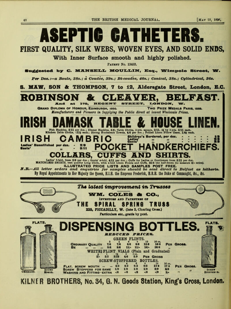 ASEPTIC CATHETERS. FIRST QUALITY, SILK WEBS, WOVEN EYES, AND SOLID ENDS, With Inner Surface smooth and highly polished. Patent No. 13453. ■a^eated by C. MAN SELL MOULLIN, Esq., Wimpole Street, W. Per Doz.a Boule, 38s.; a Coudee, 39s.; Bi-coudee, 40s.; Conical, 38s.; Cylindrical, 36s. S. MAW, SON & THOMPSON, 7 to 12, Aldersgate Street, London, E.C. ROBINSON & CLEAVER, BELFAST. And at 170, REGENT STREET, LONDON, 'VST. Grand Diploma of Honour, Edinburgh, isso. Two Prize Medals Paris, isss. Manufacturers and Pioneers in Supplying the Public direct at lowest Wholesale Prices. IRISH DAMASK TABLE & HOUSE LINEN. Fiih Napkins, 2/11 per doz.; Dinner Napkins, 5/6; Table Cloths, 2-yds. square, 2/11, 2i by 3-yds. 5/11 each. Kitchen Table Cloths, -/111 each; Strong Hackabaok Towels, 4/6 per doz.; Frilled Linen Pillow Oases, 1/41 eaoh. Children’s Bordered, per doz. Ladles’ ,, Gents’ IRISH CAMBRIC POCKET HANDKERCHIEFS. i/a s/a a/a Ladles Bents’ Hemstitched per doz. 2/8 a/ii COLLARS, CUFFS AND SHIRTS. Ladles’ 3-fsld, from 3/6 per doz.; Gents’ 4-fold, 4/11 per doz.; Caffs for Ladles or Gentlemen from 5/11 per doz. MATOHLBSS SHIRTS, best quality Long Cloth, with 4-fold Linen Fronts and Cuffs, 35/6 the half-dozen (to measure 2/- extra). ILLUSTRATED PRICE LISTS AND SAMPLES POST FREE. N.B.—AU letter orders and enquiries for samples should be sent direct to Belfast as hitherto. By Royal Appointments to Her Majesty the Queen, H.I.H. the Empress Frederick, H.R.H. the Duke ol Connaught, Ac., 4c. The latest improvement in Trusses WM. COLES A CO., Invhntom and Pathntehs of THE SPIRAL SPRING TRUSS 226, PICCADILLY, W. (late 3, Charing Crow.) Particular* etc., gratia by post. FLATS. OZouabx. DISPENSING BOTTLES. REDUCED PRICES. GREEN FLINTS. 3 4 6 8 12 16 oz. Ordinary Quality 7/6 7/6 8/6 8/6 12/6 16 6 Per Gross. Be 9/6 9/6 11/- 11/- 16/- 20/6 WHITE] FLINT VIALS (Plain and Graduated) 4 1 U 2 3oz. Per Gross. FLATS. UIII ‘1 III, 1 8/- 3/3 3/10 4/6 5/9 Per GROS8 ■pi SCREW-STOPPERED BOTTLES. iwbii.-. n 3 4 e 8 12 16 oz liiSSj 1 Flat, screw mouth 8/3 8/3 9,3 9/3 13 6 17 6 Hound Screw Stoppers for same 1/9 1/9 1/9 1/9 2/9 219 Bdoes. Washing and Fitting-extra •/« */6 -/« -/6 ‘19 lh KILNER BROTHERS, No. 34, 6. N. Goods Station, King’s Cross, London.