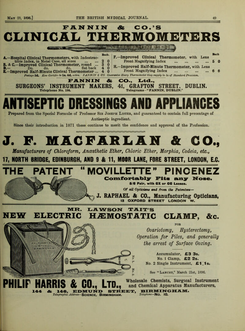 FANNIN & CO.’S CLINICAL THERMOMETERS Bach. A. —Hospital Clinical Thermometers, with Indestruc- tible Index, in Metal Case, all sizes 2 0 B. & C.—Improved Clinical Thermometer, round ... 3 0 D. — Do. do. do. flat back 4 0 E. —Improved Half-Minute Clinical Thermometer ... 4 0 F.—Improved Clinical Thermometer, with Lens Front Magnifying Index H.—Improved Half-Minute Thermometer, with Lens Front Magnifying Index Pottage 3d. Kew Certifict te Is. 6d. extra, f ANNIN 8f CO Guarantee Every Thermometer they supply to be of Standard Precision. FANNIN &, CO., Ltd., SURGEONS’ INSTRUMENT MAKERS, 41, GRAFTON STREET, DUBLIN. Telephone No. 198. Telegrams—“ FANNIN, DUBLIN.” Bach 5 0 6 6 ANTISEPTIC DRESSINGS AND APPLIANCES Prepared from the Special Formulae of Professor Sir Joseph Lister, and guaranteed to contain full percentage of Antiseptic ingredient. Since their introduction in 1871 these continue to merit the confidence and approval of the Profession. J. F. MACFARLAN & CO., Manufacturers of Chloroform, Ancesthetic Ether, Chloric Ether, Morphia, Codeia, etc., 17, NORTH BRIDGE, EDINBURGH, AND 9 & 11, MOOR LANE, FORE STREET, LONDON, E.C. THE PATENT “ MOVILLETTE PINCENEZ Comfortably Fits any Nose. 6/B Pair, with GX or CG Lenses. Of all Optician* and from the Patentee*— J. RAPHAEL & CO., Manufacturing Opticians, 13 OXFORD STREET LONDON W. MR. LAWSON T AIT’S NEW ELECTRIC HAEMOSTATIC CLAMP, &c. DUII Iff UADDIC Jfir PH I Tn Wholesale Chemists, Surgical Instrument rniLU ll AH If 19 & IjUbj LIUij and Chemical Apparatus Manufacturers, 144 & 146, EDMUND STREET, BIRMINGHAM. Telegraphic Address—SCIENCE, BIRMINGHAM. Telephone—Ho. 10. FOB Ovariotomy, Hysterectomy, Operation for Piles, and generally the arrest of Surface Oozing. Accumulator, £3 3s. No. 1 Clamp, £2 2s. No. 2 Single Instrument, £1_1si See “Lancet,” March 21st, 1896.