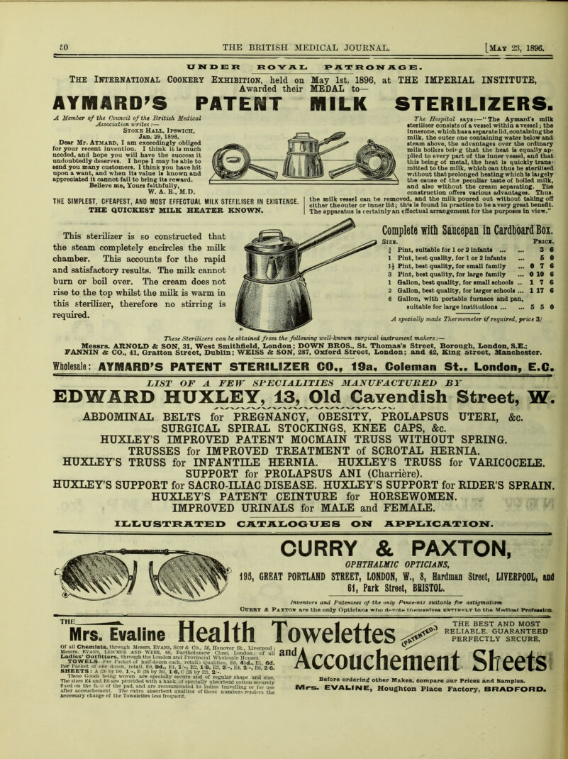 UNDER ROYAL PATRONAGE. The International Cookery Exhibition, held on May 1st, 1896, at THE IMPERIAL INSTITUTE, Awarded their MEDAL to— AYIHARD’S PATENT MILK STERILIZERS. A Member of the Council of the British Medical Association writes:— Stoke Hall, Ipswich, Jan. 29, 1896. Dear Mr. Aymabd, I am exceedingly obliged for yoar recent invention. I think it is much needed, and hope you will have the success it undoubtedly deserves. I hope I may be able to send you many customers. I think you have hit upon a want, and when its value is known and appreciated It cannot fail to bring its reward. Believe me, Yours faithfully, W. A. B„ M.D. THE SIMPLEST, CHEAPEST, AND MOST EFFECTUAL MILK STERILISER IN EXISTENCE. THE QUICKEST MILK HEATER KNOWN. The Hospital says:—“ The Aymard's milk steriliser consists of a vessel within a vessel; the innerone, which haea separate lid, containing the milk, the outer one containing water below and steam above, the advantages over the ordinary milk boilers beirg that the heat is equally ap- plied to every part of the inner vessel, and that this being ot metal, the heat is quickly trans- mitted to the milk, which can thus be sterilised without that prolonged heating which is laigely the cause of the peculiar taste of boiled milk, and also without the cream separating. The construction offers various advantages. Thus, the milk vessel can be removed, and the milk poured out without taking off either theouter or inner lid; this is found in praotice to be a very great benefit. The apparatus is certainly an effectual arrangement for the purposes In view.” This sterilizer is so constructed that the steam completely encircles the milk chamber. This accounts for the rapid and satisfactory results. The milk cannot bum or boil over. The cream does not rise to the top whilst the milk is warm in this sterilizer, therefore no stirring is required. Complete with Saucepan in Cardboard Box. Size. I Pint, suitable for 1 or 2 infants 1 Pint, best quality, for 1 or 2 Infants 1 A Pint, best quality, for small family 3 Pint, best quality, for large family 1 Gallon, best quality, for small schools .. 2 Gallon, best quality, for larger schools ... 6 Gallon, with portable furnace and pan, suitable for large institutions Pbick. 3 6 6 0 0 7 6 0 10 6 17 6 1 17 6 5 5 0 A specially made Thermometer if required, price 3/ These Sterilizers can be obtained from the following well-known surgical instrument makers:— Messrs. ARNOLD & SON, 31, West Smithfield, London; DOWN BROS., St. Thomas’s Street, Borough, London, S.E.: FANNIN & CO., 41, Grafton Street, Dublin; WEISS & SON, 287, Oxford Street, London; and 42, King Street, Manchester. Wholesale: AYMARD’S PATENT STERILIZER 00., 19a, Coleman St.. London, E.C. LIST OF A FEW SPECIALITIES MANUFACTURED BY EDWARD HUXLEY, 13, Old Cavendish Street, W. ABDOMINAL BELTS for PREGNANCY, OBESITY, PROLAPSUS UTERI, &c. SURGICAL SPIRAL STOCKINGS, KNEE CAPS, &c. HUXLEY’S IMPROVED PATENT MOCMAIN TRUSS WITHOUT SPRING. TRUSSES for IMPROVED TREATMENT of SCROTAL HERNIA. HUXLEY’S TRUSS for INFANTILE HERNIA. HUXLEY’S TRUSS for VARICOCELE. SUPPORT for PROLAPSUS ANI (Charriere). HUXLEY’S SUPPORT for SACRO-ILIAC DISEASE. HUXLEY’S SUPPORT for RIDER’S SPRAIN. HUXLEY’S PATENT CEINTURE for HORSEWOMEN. IMPROVED URINALS for MALE and FEMALE. ILLUSTRATED CATALOGUES ON APPLICATION. CURRY & PAXTON, OPHTHALMIC OPTICIANS, 195, GREAT PORTLAND STREET, LONDON, W., 8, Hardman Street, LIVERPOOL, and 61, Park Street, BRISTOL. Inventors and Patentees of the only Ptnce-niz suitable for astigmatism Cubby A Paxton are the only Opticians who <1*-vot« themselves knttmklt to the Medical Profession THE THE BEST AND MOST RELIABLE. GUARANTEED PERFECTLY SECURE. Mrs. Evaiine Health Towelettes ^ andAccouchement Sheets Of all Chemists, through Messrs. Evans, Son & Co., 56, Hanover St., Liverpool; Messrs. Evans, Lesoher and Webb, 60, Bartholomew Close. London: of all Ladies' Outfitters, through the London and Provincial Wholesale Houses. TOWELS—Per Packet of half-dozen each, retail: Qualities, EO, 4Ad., El, 6d. Per Packet of one dozen, retail. EO. 9d., El. 1 -, E2, 1 6, E., 2 E4. 2 EO 2 6. SHEETS : A (26 by 18), 1/-, B (26 by 26), 16, C (26 by 32), 2/-. These Goods being woven are specially secure and of regular shape and size. The sizes *14 and EG are provided with a hank of specially absorbent cotton securely £xed on the f&-:e of the pad, and are recommended to ladies travelling or for use after accouchement. The extra absorbent oualites of these numbers'renders the necessary change of the Towelettes less frequent. Before ordering other Makes, compare our Prices and Samples. Mrs. EVALINE, Houghton Place Factory, BRADFORD.