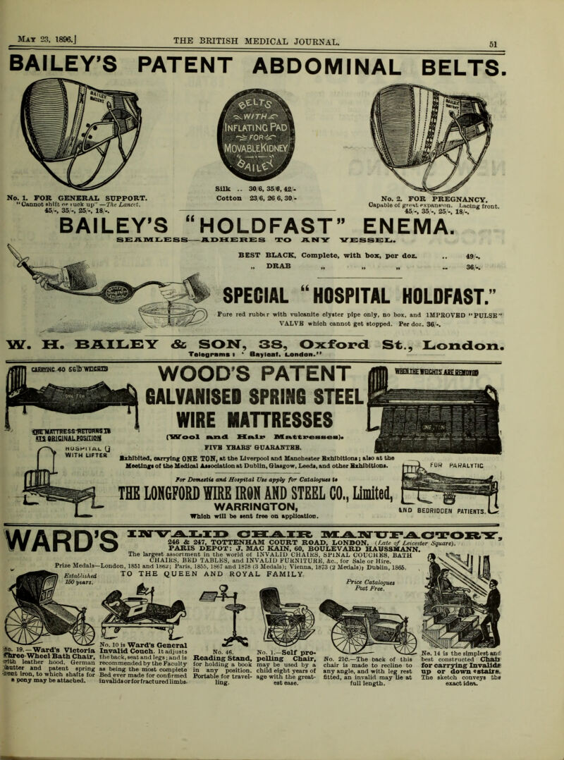 WARD’S CHAIR 246 & 247, TOTTENHAM COURT ROAD, LONDON, (f-ate of Leicester Square) PARIS DEPOT: J. MAC KAIN, 60, BOULEVARD HAUSSMANN. The largest assortment in the world of INVALID CHAIKS, SPINAL COUCHES, BATH CHAIKS, BED TABLES, and INVALID FURNITURE, &c., for Sale or Hire. Pnze Medals—London, 1851 and 1882; Paris, 1855, 1867 and 1878 (3 Medals); Vienna, 1873 (2 Medals)) Dublin, 1865, Established TO THE QUEEN AND ROYAL FAMILY. Price Catalogues Post Free. BAILEY’S PATENT ABDOMINAL BELTS. 19.—Ward’s Victoria snree Wheel Bath Chair, 'ffitfa leather hood. German flutter and patent spring l&oot iron, to which shafts for * pony may be attached. No. io is Ward’s General Invalid Couch. It adjusts No. 46. No. 1.—Self pi the back, seat and legs; and is Reading Stand, pelling Cha recommended by the Faculty for holding a book may be used bj as being the most complete in any position, child eight years Bed ever made for confirmed Portable for travel- age with the gre invalidsorforfracturedlimbs. ling. est ease. No. 21c.—The back of this chair is made to recline to any angle, and with leg rest fitted, an invalid may lie at full length. Ne. 14 is the simplest arc! best constructed Chatt for carrying Invalid# up or down «stall*. The sketch conveys exact idea. No. 1. FOR GENERAL SUPPORT. Cannot shift or tuck up —The Lancit. 45/-, 35/-, 25/-, 18/-. Silk .. 30/6,350,42/- Cotton 23,6,26 6,30- No. 2. FOR PREGNANCY. Capable of great expans’nn. Lacing front 45 -, 35/-, 25/-, 18/-. BAILEY’S “HOLDFAST” ENEMA. SEAMLESS—ADHERES TO ANY VESSEL. SPECIAL “HOSPITAL HOLDFAST.” Pure red rubbtr with vulcanite clyster pipe only, no box, and 1MPHOVBD PULSE” VALVE which cannot get stopped. Per doz. 36/-. W. H. BAILEY ds SON, 3S~ Oxford St., London. Telegrams I * Bayleat. London.” WOOD'S PATENT GALVANISES SPRING STEEL WIRE MATTRESSES (Wool and Hair MattreaBea). FIVE YEARS’ GUARANTEE. Exhibited, carrying ONE TON, at the Liverpool and Manchester Exhibitions; alto at the Meetings of the Medical Association at Dublin, Glasgow, Leeds, and other Exhibitions. HHEHIHE f QCHIS ABE P«imq FUR PARALYTIC BEST BLACK, Complete, with box, per doz. „ DRAB 49,'-. 36/-. C4BEQNC 40 56lb WECHIS VIS ORIGINAL P0S1T1GH MUS8I IAL (j WITH LIFTER For Domestic and Hospital Use apply fo~ Catalogues t» THE LONGFORD WIRE IRON AND STEEL C0„ Limited, WARRINGTON, 4ND BEDRIDDEN PATIENTS