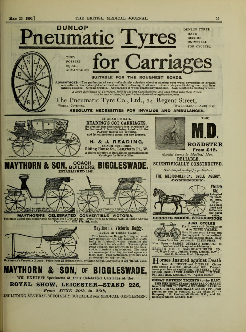 DUNLOP Pneumatic Tyres DUNLOP TYRES HAVE BECOME UNIVERSAL FOR CYCLESJ THEY POSSESS EQUAL ADVANTAGES ADVANTAGES.—The perfection cf ease.—Absolutely noiseless whether passing over wood pavements or granite sets.—Reduction in draught of at least one third.—Saving of all wear to the carriage.—Skidding over tram liner entirely avoided.—Give no trouble.—Appearance of wheel practically unaltered.—Can be fitted to existing wheels. A large Exhibition of Carriages, built by the best Coachbuilders, and each fitted -with these Tyres, can be seen at, also full particulars obtained on application from The Pneumatic Tyre Co., Ltd., 14 Regent Street, Works: Coventry. (WATERLOO PLACE) ABSOLUTE NECESSITIES FOR INVALIDS AND AMBULANCES. BY ROAD OR RAIL. READING S COT CARRIAGES, the greatest ease and comfort ever i ntroduced for the Removal of Invalids, being fitted with the Patent Noiseless Wheels, and let on moderate terms, for any journey. H. & J. READING, COACH BUILDERS, Riding House St., Langham PI., W. A choice selection of Broughams and fashionable Carriages for Sale or Hire. MAYTHORN & SON, BS,?£iKs, BIGGLESWADE. ESTABLISHED 1842. MAYTHORN’S CELEBRATED CONVERTIBLE VICTORIA* The most useful and comfortable Carriage for a Doctor’s use. Price from 65 Guineas cash, or Three Annual Payments of £23 17s. 9d. each. Maythorn’s Victoria Buggy. (BUILT IN THREE SIZES.) This handsome Buggy is hung on most easy Dennet springs, has Lancewood shafts hung in fulcrums, which neutralize the oscillation of horse’s action. The seat gives great support and protection to the back, and is luxuriously upholstered. The steps are so arranged that ingress and egress are most easy. Full particulars, price list, and photograph on application, or Three Annual Payments of £9 7s. 6d. each. MAYTHORN & SON, of BIGGLESWADE, Will EXHIBIT Specimens of their Celebrated Carriages at the ROYAL SHOW, LEICESTER—STAND 226, From JUNE 20th to 26th, INCLUDING SEVERAL SPECIALLY SUITABLE fob MEDICAL GENTLEMEN. Special terms to Medical Men. RELIABLE. SCIENTIFICALLY CONSTRUCTED. Send, stamped envelope for particulars, THE MEDICO-CLERICAL CYCLE AGENCY, COVENTRY. BEDDOE8 MOORE, Ylctoria Gig. Adapted for medi- oal men. 26 gs. Leather hood and india-rub- ber tyre, extra. STOURBRIDGE AJAX CYCLES For Ladies and Gextlemen Are RICH VALUE. 25 to 30 per cent. Saved and Carriage paid. Immense Stock New and Second Hasd. Easy Terms from 10s. per month. LISTS FREE. Now Open — LARGE CYCLING SCHOOLS at London and Liverpool.—Addresses: BRITISH CYCLE MANUFACTURING CO., 42, High Street, Camden Town, London, N.W.; and 45, Everton Road, Liverpool. TTorses Insured against Death from ACCIDENT and DISEASE. Claims paid exceed £100,000. Established 1878. Prospec- tuses post free on application.—IMPERIAL LIVE- STOCK INSURANCH ASSOCIATION, LIMITED, Pall Mall Bast, London, S.W. Agents wanted. CHEAP RETURN TICKETS to the EAST. THU FBNINSULARand ORIENTAL COMPANY 1st le RETURN TICKETS at REDUCED FARES to INDIA, CHINA, AUSTRALIA, and EGYPT.—Full partlcnlars can be obtained at the offices of the Company, 122, Leadenhall Street, E.U., and 25, Cockspnr Street, London, S.W.
