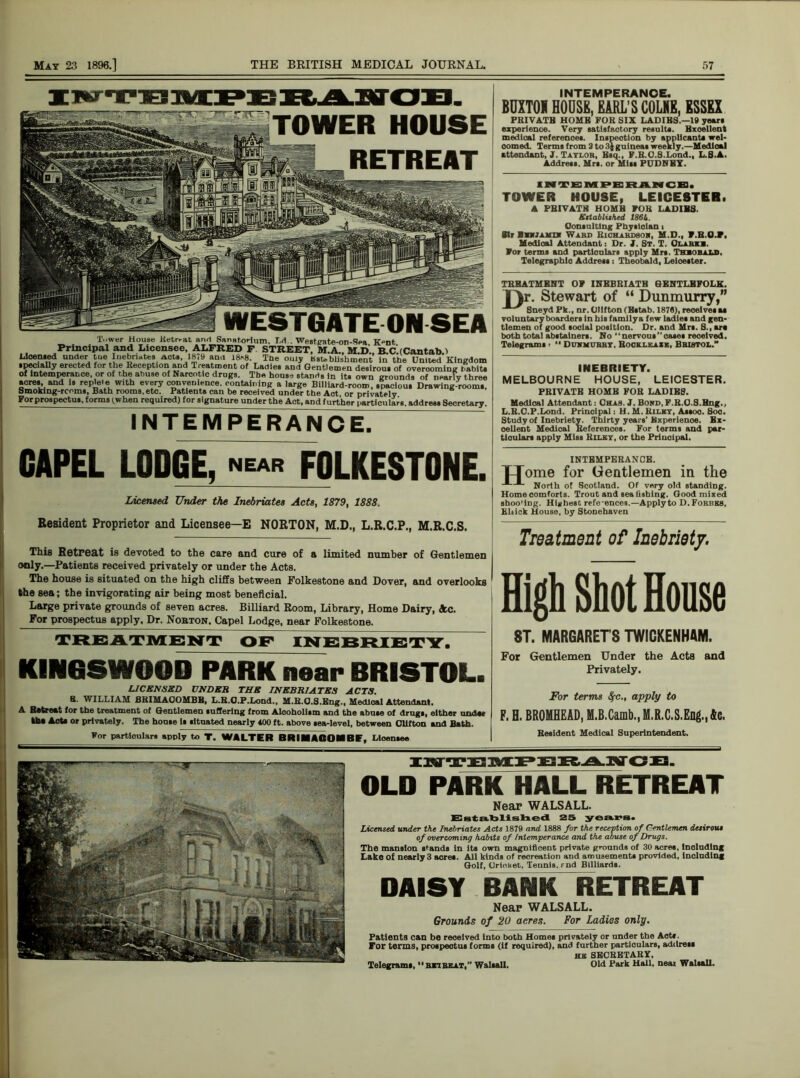 iwransPBitAiffCS. TOWER HOUSE RETREAT WESTGATE ON SEA Tower House Retrrat an<1 Sanatorium. T.d.. Westpate-on-Sea K-nt, Principal and Licensee, ALFRED F STREET, M.A., M.D., B.CdCantab.i Licensed under tue Iuebn*tes Acts 1879 and 18*8. The ouiy Bsublishmeut in the United Kingdom specially erected for the Reception and Treatment of Ladies and Gentlemen desirous of overcoming habits of intemperance or of the abuse of Narcotic drugs. Tbe houss stand, in its own grounds of nearly three acres, and is replete with every convenience, containing a large Billiard-room, spacious Drawing-rooms, Smoking-rooms, Bath rooms,etc. Patients can be received under the Act or privately For prospectus, forms (.when required) for signature under the Act, and further particulars, address Secretary. INTEMPERANCE. CAPEL LODGE, near FOLKESTONE. Licensed Under the Inebriates Acts, 1879, 1888. Resident Proprietor and Licensee—E NORTON, M.D., L.R.C.P., M.R.C.S. This Retreat is devoted to the care and cure of a limited number of Gentlemen only.—Patients received privately or under the Acts. The house is situated on the high cliffs between Folkestone and Dover, and overlooks the sea; the invigorating air being most beneficial. Large private grounds of seven acres. Billiard Room, Library, Home Dairy, See. For prospectus apply. Dr. Norton, Capel Lodge, near Folkestone. TREATMENT OF INEBRIETY. KINGSWOOD PARK near BRISTOL. LICENSED UNDER THE INEBRIATES ACTS. 8. WILLIAM SKIMAOOMBH, L.R.O.P.Lond., M.H.O.S.Eng., Medical Attendant. A Retreat for the treatment of Gentlemen Buffering from Alcoholism and the abate of drags, either under the AoW or privately. The house It situated nearly 400 ft. above sea-level, between Clifton and Bath. for particulars apply to T. WALTER BRIMACOIBE, Licensee INTEMPERANCE. BUXTOI HOUSE, EARL’S COLNE, ESSEX PRIVATB HOMB FOR SIX LADIES.—19 years experience. Very satisfactory results. Excellent medical references. Inspection by applicants wel- comed. Terms from 3 to 3j guineas weekly.—Medloal attendant, 3. Taylor, Esq., F.R.O.S.Lond., L.S.A. Address. Mrs. or Mitt PUDNBX. INTEMPERANCE. TOWER HOUSE, LEICESTER. A PRIVATE HOMB FOR LADIBS. Ettablufud 186k. Consulting Physician t Sir litJiun Ward Richardson, M.D., T.B.O.F, Medloal Attendant: Dr. I. St. T. Clarke. For terms and partlonlars apply Mrs. Theobald. Telegraphic Address : Theobald, Leicester. TREATMENT OF INEBRIATE GENTLBFOLK. TV. Stewart of “ Dunmurry,” t Sneyd Pk., nr. Clifton (Bstab. 1878), receives as volantary boarders in his family a few ladies and gen- tlemen of good social position. Dr. and Mrs. S., are both total abstainers. No “nervous”oases received. Telegrams •  Duhmurby, Rockleaxe. Bristol.” INEBRIETY. MELBOURNE HOUSE, LEICESTER. PRIVATE HOME FOR LADIES. Medical Attendant: CJhas. J. Bond, F.R.0.8.Eng., L.R.O.P.Lond. Principal: H. M. Kilby, Assoo. Soc. Study of Inebriety. Thirty years’Experience. Ex- cellent Medical References. For terms and par- ticulars apply Miss Riley, or the Principal. INTEMPERANCE. TTome for Gentlemen in the North of Scotland. Of very old standing. Home comforts. Trout and sea fishing. Good mixed sboo'ing. Highest refe-ences.—Apply to D.Forbks, Eltick House, by Stonehaven Treatment of Inebriety. High Shot House 8T. MARGARETS TWICKENHAM. For Gentlemen Under the Acts and Privately. For terms 8fc., apply to F. H. BROMHEAD, M.B.Camb., M.R.C.S.Eng., Ac. Resident Medical Superintendent. IlffTEMPEBANCB. OLD PARK HALL RETREAT Near WALSALL. Established 25 years. Licensed under the Inebriates Acts 1879 and 1888 for the reception of Gentlemen desirous of overcoming habits of Intemperance and the abuse of Drugs. The mansion stands in its own magnificent private grounds of 30 acres. Ineluding Lake of nearly 3 aeres. All kinds of recreation and amusements provided, including Golf, Cricket, Tennis, rnd Billiards. DAISY BANK RETREAT Neap WALSALL. Grounds of 20 aeres. For Ladies only. Patients can be received Into both Homes privately or under the Acts. For terms, prospectus forms (if required), and further particulars, address HE SECRETARY, Old Park Hall, neat Walsall. Telegrams,  ret belt,” Walsall.