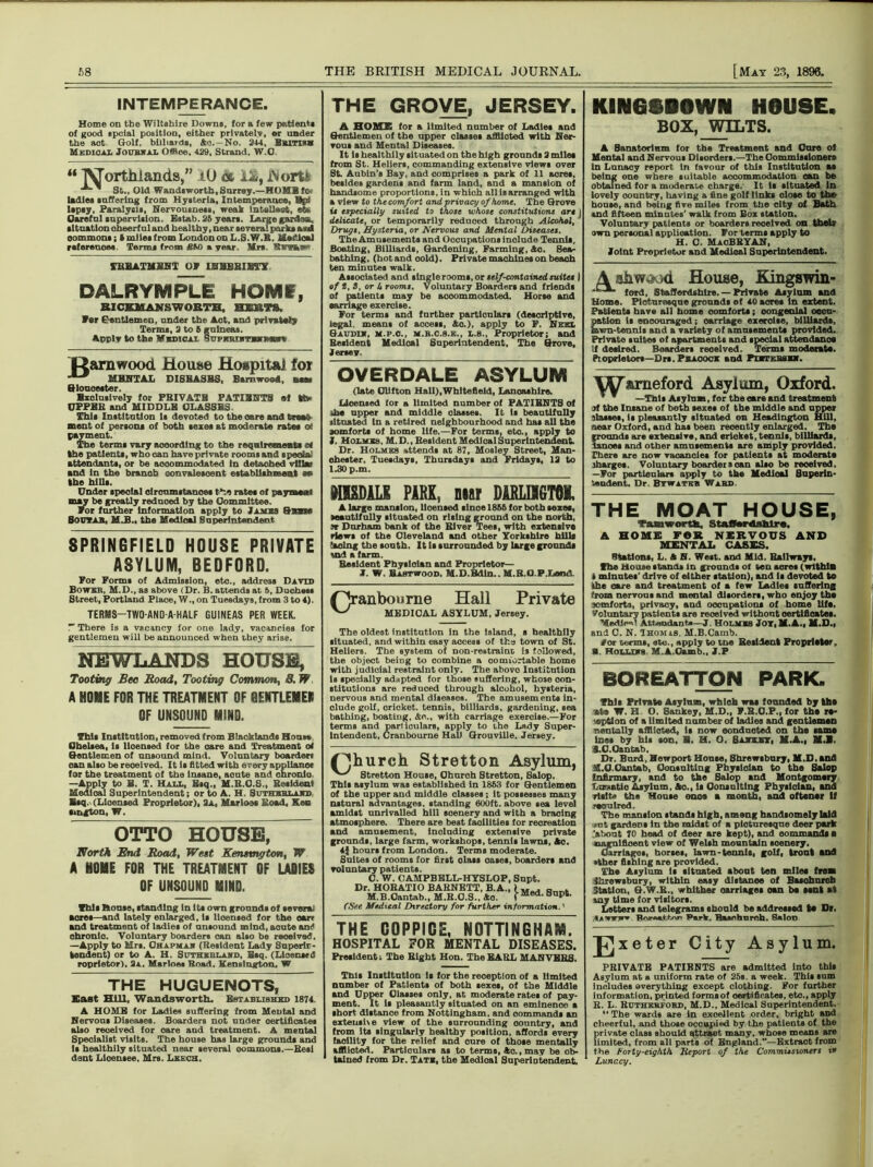 INTEMPERANCE. Home on the Wiltshire Downs, for a few patient* of good spcial position, either privately, or under the act Golf, billiards, &o. — No. 244, British Medical Joubwal Office, 429, Strand. W.O. “ 'NJorthlancLs,” 10 cc U, i\ort£ ' St., Old Wand*worth, Surrey.—HOME fo» ladle* suffering from Hysteria, Intemperance, Gpi ltpsy, Paralysis, Nervousness, weak lntellast, ote Careful supervision. Estab. 25 year*. Large garfao, situation oheerf ul and healthy, near several park* and commons; i miles from Loudon on L.S.W.B. sSec'.ioal references Terms from A50 a year. Mrs. Swiss- TBBATMJiBT Of IBHBBIBTX DALRYMPLE HOMS, BICEUANSWOBTH, HERTS. far Gentlemen, under the Aot, and privately Terms, 2 to 5 guineas. Apply to the Medical SupmuomniiHar* tiamwood House Hospital foi MENTAL DISEASES, Bsmwood, nan Gloucester. Bxolusively for PBIVATB PATI3NTS ef ttv CPFBB and MIDDLK CLASSES This Institution Is devoted to the care and treak ment of persons of both sexes at moderate rates of payment. The terms vary according to the requirements t* the patients, who can have private rooms and special attendants, or be accommodated in detached villa* and In the branch convalescent establishment *. the hills. Under special olrcumstanoes the rates of payment may be greatly reduced by the Committee. for farther Information apply to James Baane So UTAH, M.B.. the Medical Superintendent SPRINGFIELD HOUSE PRIVATE ASYLUM, BEDFORD. For Forms of Admission, etc., address David Bower, M.D., as above (Dr. B. attends at 6, Duchess Street, Portland Place, W., on Tuesdays, from 3 to 4). TERMS—TWO-AND-A-HALF GUINEAS PER WEEK. T There is a vacancy for one lady, vacancies for gentlemen will be announced when they arise. NEWLANDS HOUSE, Tooting Bee Bead, Tooting Common, 8. W A HOME FOR THE TREATMENT OF OENTLEMEN OF UNSOUND MIND. This Institution, removed from Blackland* Hons* Chelsea, is licensed for the care and Treatment of Gentlemen of unsound mind. Voluntary boarder* can also be received. It is fitted with every appliance for the treatment of the insane, aoute and chronic. —Apply to H. T. Hall, Esq., M.R.C.Q., Resident Medical Superintendent; or to A. H. Suthbblajtd, Bsq. (Licensed Proprietor), 3a, Marios* Road, Ken sington, W, OTTO HOUSE, Worth End Road, Writ Kentmgton, W A HOME FOR THE TREATMENT OF LADIES OF UNSOUND MIND. This House, standing in its own grounds of several sores—and lately enlarged, is lioensed for the car* and treatment of ladies of unsound mind, acute and chronic. Voluntary boarders can also be received, —Apply to Mrs. Ohapmah (Resident Lady Snpertr- kendent) or to A. H. Suthkhlawd, Bsq. (Licensed roprietor). 3a. Marloes Road. Kensington. W THE HUGUENOTS, East Hill, Wandsworth. Established 1874. A HOME for Ladies suffering from Mental and Nervous Diseases. Boarders not under certificate* also received for oare and treatment. A mental Specialist visits. The house has large grounds and Is healthily situated near several oommons.—Rest dent Licensee, Mrs. Leech. THE GROVE, JERSEY. A HOME for a limited number of Ladles and Gentlemen of the npper classes afflicted with Ner- vons and Mental Diseases. It is healthily situated on the high grounds 3 miles from St. Hellers, commanding extensive view* over St. Aubin’s Bay, and comprises a park of 11 acres, besides gardens and farm land, and a mansion of handsome proportions, in which all is arranged with a view to the comfort and privacy of home. The Grove is especially suited to those whose constitutions art j delicate, or temporarily reduced through Alcohol, 3 Drugs, Hysteria, or Nervous and Mental Diseases. The Amusements and Occupations include Tennis, Boating, Billiards, Gardening, Farming, Ao. Sea- bathing , (hot and oold). Private machines on beach ten minutes walk. Associated and single rooms, or self-contained suites ) of t, S, or U rooms. Voluntary Boarders and friends of patients may be acoom m odated. Horse and carriage exercise. For terms and farther particulars (descriptive, legal, means of access, Ao.), apply to F. Neel Saudi*, m.p.o., m.b.c.s.e., l.s., Proprietor; and Resident Medical Superintendent, The Grove, Jersey. OVERDALE ASYLUM (late Olifton Hall),Whitefleld, Lancashire. Licensed for a limited number of PATIENTS of ihe npper and middle olasses. It is beantifnlly ritnated In a retired neighbourhood and has all the aomforts ol home life.—For terms, etc., apply to I. Holmes, M.D., Resident Medical Superintendent. Dr. Holmes attends at 87, Mosley Street, Man- chester. Tuesdays, Thursdays and Fridays, 13 to 1.30 p.m. MISDILE PARK, mar DARLHGTOK. A large mansion, licensed slnoe 1858 for both sexes, •eantifnlly situated on rising ground on the north, Jr Durham bank of the River Tees, with extensive riews of the Cleveland and other Yorkshire hills lacing the south. It Is surrounded by large grounds «nd a farm. Resident Pbyslolan and Proprietor— 1. W. Bastwood. M.D.Bdln.. M.B.O.P.Land. f'jranbourne Hall Private MEDICAL ASYLUM, Jersey. The oldest institntion in the island, s healthily situated, and within easy access of the town of St. Hellers. The system of non-reatrainu is followed, the object being to combine a comfortable home with judicial restraint only. The above Institution is specially adapted for those suffering, whose con- stitutions are reduced through alcohol, hysteria, nervous and mental diseases. The amusements in- clude golf, cricket, tennis, billiards, gardening, sea bathing, boating, An., with carriage exercise.—For terms and particulars, apply to ihe Lady Super- intendent, Cranbourne Hal) Grouville. Jersey. ('Jhurch Stretton Asylum, Stretton House, Ohuroh Stretton, Salop. This asylum was established in 1853 tor Gentlemen of the upper and middle classes; it possesses many natural advantages, standing 600ft. above sea level amidst unrivalled hill scenery and with a bracing atmosphere. There are best facilities for recreation and amusement, including extensive private grounds, large farm, workshops, tennis lawns, Ao. 4} hoars from London. Terms moderate. Suites of rooms for first olass oases, boarders and voluntary patients. C. W. CAMPBELL-HYSLOP. Supt. Dr. HORATIO BARNETT, B. A., 1M . n . M.B.Cantab., M.B.O.S.. Ao. f Med’ 8npt' {See Medical Directory for further information.' THE COPPICE, NOTTINGHAM. HOSPITAL FOR MENTAL DISEASES. President; The Bight Hon. The EARL MAN VERS. This Institntion Is for the reeeptlon of a limited number of Patients of both sexes, of the Middle and Upper Olasses only, at moderate rates of pay- ment. It Is pleasantly situated on an eminenoe a short distance from Nottingham, and commands an extensive view of the surrounding oountry, and from its singularly healthy position, afford* every facility for the relief and cure of those mentally afflicted. Particulars as to terms, Ao., may be ob- tained from Dr. Tate, the Medical Superintendent. KINGSBQWN HOUSE. BOX, WILTS. A Sanatorium for the Treatment and Cure ol Mental and Nervous Disorders.—The Commissioners in Lunacy report in favour of this Institution at being one where suitable accommodation can be obtained for a moderate charge. It it situated in lovely oonntry, having a fine golf links close to the bouse, and being five miles from the eity of Bath and fifteen minutes’ walk from Box station. Voluntary patients or boarders received on their own personal application. For terms apply to H. C. MaoBRYAN, Joint Proprietor and Medical Superintendent. A shwtftjd House, Kingswin- '*■ ^ ford, Staffordshire. — Private Asylum and Home. Picturesque grounds of 40 acres in extent. Patients have all home comforts; congenial occu- pation is encouraged; carriage exercise, billiards, lawn-tennis and a variety of amusements provided. Private suites of apartments and special attendance If desired. Boarders reoeived. Terms moderate. Pioprietors—Drs. Pbacoci and Phtebsex. Vy&meford Asylum, Oxford. * ~ —This Asylum, for theeare and treatment 3t the Insane of both sexes of the middle and npper !lasses, is pleasantly situated on Headington Hill, near Oxford, and has been recently enlarged. The grounds are extensive, and cricket, tennis, billiards, lanoes and other amusements are amply provided. There are now vacancies for patients at moderate charges. Voluntary boarder scan also be reoeived. —For particular* apply to the Medical Superin- tendent. Dr. Bywatkb Ward THE MOAT HOUSE, Taaworth, Staffordshire. A HOME FOR NERVOUS AND MENTAL CASES. Stations, L. A N. West, and Mid. Railways, (he House stands in grounds ol ten acre* (within t minutes' drive of either station), and Is devoted to khe oare and treatment of a few Ladies suffering from nervous and mental disorders, who enjoy the jemforts, privacy, and occupations of home life. Voluntary patients are reoeived without certificates. Medico’ Attendant*—J. Holmes Jor.M.A., M.D., and 0. N. Thomis. M.B.Camb. #or terms, etc., apply to too Resident Proprietor, a. Hollies M.A.Oamb., J.P BOREATTON PARK. This Private Asylum, whieh was founded by the ate W. H O. Gankey, M.D., F.R.O.P., for the re* 'option of a limited number of ladies and gentlemen r.antally afflicted, is now conducted on the same ines by his son, E. H. O. Sajulet, M.A., M.B. S.C.Otntab. Dr. Burd, Newport Honse, Shrewsbury, M.D. and S.O.Oantab, Consulting Pbyslolan to the Salop infirmary, and to the Salop and Montgomery Lraatio Asylum, Ac., is Consulting Physician, and visit* tha House once a month, and oftener If required. The mansion stands high, among handsomely laid ■jnt gardens In the midst of a picturesque deer park >bont TO head of deer are kept), and commands • uornlfioent view of Welsh mountain soenery. Carriages, horses, lawn-tennis, golf, trout and •ther fishing are provided. The Asylum is situated About ten miles from ihrewsbury, within easy distance of Baschnrcb Station, 6.W.R., whither carriages oan be sent at any time for visitors. Letters and telegrams should be addressed te Dr. ,*>«rrjr» BoraaSLor. Park. Basnhurch. Salon J]xeter City Asylum. PRIVATE PATIENTS are admitted Into this Asylum at a uniform rate of 25s. a week. This sum includes everything except clothing. For further information, printed formsof certificates, etc., apply R. L. Rutherford, M.D., Medical Superintendent. “ The wards are in excellent order, bright and cheerful, and those occupied by the patients of the private class should attract many, whose means are limited, from all parts of England.—Extract from the Forty-eighth Report of the Commissioners tv Lunacy.