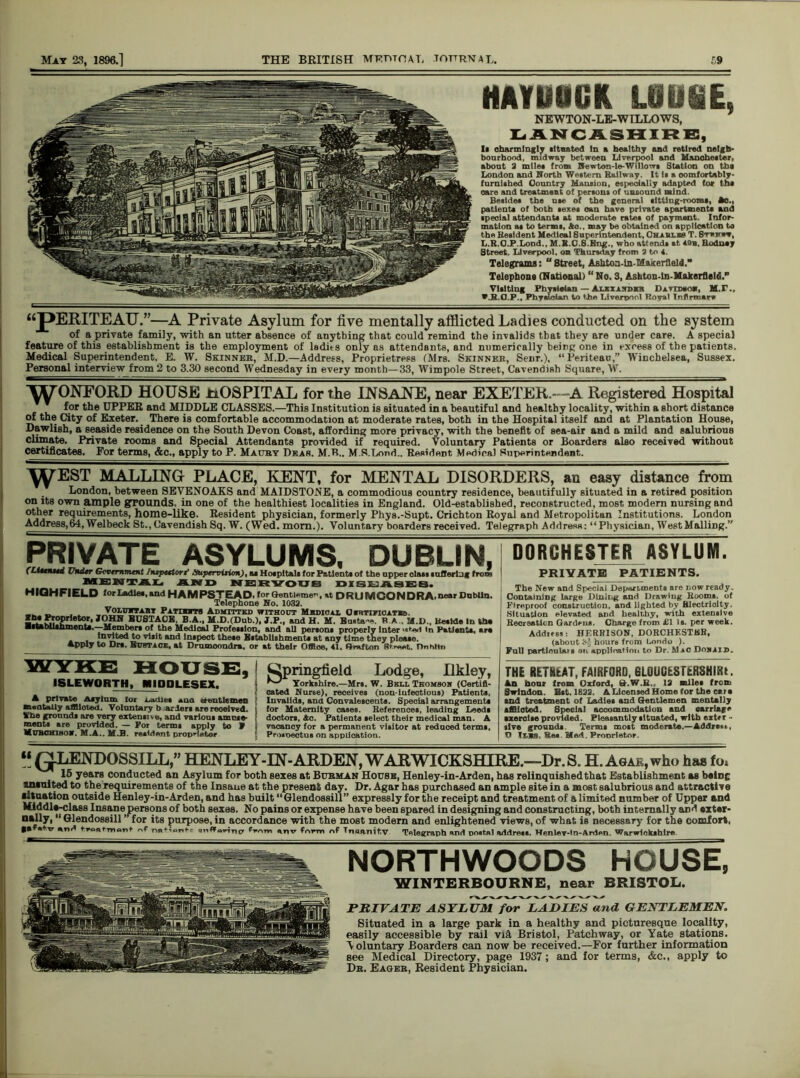 HAYUOGK LOUSE, NEWTON-LE-WILLOWS, LANCASHIRE, Ii charmingly titrated In a healthy and retired neigh- bourhood, midway between Liverpool and Manchester, about 2 mi let from Hewton-le-Willow* Station on the London and North Western Railway. It it a oomfortably- (umlthed Country Mansion, especially adapted for tht care and treatment of persons of unsound mind. Besides the me of the general iltting-rooms, Ac., patients of both sexes oan have private apartments and special attendants at moderate rates of payment. Infor- mation at to terms, Ac., may be obtained on application to the Resident Medical Superintendent, Chxuxbs T. Sfajntw, L.R.GJP.Lond., M.S.O.S.Bng., who attends at. sob, Rodney Street, Liverpool, on Thursday from 2 to 4. Telegrams: “ Street, Ashtoa-in-MakerfleM. Telephone (National) “No. 3, Ashton-ln-Makerfleld.” Visiting Physician — Aukxandzb Dsnssaa, M.T., *ja.a.P., Phy«I©iAn to tba Liverpool Royal Tpflrvnar* “pERITEAU.”—A Private Asylum for five mentally afflicted Ladies conducted on the system of a private family, with an utter absence of anything that could remind the invalids that they are under care. A special feature of this establishment is the employment of ladies only as attendants, and numerically being one in excess of the patients. Medical Superintendent, E. W. Skinner, M.D.—Address, Proprietress (Mrs. Skinner, Senr.), “Periteau,” Winchelsea, Sussex. Personal interview from 2 to 3.30 second Wednesday in every month—33, Wimpole Street, Cavendish Square, W. WONFORD HOUSE HOSPITAL for the INSANE, near EXETER.—A Registered Hospital for the UPPER and MIDDLE CLASSES.—This Institution is situated in a beautiful and healthy locality, within a short distance of the City of Exeter. There is comfortable accommodation at moderate rates, both in the Hospital itself and at Plantation House, Dawlish, a seaside residence on the South Devon Coast, affording more privacy, with the benefit of sea-air and a mild and salubrious climate. Private rooms and Special Attendants provided if required. Voluntary Patients or Boarders also received without certificates. For terms, &c., apply to P. Maury Dear. M.R.. M.S.Lond.. Resident Medical Superintendent. \\rEST MALLINGr PLACE, KENT, for MENTAL DISORDERS, an easy distance from London, between SEVENOAKS and MAIDSTONE, a commodious country residence, beautifully situated in a retired position on its own ample grounds, in one of the healthiest localities in England. Old-established, reconstructed, most modern nursing and other requirements, home-like. Resident physician, formerly Phys.-Supt. Crichton Royal and Metropolitan Institutions. London Address, 64, Welbeck St., Cavendish Sq. W. (Wed. mom.). Voluntary boarders received. Telegraph Address: “ Physician, West Mailing.” PRIVATE ASYLUMS, DUBLIN, (Hunted Under Government Inspectors’ Supervision), aa Hoapitale for Patients of the upper class suffering from mental an d nervous diseases. HIQHFIELD for Ladle*, and HAMPSTEAD, for GenUeme, »t DRU MCONDRA. near Dublin. Telephone No. 1032. __ „ . . VoLujrrx” ratimxts Admitted without Mhdioax CranwcATra. SSiS0?'1®40/' JOHN BUSTAOBI, B.A., M.D.(Dub.), J.P., and H. M. Busta-e. B A, M.D.. Be*tde In th* ■•tablUhmenU. Member* of the Medical Profession, and all person* properly Inter *,r-ed In Patient*. ar* Invited to vl*it and Inspect these Establishment* at any time they please. Apply to Dr*. Bubtxok, at Dromoondra, or at their Office. 41. Grafton Street. Dntiltn DORCHESTERASYLUM. PRIVATE PATIENTS. The New and Special Departments are now ready. Containing large Dining and Drawing Room*, of Fireproof construction, and lighted by Electricity. Situation elevated and healthy, with extensive Recreation Gardens. Charge from £1 Is. per week. Address: HERR1SON, DORCHESTER, (about 3-J hours from Londo ). Pull particulars on application to Dr. MiG Dokxid, WYKE HOUSE, ISLEWOBTH, MIDDLESEX. A private Asylum lor Ladies *ua ctbutlemen mentally afflicted. Voluntary b ardors are received. Whe grounds are very extensive, and various amuse* ments are provided. — For terms apply to W Mubohibom. M.A.. M.B. resident propnetor Springfield Lodge, Ilkley, ^ Yorkshire.—Mrs. W. Bull Thomson (Certifi- cated Nurse), receives (non-infectious) Patient*. Invalids, and Convalescents. Special arrangement* for Maternity cases. References, leading Leeds doctor*, Ac. Patients select their medical man. A vacancy for a permanent visitor at reduced terms, PriMoectus on application. THE REHEAT, FAIRFORD, GLOUCESTERSHIRE An hoar from Oxford, G.W.R., 12 mile* from Swindon. Bst. 1822. A Licensed Home for the or* and treatment of Ladle* and Gentlemen mentally afflicted. Special accommodation and oarrlage •zeroise provided. Pleasantly situated, with extrr - slve grounds. Term* mo*t moderate.—Adds*,,. O 1T.B8. Re* Med. Pronrletor. “ Q-LENDOSSILL,” HENLEY-IN-ARDEN, WARWICKSHIRE.—Dr. S. H. Agar, who has fo* 15 years conducted an Asylum for both sexes at Burman House, Henley-in-Arden, has relinquished that Establishment as baing ananited to the requirements of the Insane at the present day. Dr. Agar has purchased an ample site in a moat salubrious and attractive situation outside Henley-in-Arden, and has built “Glendossill” expressly for the receipt and treatment of a limited number of Upper and Middle-class Insane persons of both sexes. No pains or expense have been spared in designing and constructing, both internally and extar- nally,  Glendossill ” for its purpose, in accordance with the most modern and enlightened views, of what is necessary for the comfort, g*f«*xr and IwaHnant no- from ,nv form of Tnsanit.v Telegraph and octal addre**. HenleT-ln-Arden. Warwickshire NORTHWOODS HOUSE, WINTERBOURNE, near BRISTOL. PRIVATE ASYLUM for LADIES and GENTLEMEN. Situated in a large park in a healthy and picturesque locality, easily accessible by rail vid Bristol, Patchway, or Yate stations. V oluntary Boarders can now be received.—For farther information see Medical Directory, page 1937; and for terms, &c., apply to Dr. Eager, Resident Physician.