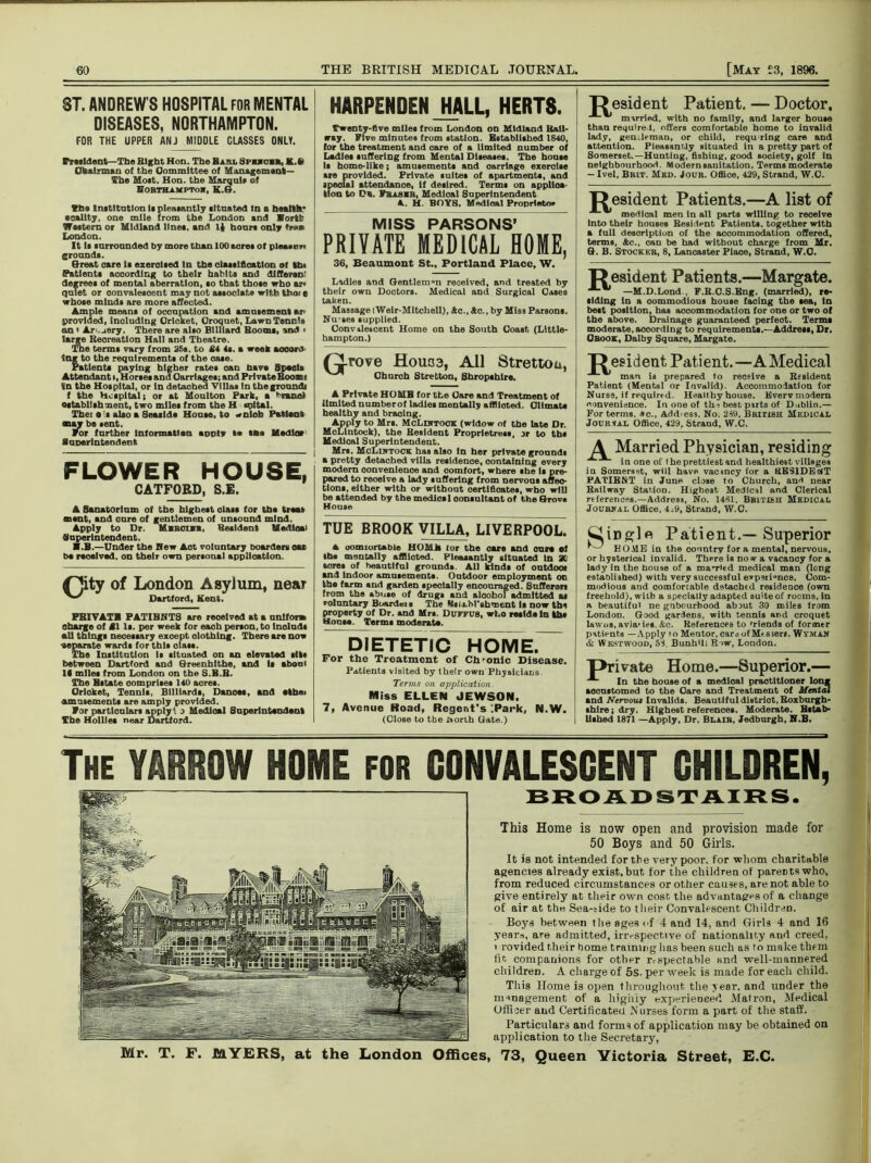 ST. ANDREW'S HOSPITAL FOR MENTAL DISEASES, NORTHAMPTON. FOR THE UPPER ANJ MIDDLE CLASSES ONLY. Frtsldent—The Bight Hon. The Haul gpnon, K.fi Oto.tnnan of the Committee of Management— The Moit. Hon. the Marqnlr of Hobthjlmptow, K.H. Che Institution li pleaiantly situated In a health’ eoality, one mile from the London and Bortfr Western or Midland lines, and It hours only ♦»» London. It Is surrounded by more than 100 acres of pleases, grounds. Great care Is exercised In the classification of th. Patients according to their habits and dlfferen: degrees of mental aberration, so that those who ar< quiet or convalescent may not associate with Uio> e whose minds are more affected. Ample means of occupation and amusement ar> provided, including Cricket, Croquet, Lawn Tennis an < Artery. There are also Billiard Booms, and • large Beoreatlon Hall and Theatre. The terms vary from 35s. to £4 4s. a week aooord Ing to the requirements of the oase. Patients paying higher rates oan have Spaoli Attendant i, Horses and Carriages; and PrivateBooan In the Hospital, or In detached Villas In thegroundi f the Hospital; or at Moulton Park, a brand establishment, two miles from the H opital. Thei • is also a Seaside House, to wnlob Patient may be sent. For further Information aunty la the Mediae) Superintendent FLOWER HOUSE, CATFOED, S.E. A Sanatorium of the highest class for the treat ment, and cure of gentlemen of unsound mind. Apply to Dr. Mibgiib, Besident Medical Superintendent. B.B.—Under the Hew Act voluntary boarders oar be received, on their own personal application. of London Asylum, near ^ Dartford, Kent. PBIVATB PATIBNTS are reoelved at a uniform charge of £1 Is. per week for each person, to Inolnds all things necessary except elothlng. There are now ■separate wards for this class. The Institution Is situated on an elevated sits between Dartford and Greenhlthe, and Is aboul If miles from London on the S.B.B. The Bstate oomprlses 140 aores. Orioket, Tennis, Billiards, Danoes, and athei amusements are amply provided. For particulars apply! ,) Medical Superintendent The Hollies near Dartford. HARPENDENJHALL, HERTS. Twenty-five miles from London on Midland Ball- way. Five minutes from station. Established 1840, for the treatment and care of a limited number of Ladles suffering from Mental Diseases. The house Is home-like; amusements and carriage exercise ire provided. Private suites of apartments, and ipeolal attendance, if desired. Terms on applica- tion to Db. Fbasib, Medical Superintendent A. H. BOYS, Medical Proprietor MISS PARSONS’ PRIVATE MEDICAL HOME, 36, Beaumont St., Portland Place, W. Ladies and Gentleman received, and treated by their own Doctors. Medical and Surgical Oases taken. Massage iWeir-Mltchell), &c., &e., by Miss Parsons. Nu ses supplied. Convalescent Home on the South Coast (Llttle- hampton.) rj-rove Houoa, All Strettou, Church Stretton, Shropshire. A Private HOMB for the Care and Treatment of limited nnmberof ladies mentally afflicted. Climate healthy and braoing. Apply to Mrs. McLiktock (widow of the late Dr. MoLintock), the Besident Proprietress, jr to ths Medical Superintendent. Mrs. McLintock has also In her private grounds a pretty detached villa residence, containing every modern oonvenienoe and oomfort, where she is pre- pared to reoeive a lady suffering from nervous affec- tions, either with or without certificates, who will be attended by the medics 1 consultant of the Grovs House TUE BROOK VILLA, LIVERPOOL. A uomiortable HOMJh for the otro and on re of lh« mentally afflicted. Ple&tantly situated In 3C sore* of beantifnl ground* All kind* of ontdooi and Indoor amusement*. Outdoor employment on the farm and garden specially encouraged. Sufferer* from the abuse of drug* and aloohol admitted a* voluntary Boardei* The ksl.ft.M'BhTsent It now tba property of Dr. and Mr*. Duffub, who reside In fcb* Monte. Terms moderate. DIETETIC HOME. For the Treatment of Chronic Disease. Patients visited by their own Physicians Terms on application. Miss ELLEN JEWSON. 7, Avenue Road, Regent's IPark, N.W. (Close to the Xvorih Cate.) T? esident Patient. — Doctor, married, with no family, and larger house than required, offers comfortable home to invalid lady, gemleman, or child, requ ring care and attention. Pleasantly situated in a pretty part of Somerset.—Hunting, fishing, good society, golf In neighbourhood. Modern sanitation. Terms moderate — Ivel, Brit. Mkd. Jour. Office, 429, Strand, W.O. T? esident Patients.—A list of medical men in all parts willing to reoeive into their houses Besident Patients, together with a fall description of the accommodation offered, terms, Jtc., can be had without charge from Mr. G. B. Stock kb, 8, Lancaster Place, Strand, W.O. R esident Patients.—Margate. —M.D.Lond , F.B.O.S.Eng. (married), re- siding in a commodious house facing the sea, In best position, has accommodation for one or two of the above. Drainage guaranteed perfeot. Terms moderate, aocordlng to requirements.—Address, Dr. Obook, Dalby Square, Margate. T? esident Patient.—AMedical man is prepared to receive a Resident Patient (Mental or Invalid). Accommodation for Nursa, if required. Healthy house. Kvervmodern convenience. In one of thi best puts of Dublin.— For terms. *c., Address, No. 289. British Medical Jodrsal Office, 429, Strand, W.C. A Married Physician, residing in one of 1 he prettiest and healthiest villages in Somerset, will have vacincy for a RESIDENT PATIENT in June close to Church, and near Railway Station. Highest Medicsl and Clerical references.—Address, No. 1481, BB1TI6H Medical Joubkal Office, 4;9, Strand, W.C. QiDglpi Patient.—Superior HOME in the conntry for a mental, nervous, or hysterical invalid. There is now a vacancy for a lady in the house of a ma-rled medical man (long established) with very successful e*psri“nce. Com- modious and comfortable detached residence (own freehold), with a specially adapted suiteof rooms, in a beautiful ne gnbourbood about 30 miles lrom London. Good gardeDs, with tennis and croquet lawns, aviauee. &e. References to 'riends of former patients —Apply i o Mentor, cars of Messers. Wyman & Westwood, 58 BunhUi E >w, London. private Home.—Superior.— In the house of a medical practitioner long accustomed to the Care and Treatment of Mental and Nervous Invalids. Beautiful district, Roxburgh- shire; dry. Highest references. Moderate. Estab- lished 1871 —Apply, Dr. Blaib, Jedburgh, H.B. The YARROW HOME for CONVALESCENT CHILDREN, BROAD STAIRS. This Home is now open and provision made for 50 Boys and 50 Girls. It is not intended for the very poor, for whom charitable agencies already exist, but for the children of pareDtswho, from reduced circumstances or other causes, are not able to give entirely at their own cost, the advantages of a change of air at the Sea-side to their Convalescent Children. Boys between the ages of 4 and 14, and Girls 4 and 16 years, are admitted, irrespective of nationality a.ud creed, i rovided their home training has been such as to make them fit companions for other respectable and well-mannered children. A charge of 5s. per week is made for each child. This Home is open throughout the year, and under the management of a Highly experienced Matron, Medical Officer and Certificated .Nurses form a part of the staff. Particulars and forms of application may be obtained on application to the Secretary, Mr. T. F. MYERS, at the London Offices, 73, Queen Victoria Street, E.C.