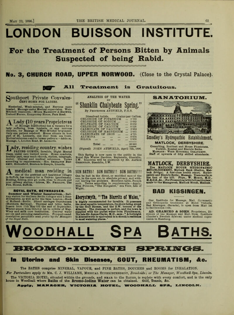 LONDON BUISSON INSTITUTE. For the Treatment of Persons Bitten by Animals Suspected of being Rabid. No. 3, CHURCH ROAD, UPPER NORWOOD. (Close to the Crystal Palace). pqy All Treatment is Gratuitous. Gouthport Private Oonvales ^ CENT HOME FOK LADIES. u Hysterical, Weak-minded, and Nervous cases treated. Massage und.r Medical supervision. Weir- Mitchell treatment.—Misses Marriott & Browne, Trained Nurses, Knypersley House, Park Koad. \ Lady (10 years Proprietress of Massage Institution) has a vacancy for a lady suffering from hysteria, or any nervous disorder, lor Massage or Weir-M'tcbel trsalment. ODlyone patient received. House situate in best part of St. Leonards, one door from sea froDt. Medicalreferenoi sandto former patients — Addr.es, Massage, 1, London Boad, St. Leonards. ANALYSIS OF THE WATER or Shanklin Chalybeate Spriag.” By Professor ATTFIELD, F.R.S. Dissolved Solids. Grains per Gallon. CHLORIDE OF POTASSIUM ... 0 789 CHLORIDE OF SODIUM 5662 SULPHATE OF CALCIUM ... 6 072 CHLORIDE OF CALCIUM ... 0528 CARBONATE OF CALCIUM ... 5902 CHLORIDE OF MAGNESIUM ... F005 CARBONATE OF IRON 4'785 ALUMINA 0 074 SILICA 1-876 T.ady, residing country, wishes PAYING GUESTS, Invalids, slight Mental Cases, under care trained nurse. Home comforts, healthy part, easy reach church, station, telegraph, doctor. Clerical and medical references. Terms according to requirements.—Mrs. Sheraton Ben- nett, Holmefield, Scurton-le-Steeple, Lincoln. A medical man residing in ^ m one of the prettiest and healthiest villages in Suffolk, has vacancy for a Patient, (gentleman)- Boating, fishing, nice gr. unds, close to church and near railway station.—Adress, Mr. Phillips, The Firs, Hoxne, Suffolk. ROYAL BATH, OEYNHAUSEN. Summer and Winter Sanatorium.-Rail- way station for the lines Berlin Uologue ana Lohne- Hildesbeim, as well as for the lines Lonaon—Hook of Holland—Berlin. Direct carriages Oeynbausen (Northern Railway). Thermal and brine baths. Season from 15th May till the end of September. Winter season from October 1st to middle of May. Whey and milk cure institution. General -water service and sweeping canalisation. Prospectusand descriptive pamphlets sent gratis by the Managers of the Royal Bath. Total 26-693 (Signed) JOHN ATTFIELD, April 7th,1896. This Spring is now open to the public in the Royal Spa Winter Gardens, Esplanade, Shanklin, I.W. Inquiries will be answered by Mr. Alfred Greenham, Shanklin, I.W. SUNBATHS! SUNBATHS!! SUNBATHS!!! Can be had in the direct, or modified rays of the sun, in the open air, in absolute privacy, and with- out leaving the premises. Excellent table, French cook. Terms accotding to requirements.—Apply, Miss Pdrkiss, “The Bungalow, Sea View, Isle of Wight. Aberystwyth, “ The Biarritz of Walls,” li highly recommended for invalids. It possesses the most equable temperature, Its shore being swept by the Gulf Stream, and the S.W. breezes of the Atlantia. The drainage is perfeot, and the town Is supplied with the purest water from Plynllmmon. The late Sir James Clarke, M.D., says:11 A fortnight In Aberystwyth is equivalent to a month's residence In most watering places. ’ SANATORIUM. Smedley’s Hydropathic Establishment, MATLOCK, DERBYSHIRE. Consulting, Resident and House Physicians, Turkish, Russian and Electrio Baths. Massage: Weir Mitchell Treatment. Staff of upwards of fifty skilled attendants. MATLOCK, DERBYSHIRE. Tb« MATLOCK HOUSB HYDROPATHIC HSTABLISHMENT, Matlock Bank (Station, Mat* lock Bridge). A first-class health resort. Hydro- pathic and Eleotric Bathe; Massage. Tramearsfrcm the foot of the hill. Phys., W. Moxon, M.D , M.R.C.S., Ac.—For Prospeotns (with foil particulars), apDlv to the Manageress, Matlock Hoose, Matlock. BAD KISSINGEN. Our Institute for Massage, Med. Gymnastij and Orthopaedic treatment at Hotel Victoria, Bad KisstDgen i Bavaria), is open from May 1st to September 3 Jtb. AD. GRAMCKO & SOHN. Proprietors, Di- rectors of tn« Massage and Med. Gym Institute (Zander's Swedish System) under medical super- vision in Hamburg. Woodhall Spa Baths. In Uterine and Skin Diseases, GOUT, RHEUMATISM, &c. The BATHS comprise MINERAL, VAPOUR, and PINE BATHS, DOUCHES and ROOMS for INHALATION. For Particulars apply to Mr. C. J. WILLIAMS, Medical Superintendent, Brookside; or The Manager, Woodhall Spa, Lincoln. The VICTORIA HOTEL, situated within the grounds, and near to the Baths, is replete with every comfort, and is the only house in Woodhall where Baths of the Bromo-Iodine Water can be obtained. Golf, Tennis, &c. Apply, MANAGER, VICTORIA HOTEL, WOODHALL SPA, LINCOLN.