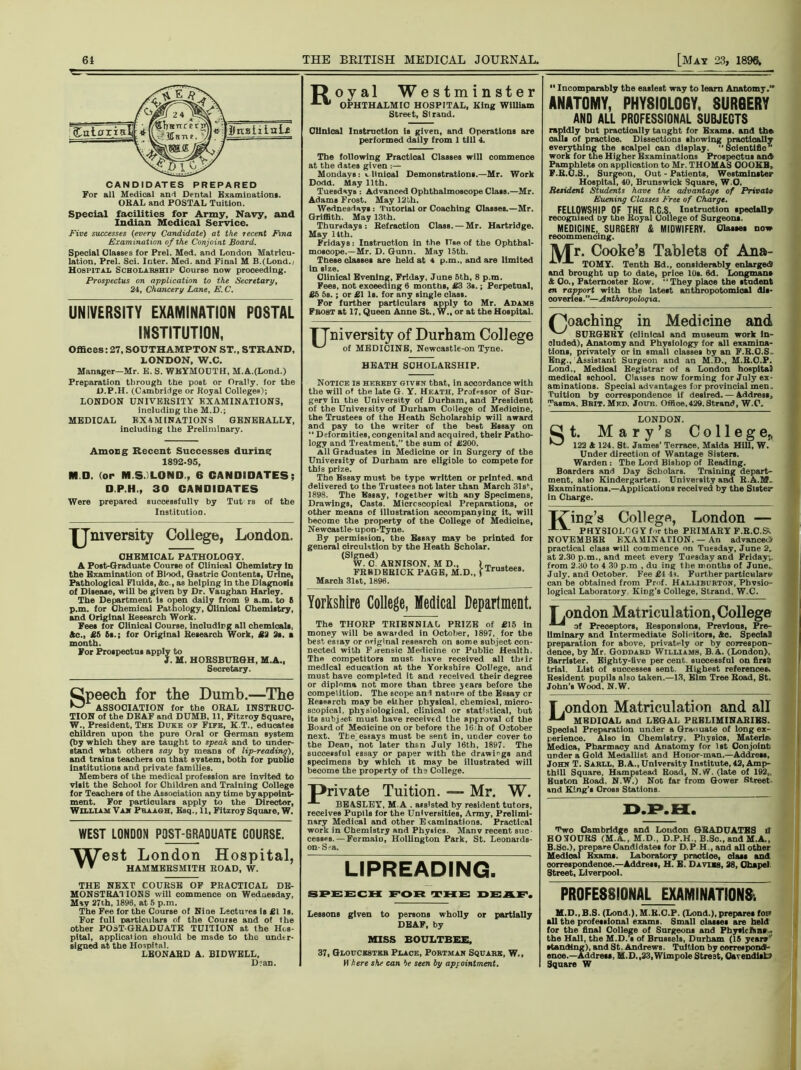 tr CANDIDATES PREPARED For all Medical and Dental Examination!. OKAL and POSTAL Tuition. Special facilities for Army, Navy, and Indian Medical Service. Five successes (every Candidate) at the recent Fina Examination of the Conjoint Board. Special Classes for Prel. Med. and London Matricu- lation, Prel. Sci. Inter. Med. and Final M B.(Lond.j Hospital Scholarship Course now proceeding. Prospectus on application to the Secretary, 24, Chancery Lane, E.C. UNIVERSITY EXAMINATION POSTAL INSTITUTION, Offices: 27, SOUTHAMPTON ST., STRAND, LONDON, W.C. Manager—Mr. E. S. WEYMOUTH, M.A.(Lond-) Preparation through the post or Orally, for the D.P.H. (Cambridge or Koyal Colleges); LONDON UNIVERSITY EXAMINATIONS, including the M.D.; MEDICAL EXAMINATIONS GENERALLY, including the Preliminary. Among Recent Successes during 1892-95, M D. (or M.S.ILOND., 6 CANDIDATES; D.P.H., 30 CANDIDATES Were prepared successfully by Tut rs of the Institution. 'JJ'mversity College, London. CHEMICAL PATHOLOGY. A Post-Graduate Course of Clinical Chemistry in the Examination of Blood, Gastric Contents, Urine, Pathological Fluids, Ac., as helping in the Diagnosis of Disease, will be given by Dr. Vaughan Harley. The Department ts open daily from 9 a.m. to 6 p.m. for Chemical Pathology, Clinical Chemistry, and Original Research Work. Fees for Clinical Course, including all chemicals, Ac., £5 6s.; for Original Research Work, £2 2s. a month. For Prospectus apply to 3. M. HORSBUBGH, M.A., Secretary. Speech for the Dumb.—The ^ ASSOCIATION for the ORAL INSTRUC- TION of the DEAF and DUMB, 11, Fitzroy Square, W., President, The Duke op Flfe, K.T., educates children upon the pure Oral or German system (by which they are taught to speak and to under- stand what others say by means of lip-reading), and trains teachers on that system, both for public institutions and private families. Members of the medical profession are invited to visit the School for Children and Training College for Teachers of the Association any time by appoint- ment. For particulars apply to the Director, William Van Praagh, Esq., 11, Fitzroy Square, W. WEST LONDON POST-GRADUATE COURSE. Y^Test London  * HAMMERSMITH H ospital, ROAD, W. THE NEXT COURSE OF PRACTICAL DE- MONSTRATIONS will commence on Wednesday, May 27th, 1896, at 5 p.m. The Fee for the Course of Nine Lectures is £1 Is. For full particulars of the Course and of the other POST-GRADUATE TUITION at the Hos- pital, application should be made to tho under- signed at the Hospital. LEONAED A. BIDWELL, D?an. Royal Westminster OPHTHALMIC HOSPITAL, King WiUiam Street, Strand, Clinical Instruction Is given, and Operations are performed daily from 1 till 4. The following Practical Classes will commence at the dates given Mondays: v Hnioal Demonstrations.—Mr. Work Dodd. May 11th. Tuesdays : Advanced Ophthalmoscope Class.—Mr. Adams Frost. May 12 th. Wednesdays: Tutorial or Coaching Classes.—Mr. Griffith. May 13th. Thursdays : Refraction Class. — Mr. Hartridge. May 11th. Fridays: Instruction in the Use of the Ophthal- moscope.—Mr. D. Gunn. May 15th. These classes are held at 4 p.m., and are limited In size. Clinical Evening, Friday, June 5th, 8 p.m. Fees, not exoeeding 6 months, £3 3s.; Perpetual, £5 5s. ; or £1 Is. for any Bingle class. For further particulars apply to Mr. Adams Fbost at 17, Queen Anne St., W„ or at the Hospital. TTniversity of Durham College of MEDICINE, Newcastle-on Tyne. HEATH SCHOLARSHIP. Notice is hereby given that, in accordance with the will of the late G Y. Heath, Professor of Sur- gery in the University of Durham, and President of the University of Durham College of Medicine, the Trustees of the Heath Scholarship will award and pay to the writer of the best Essay on “ Deformities, congenital and acquired, their Patho- logy and Treatment,” the sum of £200. All Graduates in Medicine or in Surgery of the University of Durham are eligible to compete for this prize. The Essay must be type written or printed, and delivered to the Trustees not later than March 31 s', 1898. The Essay, together with any Specimens, Drawings, Casts. Microscopical Preparations, or other means of Illustration accompanying it, will become the property of the College of Medicine, Newcastle-upon-Tyne. By permission, the Essay may be printed for general circulation by the Heath Scholar. (Signed) W. 0. ARNISON, M D.. lTrusteea FREDERICK PAGE, M.D., j xrustee8’ March 31at, 1896. Yorkshire College, Medical Department. The THORP TRIENNIAL PRIZE of £15 in money will be awarded in October, 1897, for tbe best essay or original research on some subject con- nected with Forensic Medicine or Public Health. The competitors must have received all thfir medical education at the Yorkshire College, and must have completed it and received their degree or diploma not more than three jears before the competition. The scope ani nature of the Essay or Research may be either physical, chemical, micro- scopical, physiological, clinical or statistical, but its subject, must have received the approval of the Board of Medicine on or before the 16:hof October next. Tbe essays must be sent in, under cover to the Dean, not later than July 16th, 1897. The successful essay or paper with the drawings and specimens by which it may be illustrated will become the property of th9 College. private Tuition. — Mr. W. BEASLEY, Ml. assisted by resident tutors, receives Pupils for the Universities, Army, Prelimi- nary Medical and other U laminations. Practical work in Chemistry and Physics. Manv recent suc- cesses.— Fermaio, Hollington Park, St. Leonards- on-S?a. LIPREADING. “ Incomparably the easiest way to learn Anatomy.” ANATOMY, PHYSIOLOGY, SURGERY AND ALL PROFESSIONAL SUBJECTS rapidly bat practically taught for Exams, and the calls of practloe. Dissections showing practically everything the scalpel can display.  Solentlflo” work for the Higher Examinations Prospectus and Pamphlets on application to Mr. THOMAS OOOKB. F.R.C.S., Surgeon, Out-Patients, Westminster Hospital, 40, Brunswick Square, W.O. Resident Students have the advantage of Privatt Euening Classes Free of Charge. FELLOWSHIP OF THE R.C.S. Instruction specially recognised Dy the Royal College of Surgeons. MEDICINE, SURGERY St MIDWIFERY. Classes now recommencing. IV/Tr. Cooke’s Tablets of Ana- TOMY. Tenth Ed., considerably enlarged* and brought up to date, price 10s. 6d. Longmans & Co., Paternoster Row. “They place the student en rapport with the latest anthropotomioal dis- coveries.”—Anthropoloqia. (poaching in Medicine and SURGERY (clinical and museum work in- cluded), Anatomy and Physiology for all examina- tions, privately or in small classes by an F.R.O.S. Eng., Assistant Surgeon and an M.D., M.R.C.P. Lond., Medical Registrar of a London hospital medical school. Classes now forming for July ex- aminations. Special advantages for provincial men. Tuition by correspondence if desired. — Address. Tasma. Bbit.Mfd. Joun. Offioe, 429. Strand, W.C. LONDON. Under direction of Wantage Sisters. Warden : The Lord Bishop of Reading. Boarders and Day Scholars. Training depart- ment, also Kindergarten. University and R.A.M. Examinations.—Applications received by the Sieter- In Charge. Thing’s College, London — PHYSIOLOGY for the PRIMARY F.R.C.S, NOVEMBER EXAMINATION. — An advanced practical class will commence on Tuesday, June 2, at 2.30 p.m., and meet every Tuesday and Friday-, from 2.30 to 4 30 p.m , du ing the months of June,. July, and October. Fee £4 4s. Further particulars can be obtained from Prof. Halliburton, Pbvsio- logical Laboratory King's College, Strand, W.C. T.ondon Matriculation, College of Preceptors, Responsions, Previous, Pre- liminary and Intermediate Solicitors, Ac. Special) preparation for above, privately or by correspon- dence, by Mr. Goddard Williams, B.A. (London), Barrister. Eighty-five per cent, successful on flrsfc trial. List of successes sent Highest references Resident pupils also taken.—13, Elm Tree Road, St. John’s Wood. N.W. T.ondon Matriculation and all MEDICAL and LEGAL PRELIMINARIES. Special Preparation under a Graouate of long ex- perience. Also in Chemistry, Physios, Materia, Medica, Pharmacy and Anatomy for 1st Conjoint under a Gold Medallist and Honor-man.—Address, John T. Sarll, B.A., University Institute, 42, Amp- thill Square, Hampstead Road, N.W. (late of 192„ Huston Road, N.W.) Not far from Gower Street and King’s Cross Stations. D.P.H. Two Cambridge and London GRADUATES if HOSOURS (M.A., M.D., D.P.H., B.So., and M.A., B.Sc.), prepare Candidates for D.P H., and all other Medical Exams. Laboratory practloe, das* and correspondence.—Address, H. E. Davies, 28, Chapel Street, Liverpool. SPEECH FOR THE DEAF. Lessons given to persons wholly or partially DEAF, by MISS BOULTBEE, 37, Gloucester Place, Portman Square, W., M here she can be seen by appointment. PROFESSIONAL EXAMINATIONS) M.D..B.S. (Lond.), M.R.C.P. (Lond.), prepares foE» all the professional exams. Small classes are held for the final College of Surgeons and Physicians, the Hall, the M.D.’s of Brussels, Durham (16 year*’’ standing), and St. Andrews. Tuition by correspond- ence.—Address, M.D.,23, Wimpole Street, Cavendish; Square W