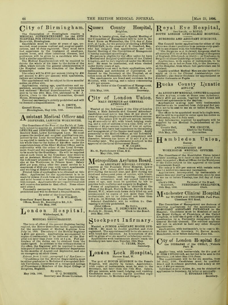 ^Jity of Birmingham. The Corporation of Birmingham require a MEDICAL SUPERINTENDENT for the CITY HOSPITAL FOR 1NFEOTIOUS DISEASES, Little Bromwich, Birmingham. Candidates must be under 40 years of age, un- married, must possess medical and surgical qualifi- cations, and be duly registered. They must have had experience in the treatment of small-pox. scarlet fever, and other infectious diseases, and preference will be given to a candidate who has held a similar appointment. The Medical Superintendent will be required to devote the whole of his time to the duties of the office, which include the general administration of the Hospital under the oireution of the Health Committee. The salary will be £200 per annum (risirg by £20 per annum to £30J per annum) with apartments, rations and attendance. The appointment will be subject to three months’ notice on either side. Applications, stating age, qualifications and ex- perience, accompanied by copies of test monials and endorsed “Medical Superintendent,” mart be sent in by the 29th May, 1896, addressad to M J. Kbyte, clerk to the Health Committee, Council House, Birmingham. Personal canvassing is strictly prohibited and will be deemed a disqualification. E. O. SMITH, Council House, Town Clerk. Birmingham, May 12th, 1896. \ ssistant Medical Officer and DISPENSER, LAMBETH WORKHOUSE. The Guardians of the Poor «f the Pa-ish of Lam- beth intend to aopoint an ASSISTANT MEDICAL OFFICER and DISPENSER for their Workhouse. Renfrew Road, Lower Kennlngton Lane. He must possess the medical and surgical qualifications pre- scribed by the Local Government Board, and will be required to reside in the Workhouse an* devote his whole time to ihe duties of his office under the superintendence of the Chief Medical Officer and in conformity with the orders of the Local Govern ment Board and the regulations made and hereafter to be made by the Guardians. He will be required also at such times as the Guardians may direct to act as Assistant Medical Officer and Dispenser at the Infirmary adjacent to the said Workhouse and also at the Workhouse in Princes Road. Salary £100 per year, rising after two years’ service to a maximum of £125 per year, with ooard, apartments and washing at Renfrew Road Workhouse. Printed form of application is to obtained at this office. Application for the appointment is to be made by means of such form and in no other manner and must be sent t o me on or before Saturday the 30thinstant. Applicants whoare required toattend will receive due notice to that effect. None others need atter d. Personally canvassing the Guardians is strictly prohibited and will be deemed a disqualification. By order of the Guardians, W. B. WIlMOT, Guardians’ Board Room and Clerk. Offices, Brook St.. Kennington Bd.,S.E. 13th May, 1896. T, ondon Hospital, Whitechapel, E. gussex County Hospital, Brighton. Notice is hereby given, that a Special Meeting of the Committee of Management will be held in the Board Room on Wednesday, the 17fh day of June next, at 1 p.m., for the purpose of electing a HOUSE PHYSICIAN, in the room of C. R. Crawford, Esq., who has resigned that appointment, and such Special Meeting of the Committee of Management is her«by convened accordingly. No person is eligible for the office unlesi he have a Medioal and Surgical Qualification of the United Kingdom, and be ouly registered under the Medical Acts. He must be unmarried, and when elected under thirty years of age. Candidates must send in their applications, with testimonials and certificates of registration, ad- dressed to the Secretary at the Hospital, at or before noon on Wednesday, the 3rd Juue next. The emoluments are board and residence in the Hospital, with washing, and a salary commencing at £50 per annum. By Order of the Committee of Management, W. H. ORTON, M.A., 13th May, 1896. Secretary. Pjity of London Union. MALE IMBEOILE and GENERAL ATTENDANT. Wanted at the Infirmary of the City of London Union, a Male Imbecile and General Attendant. Candidates must not te less than 25 nor above 40 years of age, and single or widowers without encum- brance. The salary will be £30 per annum increas- ing £1 annually to £35, with board, lodging, wash- ing, and a suit of uniform once a year, with an al- lowance cf £4 per annum in lieu of b*er at option. Only those who have had experience iu the nursing and management of the Insane need apply. Apply personally to the Medical Officer, at the Infirmary B»w Road, with certificates of compatency and character, between the hours of 12 and 2 p.m. on Thursday next. The appointment is subject to the approval of the Local Government Board F. W. CRANE. Clerk to the Guardians. No. 61, Bartholomew Close, E C. May 13th, 1896. IX/Tetropolitan Asylums Board. *LT-1- —An ASSISTANT MEDICAL OFFICER is required at the Fountain Fever Hospital, Lower Tooting, S.W. Salary, £160 during the first yrar, £180 during the second year, and £200 during the third and subsequent years of service, with board, lodging, attendance, and washing. Candidates must te unmarried, must not exceed thirty-five years of age, and must be qualified by law to practice both madicine and surgery in England. Forms of aoplication may be obtainad at the offices of the Board, Norfolk House. Norf olk Street., Strand, W.C., where such forms duly filled up, and accompanied by copies of not more than three testimonials, are to he delivered not later than 2.30 p.m.. on Monday, 1st June, 1896. Selected Candidates win be written t). Can- vassing is strictly prohibited. Chief Offices, By Order, Norfolk House. T. DUNCOMBE MANN. Norfolk St , Strand, W.C. Clerk to the Board. 20th May, 1896. MEDICAL REGISTRARSHIP. The term of office of the present Registrar having expired, the Hous9 Committee invites applications for the appointment of Medical Rrgisi.rar from July 1st. 1896. The salary of the Medical Registrar is £100 per annum. Applications accompanied by oopies ol testimonials to be delivered at the Hos- pital not later than June 11th at 4 p.m. Full par- ticulars of the duties can be obtained from the undersigned. In addition to the ordinary duties of the office, the Registrar will be required to under- takepartof then uties f the outpatients’department in the months of August and September, and also on emergency at other times. Extract from § xxiii , paragraph 1 of Bye-Laws •• Candidates tor the M>-djcal Regis rarsh'p must he either graduates in Medicineof areeognised Brit- ish University, Licentiates of a recognised College of Physicians or Members of the Royal College of Surgeons, England. By order. May 18th. 1896. G. Q. ROBERTS, Secretary ana House Governor. ^tockport Infirmary. Wanted, a JUNIOR ASSISTANT HOUSE SUR- GEON. He must be doubly qualified and duly registered. The appolntmentwill be lor six monr,u«, with board and residence. An honorarium of £10 will be given afrer six months’ satisfactory service. Applications with testimonials should reach the Secretary not later than Tuesday. 26th May. C. TYLER, Major. Secretary. T.ondon Lock Hospital, Harrow Road, W. The pest of HOUSE SURGEON to the Female Hospital, will shortly be vacant. Applications, with copies of testimonials, must be sent to the Secretary, not later than the JQth May. Salary, £50 per annum, with board, lodging, aod warhing. Candidates must possess legally qualified regis- tered diplomas, in Medicine and Surgtry. Royal Eve Hospital, Sou’hwark, or ROYAL SOUTH LONDON OPHTHALMIC HOSPITAL. SURGEONS AND ASSISTANT SURGEONS. The Council invite applications for either of the above me tione l positions from persons duly quali- fied in acc rnance with the following law : — The Surgeons a d A.-is-ant, Surgeons shall in all cases be F* l( w-i of the Royal College of Surgeons of England, Ediobnr,h, or Dubli ; or Graduates in Surg.r.of eitner Cambridge or Lond n University.” Applica.ious, w th oop'ei of testimonials, to be addressed, on or brf re June 8th, to the Secretary, at the Hospital, irom whom full particulars can be obtain**!. Legally qualified Medical Men are also invited to apply ta . b v« for Clinical Assistantships (un- salaried) ; also Sen'or Students tor appointment as Junior Assistants or Pupils Jgucks County Lunatic ASYLUM. An ASSISTANT MEDICAL OFFICER is required at this Aylum, situate at Stone, near Aylesbury. Bala>y £100 per annum, together with board and funlisted apartments iu the Asylnm. Applications (s at ng age) with testimonials (limited to six iu number) from duly qual fied per- sons, are to be sent to me en or before Fiiday, 5th Juue next. The officer to be appointed must be’a single man, and he will be required to enter upon his duties ou Wednesday, the 8 h July next. Any infoination rtquired by applicants will be supplied by tee Medical Superintendent at the Asylum. County Hall, WM. CROUCH, Ay lesbury. Clerk to the Visiting I8ch May, 1886. Committee. H ambledon Union, Surrey. APPOINTMENT OP WORKHOUSE MEDICAL OFFICER. The Guardians of the Hambledon Union intend at tbeir meeting, to bi held on the 4th day of June next, to appoint Medical Officer for the Workhouee of the Union subject to the approval of the Local Government Board. Th* salary ia £70 per annum with certain extra faes for n.irt*iery easts ana vaccination. Applications, accomp nied by testimonials of recent, dat,© ami stating qualifications, must be sent to me on or before Tuesday, tne 2nd day of June next. Clerk’s Office, Rv order of the Biard, Gulioford, FERDINAND SMALLPEICE, 15th May, 1896. Clerk. Manchester Clinical Hospital for WOMEN and CHILDREN, Park Place, Cheetbam Hill Road. The Committee of Management are desirous of receiving applications for the appointment of HONORARY ASSIbTANT PHYSICIAN to the Hospital. Candidates must be Members of one of the Royal College* of Physicians of the Unittd Kingdom, or hold the d> gree of M.D., granted after examination by a University recognised by the Grneral Medical Council. The selected applicant will not be allowed to hold aDy other Hospital appointment applications, with testimonials, to be sent to Mr. HxjbhiRT Ib^GUK Secretary, 3S, Barton Aicade, Manchester, on or before Saturday, June 6th. (^ity of London H< spital for Uie DISEASES of t,he CHEaT, ^Victoria Applie* ions, with testimonials, for tfce post of H 'USB FHYdiOlAN, are inv.ted to be sent to the Secretuy, not later ihau 11th Juue. The appointment will be for six months, from 1st Julv, 1896. Candidates must be qualified. Boaid aud Residence provided, and salary at the ra1 e f £3u per annum. Informiti >n as to duties, &c., can be obtained on application to Secretary, by letter or personally. T. STORRAR-SMITH. Secretary.