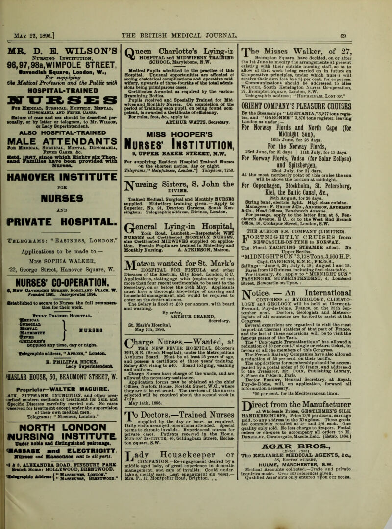 MR, D. B. WILSON’S Nubsing Institution, 96,97,98a,WIMPOLE 8TREET, •avendlsh Square, London, W., For supplying the Medical Profession and the Public with HOSPITAL-TRAINED ton Mxdioai., Sdbsical, Monthly, MnntjlX, Dipsomania and Fxysb Oases, Nature of cate and sex thonld be desorlbed per- tonally, or by letter or telegram, to Mr. Wiuot, or Lady Superintendent. ALSO HOSPITAL-TRAINED MALE ATTENDANTS Fob Mxdical, Sdbsical, Mental, Dipsomania, Feyeb Oases, &c. Catd. 1867, since which Eighty six Thou- sand Families have been provided with Norses. HANOVER INSTITUTE FOB NURSES AND PRIVATE HOSPITAL. Telegrams: “Easiness, London.” Applications to be made to — Miss SOPHIA WALKER, ■22, George Street, Hanover Square, W. NURSES’ CO-OPERATION. c, Hmw Cavendish Street, Portland Plaos, W. founded 1891. Incorporated 1894. Bttabllahed to tecnre to Nurtea the fall remansrm- tlon lor their work. Fully Trained Hospital. 'Mxdical HSubseoal Mental Maternity WSVSB tfhfTT.nRrr*, Supplied any time, day or night, 'telegraphloaddren, Aprons, London. K. PHILIPPA HICKS, Lady Superintendent. ■UBS1S ffl&SLAR HOUSE, 50, BEAUMONT STREET, W. Proprietor—WALTER MAGUIRE. ■AIX, ZITTMANN, INUNCTION, and other pres- ■ bribed modern methods of treatment for Skin and Specific Diseases carefully carried out. No cases ’’received for treatment except under the supervision of their own medical men. Telegrams : “ Niceness, London.” NORTH LONDON NURSING INSTITUTE Older nobla ana distinguished patrouf*. SASSAGE and ELECTRICITY. nriM end Masse TIN 08 tent to nit parts. cl A 8. ALEXANDRA BOAD, FINSBURY PARK Branch Home i HOLLYWOOD, BBBNTWOOD. 'telegraphlo Address-| •• MASsxuaxa, London,” “ Massnuses, Bbxntwood.” Q ueen Charlotte’s Lying-in HOSPITAL and MIDWIFBBY TRAINING SCHOOL, Marylebone, N.W. Medical Pupils admitted to the practice of this Hospital. Unusual opportunities are afforded of seeing obstetrical complications and operative mid- wifery, upwards of three-fourths of the total admit lions being primlparous oases. Certificates Awarded as required by the varlon, Examining Bodies. Pnplls received and Specially Trained for Mid wives and Monthly Nurses. On completion of ths period of Training each pnpll, on being found com petent, is awarded a Certificate of efficiency. For roles, fees, Ac., apply to ARTHUR WATTS. Secretary. MISS HOOPER’S Nurses’ Institution, 9. UPPER BAKER STREET. N.W. For supplying Besfdent Hospital Trained Norses nn the shortest notice, day or night. Telegrams, “ Helpfulneis, London.] Telephone, 7258. IV’ursing Sisters, S. John the DIVINB Trained Medioal. Surgical and Monthly NUBSBS supplied. Midwifery training given.— Apply to Superior, No. 21, Drayton Gardens, South Ken- sington. Telegraphlo address. Divines, London, (general Lying-in Hospital, York Road. Lambeth.—Respectable WBT NUBSES and Certificated MONTHLY NUBSBS, also Certificated MIDWIVES supplied on applies- Female Pupils are trained in Midwifery and tion Monthly Nursing. A. ATKINSON, Matron. IVTatron wanted for St. Mark’s HOSPITAL FOR FISTULA and other Diseases of the Rectum, City Road. London, E C. Applications, stating age. with (copies only of not more than four recent testimonials, to be sent to the Secret try, on or before the 2ith May. Applicants must have a thorough knowledge of nursing and household management, and would be required to enter on the duties at once. The Salary is fixed at £80 per annum, with board and washing. By order, ARTHUR LEARED, Secretary. St. Mark’s HosDital, May 7th, 1896. (Charge Nurses.—Wanted, at THE NEW FEVER HOSPITAL, Shooter’s Hill, S.E. (Brook Hospital), under the Metropolitan Asylums Board. Must be at least 25 years of age, and possess a certificate of three years’ training Salary £36, rising to £40. Board lodging, washing and uniform. Charge Nurses have charge of the wards, and are allowed the necessary assistance. Application forms may be obtained at the chief Offices, Norfolk House. Norfolk Street, W.O., where they are to be returned. The services of the nurses selected will be required about the second week in July. May 14th, 1896. TV) Doctors.—Trained Nurses supplied by the day or hour, as required. Daily visits arranged, operations attended. Special terms to chronic invalids. Experienced nurses for private cases. Patients received in the Hone. Nur-es’ Ihstitute, 46, Gillingham Street, Bccles- ton square, S.W. T.ady Housekeeper or COMPANION.—Re-eDgagement desired by a middle-aged lady, of great experience in domestic management, aud care of invalids. Could under- take a mental case. Last engagement six years.— Mrs. F., 12, Montpelier Road, Brighton. , „ TNie Misses Walker, of 27, Brompton Square, have decided, on or after the 1st June to modify the arrangements at present existfr g with their outside nursing staff, so as to allow of that work being carried on in future on Co-operative principles, under which nurs>s will receive their own fees less 7] per cent, for expenses. — Communications should be addressed to Miss Walker, South Kensington Nurses Co-operation, 27, Brompton Square, London, S.W. Telegraphic address: “Hephzibah, Lonion.” ORIENT COMPANY'S PLEASURE CRUISES By the Steamships ’’LUSITANIA,”3,877tons regis- ter, and ’’ GARONNE” 3,876 tons register, leaving London as under :— For Norway Fiords and North Cape (for Midnight Sun), 10th June, for 28 days. For the Norway Fiords, 23rd June, for 21 day8 | 11th July, for 15 days. For Norway Fiords, Vadso (for Solar Eclipse) and Spitsbergen, 22nd July, for 27 days. At the most northerly point of this cruise the sun will be above the horizon at midnight. For Copenhagen, Stockholm, St. Petersburg, Kiel, the Baltic Canal, &c., 25th Aogust, for 28 days. String band, electric light. High class onislne. Managers: F. Greek A Co., Andeesox, Akdbbsox A Co.. Head Offiees, Fenchurch Avenue. For passage, apply to the latter firm at 5, Fen- church Avenue, E C., or to the West End Branch Office, 16, Cockspur Street. London, S.W. THE ALBION S.S. COMPANY (LIMITED). Fortnightly cruises from NEWCASTLE-ON TYNE to NORWAY. The Finest YACHTING STEAMER afloat. No Upper Berths. “ MI DNIG HT S UN ” 3,178 Tons, 3,500 H.P. Capt. CABORNE. R.N.R., F.R.G.S.. Sailings -.—June 6, 20; July 4, 18; August 1 and 15. Fares from 12 Guineas, including first-class table. For it'nerary, Ac., apply to *' MIDNIGHT SUN ” PASSENGER SUPERINTENDENT, 4, Lombard Street. Newcastle-on-Tyne, i 'IV'otice — An International CONGRESS of HYDROLOGY, CLIMATO- LOGY and GEOLOGY will be held at Clermont- Ferrand, Puy-de-USme, France, on the 28th Sep- tember next. Doctors, Geologists and Meteoro- logists of all countries are invited to assist at this Congress. Several excursions are organized to visit the most import nt thermal stations of that part of France, and the last of these excursions will be to visit the famous passes of the Tarn. The “ Compagnie Transatlantique” has allowed a reduction of 30 per cent.* single or return ticket, in favour of all the members of this Congress. The French Railway Companies have also allowed a reduction of 50 per cent on their tariffs. The applications for membership should be accom- panied by a postal order of 20 francs, and addressed to the Treasurer, Mr. Eouf, Publishing Library, 8, Place de l’Odeon, Paris. Doctor Fredkt, General Secretary, at Royat, Puy-de-DQme. will, on application, forward all iniormation necessary. *50 per cent, for its Mediterranean lines. T)irect from the Manufacturer at Wholesale Prices, GEISTLEMEN’S SILK HANDKBBCHIBFS, Price 13/6 per dozen, carriage paid, to any address in the Kingdom. These goods are commonly retailed at 2/- and 2/6 each. One quality only sold. No less charge to drapers. Postal orders or cheques to accompany all orders to H. Denerley, Chestergate,Maccle.field. [Bstab. 1884.] AGAR BROS., (Estah. 1888) The RELIABLE MEDICAL AGENTS, &C„ 58, Bostok otreet, HULME, MANCHESTER, 8.W. Medical Accounts collected.—Trade and private inquiries made. Over 400 references given. Qualified Aseis’ants only entered upon our books.