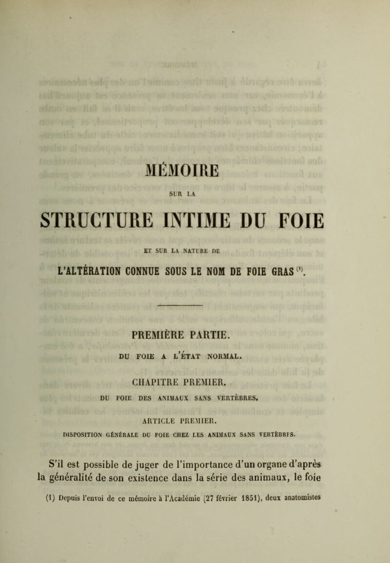 MÉMOIRE SIR LA STRUCTURE INTIME DU FOIE ET SUR LA NATURE DE L’ALTÉRATION CONNUE SOUS LE NOM DE FOIE GRAS(l>. PREMIÈRE PARTIE. du foie a l’état normal. CHAPITRE PREMIER. DU FOIE DES ANIMAUX SANS VERTÈBRES. ARTICLE PREMIER. DISPOSITION GÉNÉRALE DU FOIE CHEZ LES ANIMAUX SANS VERTÈBRES. S’il est possible déjuger de l’importance d’un organe d’après la généralité de son existence dans la série des animaux, le foie (1) Depuis l’envoi de ce mémoire à l’Académie (27 février 1851), deux anatomistes