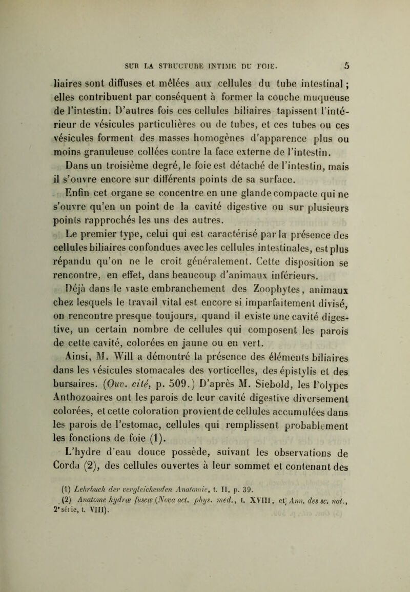 liaires sont diffuses et mêlées aux cellules du tube intestinal ; elles contribuent par conséquent à former la couche muqueuse de l’intestin. D’autres fois ces cellules biliaires tapissent l’inté- rieur de vésicules particulières ou de tubes, et ces tubes ou ces vésicules forment des masses homogènes d’apparence plus ou moins granuleuse collées contre la face externe de l’intestin. Dans un troisième degré, le foie est détaché de l’intestin, mais il s’ouvre encore sur différents points de sa surface. Enfin cet organe se concentre en une glande compacte qui ne s’ouvre qu’en un point de la cavité digestive ou sur plusieurs points rapprochés les uns des autres. Le premier type, celui qui est caractérisé par la présence des cellules biliaires confondues avec les cellules intestinales, est plus répandu qu’on ne le croit généralement. Cette disposition se rencontre, en effet, dans beaucoup d’animaux inférieurs. Déjà dans le vaste embranchement des Zoophytes, animaux chez lesquels le travail vital est encore si imparfaitement divisé, on rencontre presque toujours, quand il existe une cavité diges- tive, un certain nombre de cellules qui composent les parois de celte cavité, colorées en jaune ou en vert. Ainsi, M. Will a démontré la présence des éléments biliaires dans les vésicules stomacales des vorticelles, des épistylis et des bursaires. (Ouv. cité, p. 509.) D’après M. Siebold, les Polypes Anthozoaires ont les parois de leur cavité digestive diversement colorées, et cette coloration provient de cellules accumulées dans les parois de l’estomac, cellules qui remplissent probablement les fonctions de foie (1). L’hydre d’eau douce possède, suivant les observations de Corda (2), des cellules ouvertes à leur sommet et contenant des (1) Lehrbuch der vergleichenden Anatomie, t. II, p. 39. (2) Anatorne hydræ fuscœ (Nova act. phys. med., t. XVIII, et' Ann. des sc. nat., 2* série, t. VIII).