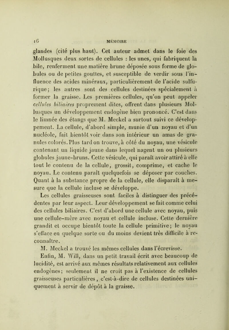 glandes (cité plus haut). Cet auteur admet dans le foie des Mollusques deux sortes de cellules : les unes, qui fabriquent la bile, renferment une matière brune déposée sous forme de glo- bules ou de petites gouttes, et susceptible de verdir sous l’in- fluence des acides minéraux, particulièrement de l’acide sulfu- rique; les autres sont des cellules destinées spécialement à former la graisse. Les premières cellules, qu’on peut appeler cellules biliaires proprement dites, offrent dans plusieurs Mol- lusques un développement endogène bien prononcé. C’est dans le limnée des étangs que M. Meckel a surtout suivi ce dévelop- pement. La cellule, d’abord simple, munie d’un noyau et d’un nucléole, fait bientôt voir dans son intérieur un amas de gra- nules colorés. Plus tard on trouve, à côté du noyau, une vésicule contenant un liquide jaune dans lequel nagent un ou plusieurs globules jaune-bruns. Cette vésicule, qui paraît avoir attiré à elle tout le contenu de la cellule, grossit, comprime, et cache le noyau. Le contenu paraît quelquefois se déposer par couches. Quant à la substance propre de la cellule, elle disparaît à me- sure que la cellule incluse se développe. Les cellules graisseuses sont faciles à distinguer des précé- dentes par leur aspect. Leur développement se fait comme celui des cellules biliaires. C’est d’abord une cellule avec noyau, puis une cellule-mère avec noyau et cellule incluse. Cette dernière grandit et occupe bientôt toute la cellule primitive; le noyau s’efface en quelque sorte ou du moins devient très difficile à re- connaître. M. Meckel a trouvé les mêmes cellules dans l’écrevisse. Enfin, M. Will, dans un petit travail écrit avec beaucoup de lucidité, est arrivé aux mêmes résultats relativement aux cellules endogènes; seulement il ne croit pas à l’existence de cellules graisseuses particulières, c’est-à-dire de cellules destinées uni- quement à servir de dépôt à la graisse.