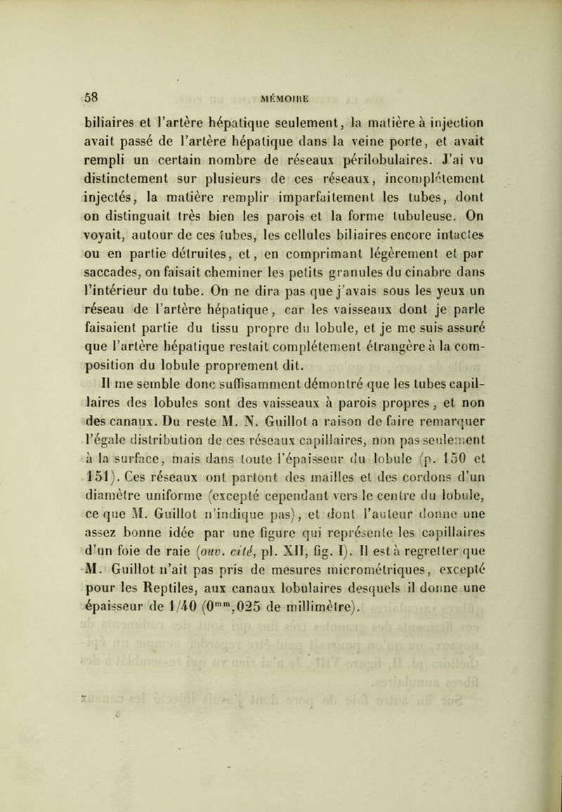 biliaires et l’artère hépatique seulement, la matière à injection avait passé de l’artère hépatique dans la veine porte, et avait rempli un certain nombre de réseaux périlobulaires. J’ai vu distinctement sur plusieurs de ces réseaux, incomplètement injectés, la matière remplir imparfaitement les tubes, dont on distinguait très bien les parois et la forme tubuleuse. On voyait, autour de ces tubes, les cellules biliaires encore intactes ou en partie détruites, et, en comprimant légèrement et par saccades, on faisait cheminer les petits granules du cinabre dans l’intérieur du tube. On ne dira pas que j’avais sous les yeux un réseau de l’artère hépatique, car les vaisseaux dont je parle faisaient partie du tissu propre du lobule, et je me suis assuré que l’artère hépatique restait complètement étrangère à la com- position du lobule proprement dit. Il me semble donc suffisamment démontré que les tubes capil- laires des lobules sont des vaisseaux à parois propres, et non des canaux. Du reste M. N. Guillot a raison défaire remarquer l’égale distribution de ces réseaux capillaires, non pas seulement à la surface, mais dans toute l’épaisseur du lobule (p. 150 et 151). Ces réseaux ont partout des mailles et des cordons d’un diamètre uniforme (excepté cependant vers le centre du lobule, ce que M. Guillot n’indique pas), et dont l’auteur donne une assez bonne idée par une figure qui représente les capillaires d’un foie de raie (ouv. cité, pl. XII, fig. I). Il esta regretter que M. Guillot n’ait pas pris de mesures micrométriques, excepté pour les Reptiles, aux canaux lobulaires desquels il donne une épaisseur de 1/40 (0mra,025 de millimètre).