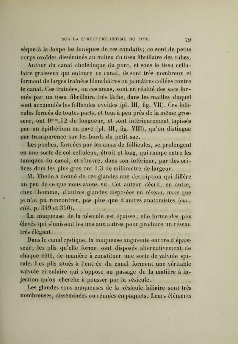 sèque à la loupe les tuniques de ces conduits; ce sont de petits corps ovoïdes disséminés au milieu du tissu fibrillaire des tubes. Autour du canal cholédoque du porc, et sous le tissu cellu- laire graisseux qui entoure ce canal, ils sont très nombreux et forment de larges traînées blanchâtres ou jaunâtres collées contre le canal. Ces traînées, ou ces amas, sont en réalité des sacs for- més par un tissu fibrillaire très lâche, dans les mailles duquel sont accumulés les follicules ovoïdes (pl. 111, fig. Vil). Ces folli- cules fermés de toutes parts, et tous à peu près de la même gros- seur, ont 0m,n,12 de longueur, et sont intérieurement tapissés par un épithélium en pavé (pl. III, fig. VIII), qu’on distingue par transparence sur les bords du petit sac. Les poches, formées par les amas de follicules, se prolongent en une sorte de col celluleux, étroit et long, qui rampe entre les tuniques du canal, et s’ouvre, dans son intérieur, par des ori- fices dont les plus gros ont 1/3 de millimètre de largeur. âl. Theile a donné de ces glandes une description qui diffère un peu de ce que nous avons vu. Cet auteur décrit, en outre, chez l’homme, d’autres glandes disposées en réseau, mais que je n’ai pu rencontrer, pas plus que d’autres anatomistes (ouv. ailé, p. 349 et 350). La muqueuse de la vésicule est épaisse; elle forme des plis élevés qui s’unissent les uns aux autres pour produire un réseau très élégant. Dans le canal cyslique, la muqueuse augmente encore d’épais- seur; les plis qu’elle forme sont disposés alternativement de chaque côté, de manière à constituer une sorte de valvule spi- rale. Les plis situés à l’entrée du canal forment une véritable valvule circulaire qui s’oppose au passage de la matière à in- jection qu’on cherche à pousser par la vésicule. Les glandes sous-muqueuses de la vésicule biliaire sont très nombreuses, disséminées ou réunies en paquets. Leurs éléments
