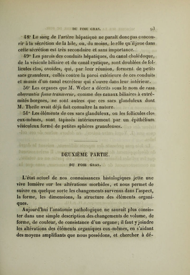 48° Le sang de l’artère hépatique ne paraît donc pas concou- rir à la sécrétion de la bile, ou, du moins, le rôle qu’il joue dans cette sécrétion est très secondaire et sans importance. 49° Les parois des conduits hépatiques, du canal cholédoque, de la vésicule biliaire et du canal cystique, sont doublées de fol- licules clos, ovoïdes, qui, par leur réunion, forment de petits sacs granuleux, collés contre la paroi extérieure de ces conduits et munis d’un canal excréteur qui s’ouvre dans leur intérieur. 50° Les organes que M. Weber a décrits sous le nom de vasa aberrantia fossœ transversœ, comme des canaux biliaires à extré- mités borgnes, ne sont autres que ces sacs glanduleux dont M. Theile avait déjà fait connaître la nature. 51° Les éléments de ces sacs glanduleux, ou les follicules clos eux-mêmes, sont tapissés intérieurement par un épithélium vésiculeux formé de petites sphères granuleuses. DEUXIÈME PARTIE. DU FOIE GRAS. L’état actuel de nos connaissances histologiques jette une vive lumière sur les altérations morbides, et nous permet de suivre en quelque sorte les changements survenus dans l’aspect, la forme, les dimensions, la structure des éléments organi- ques. Aujourd’hui l’anatomie pathologique ne saurait plus consis- ter dans une simple description des changements de volume, de forme, de couleur, de consistance d’un organe; il faut y joindre les altérations des éléments organiques eux-mêmes, en s’aidant des moyens amplifiants que nous possédons, et chercher à dé-