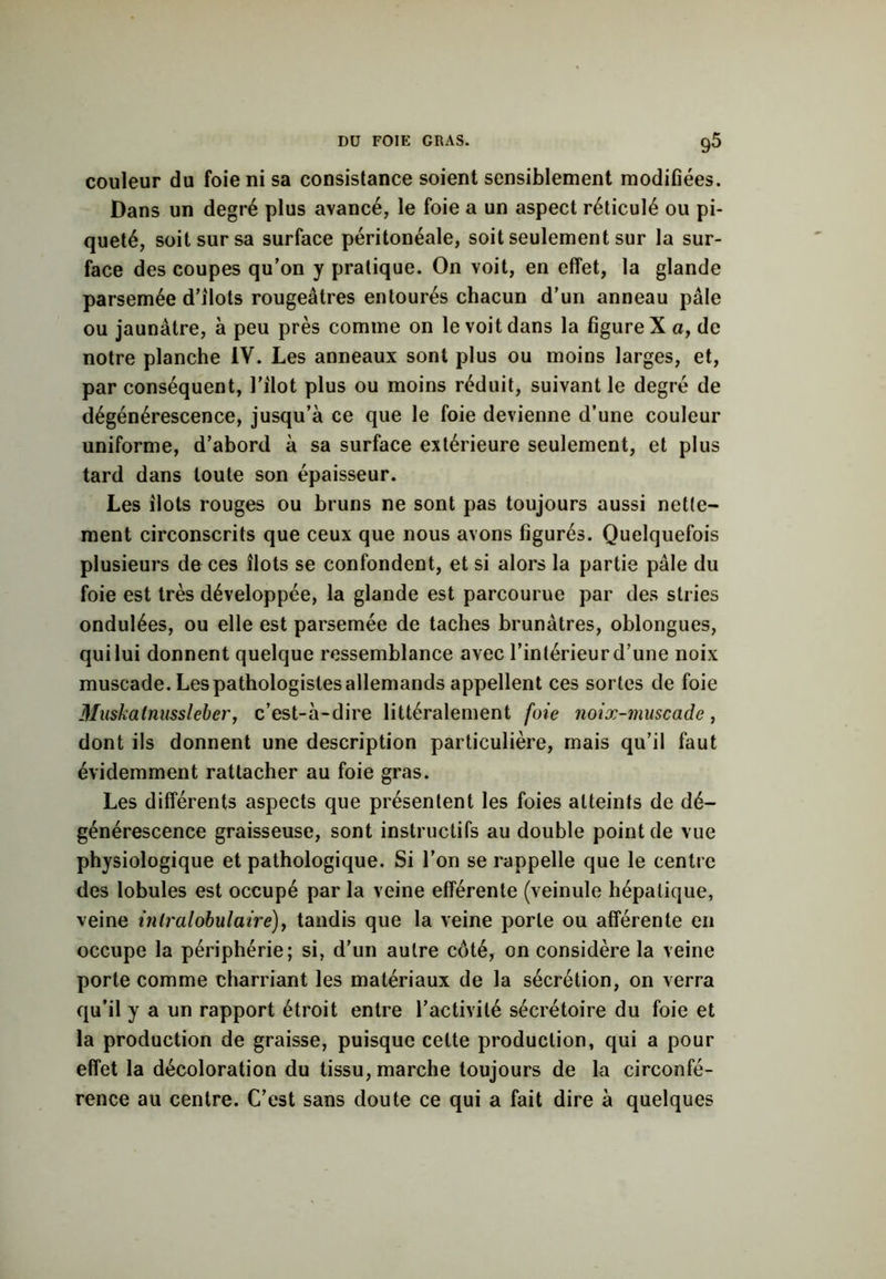 Dü FOIE GRAS. g5 couleur du foie ni sa consistance soient sensiblement modifiées. Dans un degré plus avancé, le foie a un aspect réticulé ou pi- queté, soit sur sa surface péritonéale, soit seulement sur la sur- face des coupes qu’on y pratique. On voit, en effet, la glande parsemée d’îlots rougeâtres entourés chacun d’un anneau pâle ou jaunâtre, à peu près comme on le voit dans la figure X a, de notre planche IV. Les anneaux sont plus ou moins larges, et, par conséquent, l’ilot plus ou moins réduit, suivant le degré de dégénérescence, jusqu’à ce que le foie devienne d’une couleur uniforme, d’abord à sa surface extérieure seulement, et plus tard dans toute son épaisseur. Les îlots rouges ou bruns ne sont pas toujours aussi nette- ment circonscrits que ceux que nous avons figurés. Quelquefois plusieurs de ces îlots se confondent, et si alors la partie pâle du foie est très développée, la glande est parcourue par des stries ondulées, ou elle est parsemée de taches brunâtres, oblongues, qui lui donnent quelque ressemblance avec l’intérieur d’une noix muscade. Les pathologistes allemands appellent ces sortes de foie Muskainussleber, c’est-à-dire littéralement foie noix-muscade, dont ils donnent une description particulière, mais qu’il faut évidemment rattacher au foie gras. Les différents aspects que présentent les foies atteints de dé- générescence graisseuse, sont instructifs au double point de vue physiologique et pathologique. Si l’on se rappelle que le centre des lobules est occupé par la veine efférente (veinule hépatique, veine intralobulaire), tandis que la veine porte ou afférente en occupe la périphérie; si, d’un autre côté, on considère la veine porte comme charriant les matériaux de la sécrétion, on verra qu’il y a un rapport étroit entre l’activité sécrétoire du foie et la production de graisse, puisque celte production, qui a pour effet la décoloration du tissu, marche toujours de la circonfé- rence au centre. C’est sans doute ce qui a fait dire à quelques