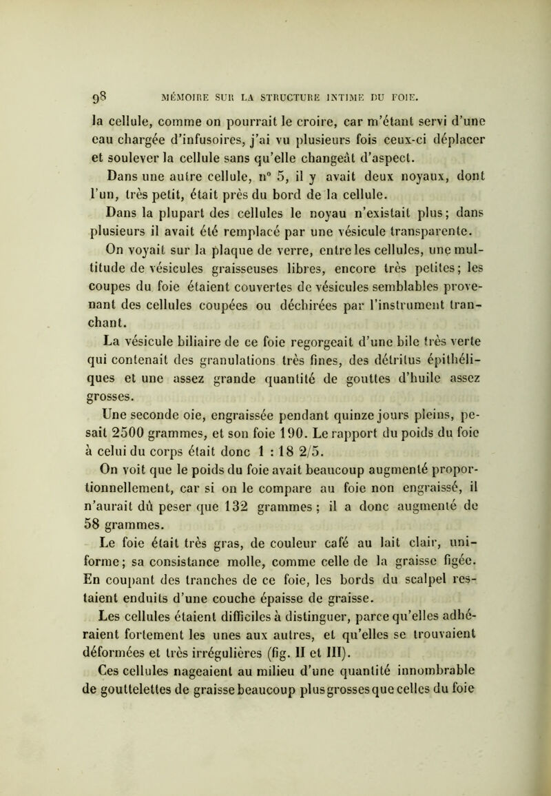 la cellule, comme on pourrait le croire, car m’étant servi d’une eau chargée d’infusoires, j’ai vu plusieurs fois ceux-ci déplacer et soulever la cellule sans qu’elle changeât d’aspect. Dans une autre cellule, n° 5, il y avait deux noyaux, dont l’un, très petit, était près du bord de la cellule. Dans la plupart des cellules le noyau n’existait plus; dans plusieurs il avait été remplacé par une vésicule transparente. On voyait sur la plaque de verre, entre les cellules, une mul- titude de vésicules graisseuses libres, encore très petites; les coupes du foie étaient couvertes de vésicules semblables prove- nant des cellules coupées ou déchirées par l’instrument tran- chant. La vésicule biliaire de ce foie regorgeait d’une bile très verte qui contenait des granulations très fines, des détritus épithéli- ques et une assez grande quantité de gouttes d’huile assez grosses. Une seconde oie, engraissée pendant quinze jours pleins, pe- sait 2500 grammes, et son foie 190. Le rapport du poids du foie à celui du corps était donc 1:18 2/5. On voit que le poids du foie avait beaucoup augmenté propor- tionnellement, car si on le compare au foie non engraissé, il n’aurait dû peser que 132 grammes; il a donc augmenté de 58 grammes. Le foie était très gras, de couleur café au lait clair, uni- forme; sa consistance molle, comme celle de la graisse figée. En coupant des tranches de ce foie, les bords du scalpel res- taient enduits d’une couche épaisse de graisse. Les cellules étaient difficiles à distinguer, parce qu’elles adhé- raient fortement les unes aux autres, et qu’elles se trouvaient déformées et très irrégulières (fig. II et III). Ces cellules nageaient au milieu d’une quantité innombrable de gouttelettes de graisse beaucoup plus grosses que celles du foie