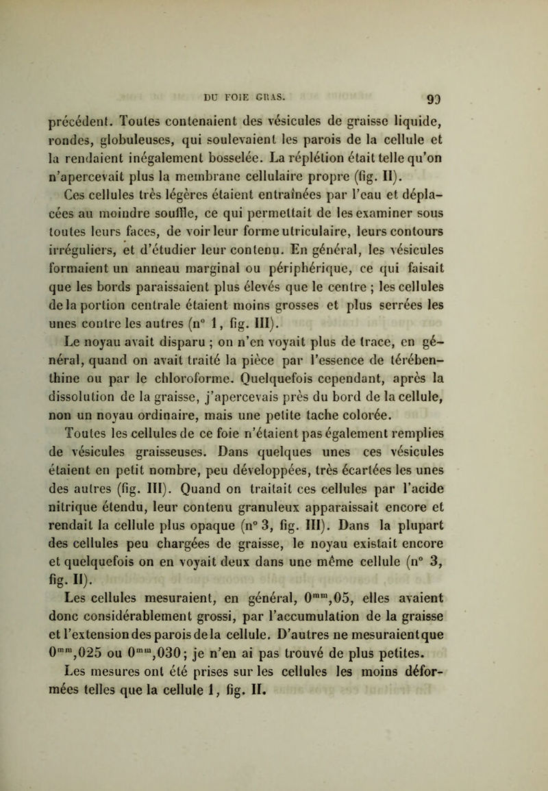93 précédent. Toutes contenaient des vésicules de graisse liquide, rondes, globuleuses, qui soulevaient les parois de la cellule et la rendaient inégalement bosselée. La réplélion était telle qu’on n’apercevait plus la membrane cellulaire propre (fig. II). Ces cellules très légères étaient entraînées par l’eau et dépla- cées au moindre souffle, ce qui permettait de les examiner sous toutes leurs faces, de voir leur forme utriculaire, leurs contours irréguliers, et d’étudier leur contenu. En général, les vésicules formaient un anneau marginal ou périphérique, ce qui faisait que les bords paraissaient plus élevés que le centre ; les cellules de la portion centrale étaient moins grosses et plus serrées les unes contre les autres (n° 1, fig. III). Le noyau avait disparu ; on n’en voyait plus de trace, en gé- néral, quand on avait traité la pièce par l’essence de térében- thine ou par le chloroforme. Quelquefois cependant, après la dissolution de la graisse, j’apercevais près du bord de la cellule, non un noyau ordinaire, mais une petite tache colorée. Toutes les cellules de ce foie n’étaient pas également remplies de vésicules graisseuses. Dans quelques unes ces vésicules étaient en petit nombre, peu développées, très écartées les unes des autres (fig. III). Quand on traitait ces cellules par l’acide nitrique étendu, leur contenu granuleux apparaissait encore et rendait la cellule plus opaque (n° 3, fig. III). Dans la plupart des cellules peu chargées de graisse, le noyau existait encore et quelquefois on en voyait deux dans une même cellule (n° 3, fig. ii). Les cellules mesuraient, en général, 0mm,05, elles avaient donc considérablement grossi, par l’accumulation de la graisse et l’extension des parois de la cellule. D’autres ne mesuraientque 0,I’m,025 ou 0mm,030; je n’en ai pas trouvé de plus petites. Les mesures ont été prises sur les cellules les moins défor- mées telles que la cellule 1, fig. IL