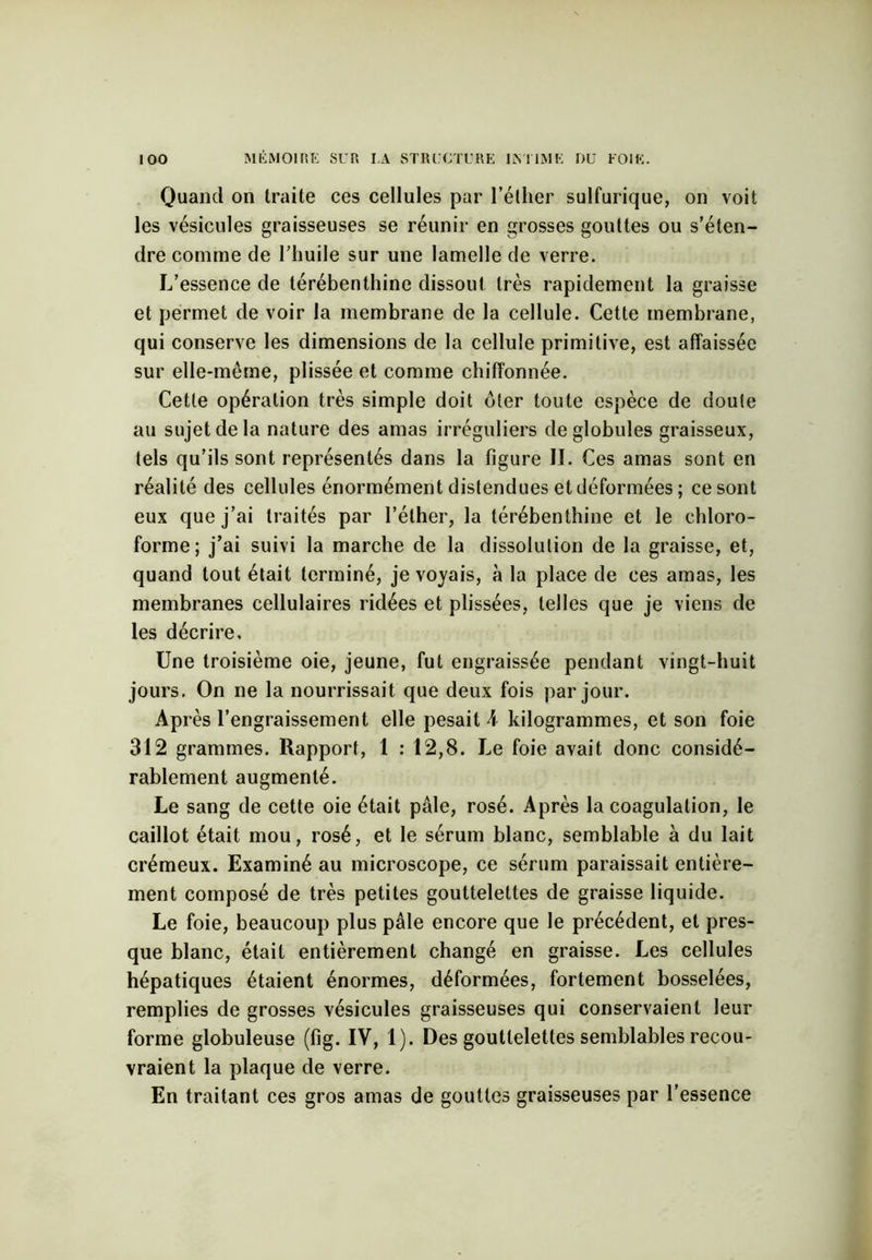 Quand on traite ces cellules par l’éther sulfurique, on voit les vésicules graisseuses se réunir en grosses gouttes ou s’éten- dre comme de l’huile sur une lamelle de verre. L’essence de térébenthine dissout très rapidement la graisse et permet de voir la membrane de la cellule. Cette membrane, qui conserve les dimensions de la cellule primitive, est affaissée sur elle-même, plissée et comme chiffonnée. Cette opération très simple doit êler toute espèce de doute au sujet de la nature des amas irréguliers de globules graisseux, tels qu’ils sont représentés dans la figure II. Ces amas sont en réalité des cellules énormément distendues et déformées ; ce sont eux que j’ai traités par l’éther, la térébenthine et le chloro- forme; j’ai suivi la marche de la dissolution de la graisse, et, quand tout était terminé, je voyais, à la place de ces amas, les membranes cellulaires ridées et plissées, telles que je viens de les décrire. Une troisième oie, jeune, fut engraissée pendant vingt-huit jours. On ne la nourrissait que deux fois par jour. Après l’engraissement elle pesait A kilogrammes, et son foie 312 grammes. Rapport, 1 : 12,8. Le foie avait donc considé- rablement augmenté. Le sang de cette oie était pâle, rosé. Après la coagulation, le caillot était mou, rosé, et le sérum blanc, semblable à du lait crémeux. Examiné au microscope, ce sérum paraissait entière- ment composé de très petites gouttelettes de graisse liquide. Le foie, beaucoup plus pâle encore que le précédent, et pres- que blanc, était entièrement changé en graisse. Les cellules hépatiques étaient énormes, déformées, fortement bosselées, remplies de grosses vésicules graisseuses qui conservaient leur forme globuleuse (fig. IV, 1). Des gouttelettes semblables recou- vraient la plaque de verre. En traitant ces gros amas de gouttes graisseuses par l'essence