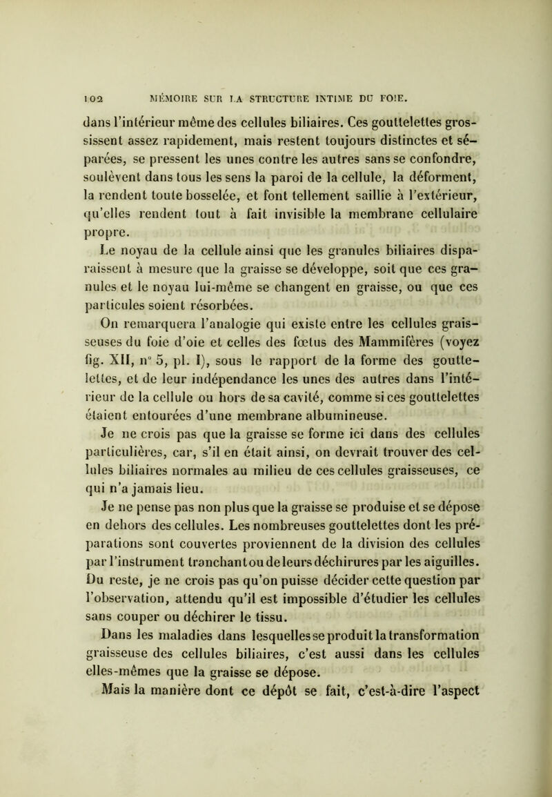 dans l’intérieur même des cellules biliaires. Ces gouttelettes gros- sissent assez rapidement, mais restent toujours distinctes et sé- parées, se pressent les unes contre les autres sans se confondre, soulèvent dans tous les sens la paroi de la cellule, la déforment, la rendent toute bosselée, et font tellement saillie à l’extérieur, qu’elles rendent tout à fait invisible la membrane cellulaire propre. Le noyau de la cellule ainsi que les granules biliaires dispa- raissent à mesure que la graisse se développe, soit que ces gra- nules et le noyau lui-même se changent en graisse, ou que ces particules soient résorbées. On remarquera l’analogie qui existe entre les cellules grais- seuses du foie d’oie et celles des fœtus des Mammifères (voyez fîg. XII, n° 5, pl. I), sous le rapport de la forme des goutte- lettes, et de leur indépendance les unes des autres dans l’inté- rieur de la cellule ou hors de sa cavité, comme si ces gouttelettes étaient entourées d’une membrane albumineuse. Je ne crois pas que la graisse se forme ici dans des cellules particulières, car, s’il en était ainsi, on devrait trouver des cel- lules biliaires normales au milieu de ces cellules graisseuses, ce qui n’a jamais lieu. Je ne pense pas non plus que la graisse se produise et se dépose en dehors des cellules. Les nombreuses gouttelettes dont les pré- parations sont couvertes proviennent de la division des cellules par l’instrument tranchantou de leurs déchirures par les aiguilles. Du reste, je ne crois pas qu’on puisse décider cette question par l’observation, attendu qu’il est impossible d’étudier les cellules sans couper ou déchirer le tissu. Dans les maladies dans lesquelles se produit la transformation graisseuse des cellules biliaires, c’est aussi dans les cellules elles-mêmes que la graisse se dépose. Mais la manière dont ce dépôt se fait, c’est-à-dire l’aspect