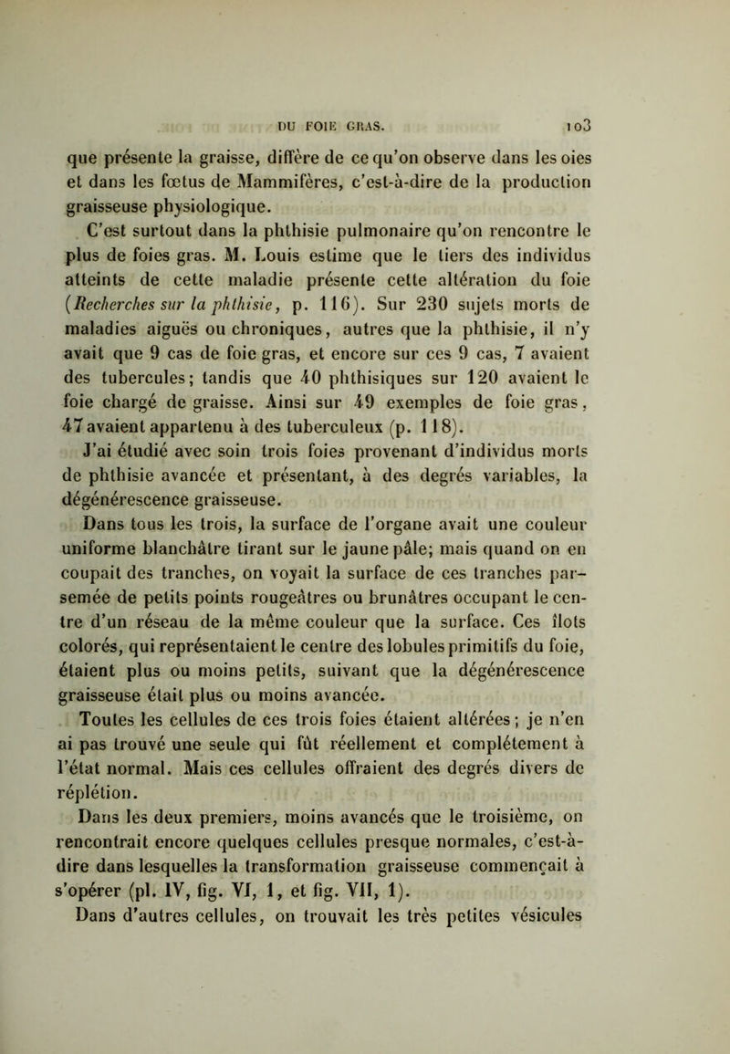 que présente la graisse, diffère de ce qu’on observe dans les oies et dans les fœtus de Mammifères, c’est-à-dire de la production graisseuse physiologique. C’est surtout dans la phthisie pulmonaire qu’on rencontre le plus de foies gras. M. Louis estime que le tiers des individus atteints de cette maladie présente cette altération du foie {Recherches sur la phthisie, p. 116). Sur 230 sujets morts de maladies aiguës ou chroniques, autres que la phthisie, il n’y avait que 9 cas de foie gras, et encore sur ces 9 cas, 7 avaient des tubercules; tandis que 40 phthisiques sur 120 avaient le foie chargé de graisse. Ainsi sur 49 exemples de foie gras, 47 avaient appartenu à des tuberculeux (p. 118). J’ai étudié avec soin trois foies provenant d’individus morts de phthisie avancée et présentant, à des degrés variables, la dégénérescence graisseuse. Dans tous les trois, la surface de l’organe avait une couleur uniforme blanchâtre tirant sur le jaune pâle; mais quand on en coupait des tranches, on voyait la surface de ces tranches par- semée de petits points rougeâtres ou brunâtres occupant le cen- tre d’un réseau de la même couleur que la surface. Ces îlots colorés, qui représentaient le centre des lobules primitifs du foie, étaient plus ou moins petits, suivant que la dégénérescence graisseuse était plus ou moins avancée. Toutes les cellules de ces trois foies étaient altérées; je n’en ai pas trouvé une seule qui fut réellement et complètement à l’état normal. Mais ces cellules offraient des degrés divers de réplétion. Dans les deux premiers, moins avancés que le troisième, on rencontrait encore quelques cellules presque normales, c’est-à- dire dans lesquelles la transformation graisseuse commençait à s’opérer (pi. IV, fig. VI, 1, et fig. VII, 1). Dans d’autres cellules, on trouvait les très petites vésicules