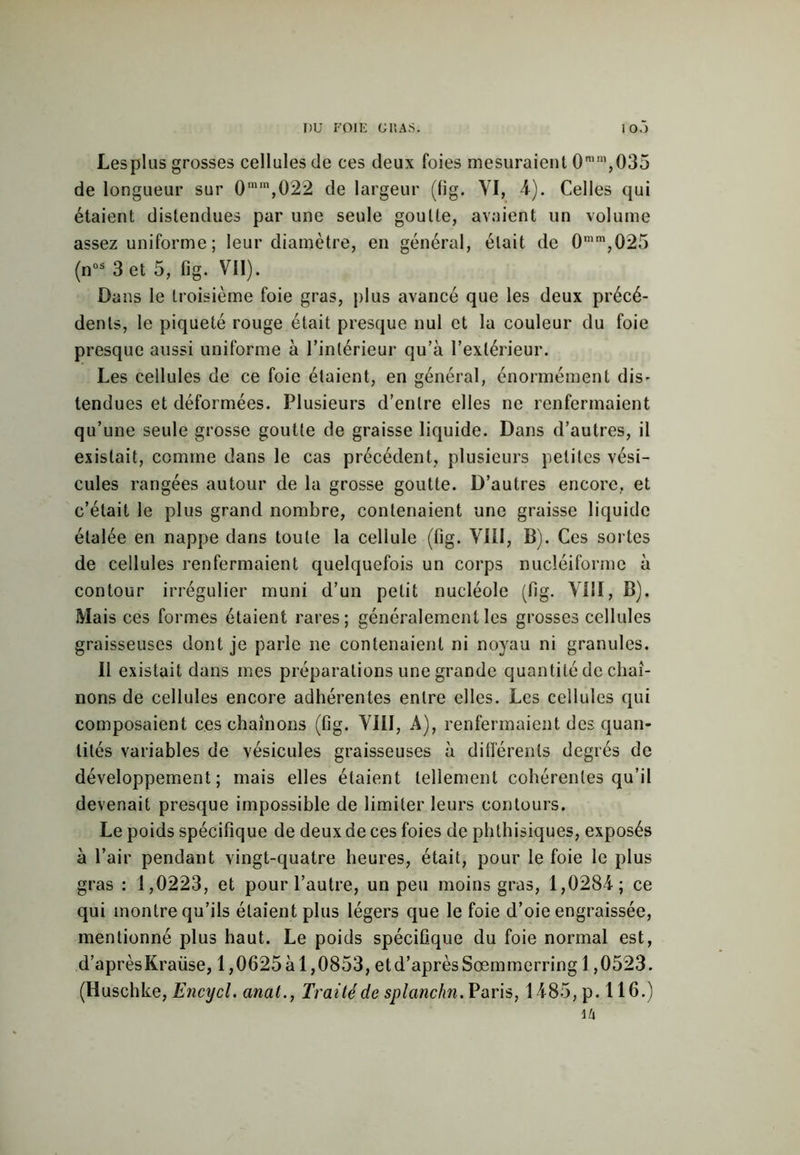 I)U FOIE G U AS. I O.) Lesplus grosses cellules de ces deux foies mesuraient 0mm,035 de longueur sur 0mra,022 de largeur (fig. VI, 4). Celles qui étaient distendues par une seule goutte, avaient un volume assez uniforme ; leur diamètre, en général, était de 0mm,025 (nos 3 et 5, fig. VII). Dans le troisième foie gras, plus avancé que les deux précé- dents, le piqueté rouge était presque nul et la couleur du foie presque aussi uniforme à l’intérieur qu’à l’extérieur. Les cellules de ce foie étaient, en général, énormément dis- tendues et déformées. Plusieurs d'entre elles ne renfermaient qu’une seule grosse goutte de graisse liquide. Dans d’autres, il existait, comme dans le cas précédent, plusieurs petites vési- cules rangées autour de la grosse goutte. D’autres encore, et c’était le plus grand nombre, contenaient une graisse liquide étalée en nappe dans toute la cellule (fig. VIII, B). Ces sortes de cellules renfermaient quelquefois un corps nucléiforme à contour irrégulier muni d’un petit nucléole (fig. VIII, B). Mais ces formes étaient rares; généralement les grosses cellules graisseuses dont je parle ne contenaient ni noyau ni granules. Il existait dans mes préparations une grande quantité de chaî- nons de cellules encore adhérentes entre elles. Les cellules qui composaient ces chaînons (fig. VIII, A), renfermaient des quan- tités variables de vésicules graisseuses à différents degrés de développement; mais elles étaient tellement cohérentes qu’il devenait presque impossible de limiter leurs contours. Le poids spécifique de deux de ces foies de phthisiques, exposés à l’air pendant vingt-quatre heures, était, pour le foie le plus gras : 1,0223, et pour l’autre, un peu moins gras, 1,0284; ce qui montre qu’ils étaient plus légers que le foie d’oie engraissée, mentionné plus haut. Le poids spécifique du foie normal est, d’aprèsKraüse, 1,0625 à 1,0853, et d’après Sœmmerring 1,0523. (Huschke, Encycl. anal., Traité de splanchn. Paris, 1485, p. 116.) 14