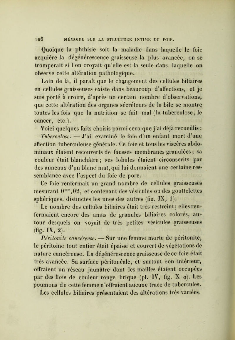 Quoique la phthisie soit la maladie dans laquelle le foie acquière la dégénérescence graisseuse la plus avancée, on se tromperait si l’on croyait qu’elle est la seule dans laquelle on observe cette altération pathologique. Loin de là, il paraît que le changement des cellules biliaires en cellules graisseuses existe dans beaucoup d’affections, et je suis porté à croire, d’après un certain nombre d’observations, que cette altération des organes sécréteurs de la bile se montre toutes les fois que la nutrition se fait mal (la tuberculose, le cancer, etc.). Voici quelques faits choisis parmi ceux que j’ai déjà recueillis : Tuberculose. — J’ai examiné le foie d’un enfant mort d’une affection tuberculeuse générale. Ce foie et tous les viscères abdo- minaux étaient recouverts de fausses membranes granulées ; sa couleur était blanchâtre ; ses lobules étaient circonscrits par des anneaux d’un blanc mat, qui lui donnaient une certaine res- semblance avec l’aspect du foie de porc. Ce foie renfermait un grand nombre de cellules graisseuses mesurant 0'nm,02, et contenant des vésicules ou des gouttelettes sphériques, distinctes les unes des autres (fig. IX, 1). Le nombre des cellules biliaires était très restreint; elles ren- fermaient encore des amas de granules biliaires colorés, au- tour desquels on voyait de très petites vésicules graisseuses (fig. IX, 2). Péritonite cancéreuse. —Sur une femme morte de péritonite, le péritoine tout entier était épaissi et couvert de végétations de nature cancéreuse. La dégénérescence graisseuse de ce foie était très avancée. Sa surface péritonéale, et surtout son intérieur, offraient un réseau jaunâtre dont les mailles étaient occupées par des îlots de couleur rouge brique (pl. IV, fig. X a). Les poumons de cette femme n’offraient aucune trace de tubercules. Les cellules biliaires présentaient des altérations très variées.