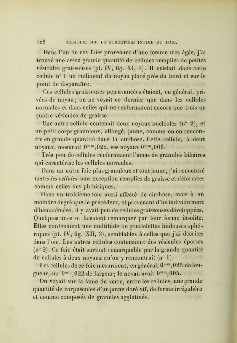 Dans l’un de ces foies provenant d’une femme très âgée, j’ai trouvé une assez grande quantité de cellules remplies de petites vésicules graisseuses (pl. iV, fig. XI, 1). Il existait dans celte cellule n° 1 un rudiment du noyau placé près du bord et sur le point de disparaître. Ces cellules graisseuses peu avancées étaient, en général, pri- vées de noyau ; on ne voyait ce dernier que dans les cellules normales et dans celles qui ne renfermaient encore que trois ou quatre vésicules de graisse. Une autre cellule contenait deux noyaux nucléolés (n° 2), et un petit corps granuleux, allongé, jaune, comme on en rencon- tre en grande quantité dans la cirrhose. Cette cellule, à deux noyaux, mesurait 0mm,022, ses noyaux 0mm,006. Très peu de cellules renfermaient l’amas de granules biliaires qui caractérise les cellules normales. Dans un autre foie plus granuleux et tout jaune, j’ai rencontré toutes les cellules sans exception remplies de graisse et déformées comme celles des phthisiques. Dans un troisième foie aussi affecté de cirrhose, mais à un moindre degré que le précédent, et provenant d’un individu mort d’hématémèse, il y avait peu de cellules graisseuses développées. Quelques unes se faisaient remarquer par leur forme insolite. Elles contenaient une multitude de gouttelettes huileuses sphé- riques (pl. IV, fig. XII, 3), semblables à celles que j’ai décrites dans l’oie. Les autres cellules contenaient des vésicules éparses (n° 2). Ce foie était surtout remarquable par la grande quantité de cellules à deux noyaux qu’on y rencontrait (n° 1). Les cellules de ce foie mesuraient, en général, 0mm,025 de lon- gueur, sur 0ram,022 de largeur; le noyau avait 0uim,005. On voyait sur la lame de verre, entre les cellules, une grande quantité de corpuscules d’un jaune doré vif, de forme irrégulière et comme composés de granules agglutinés.